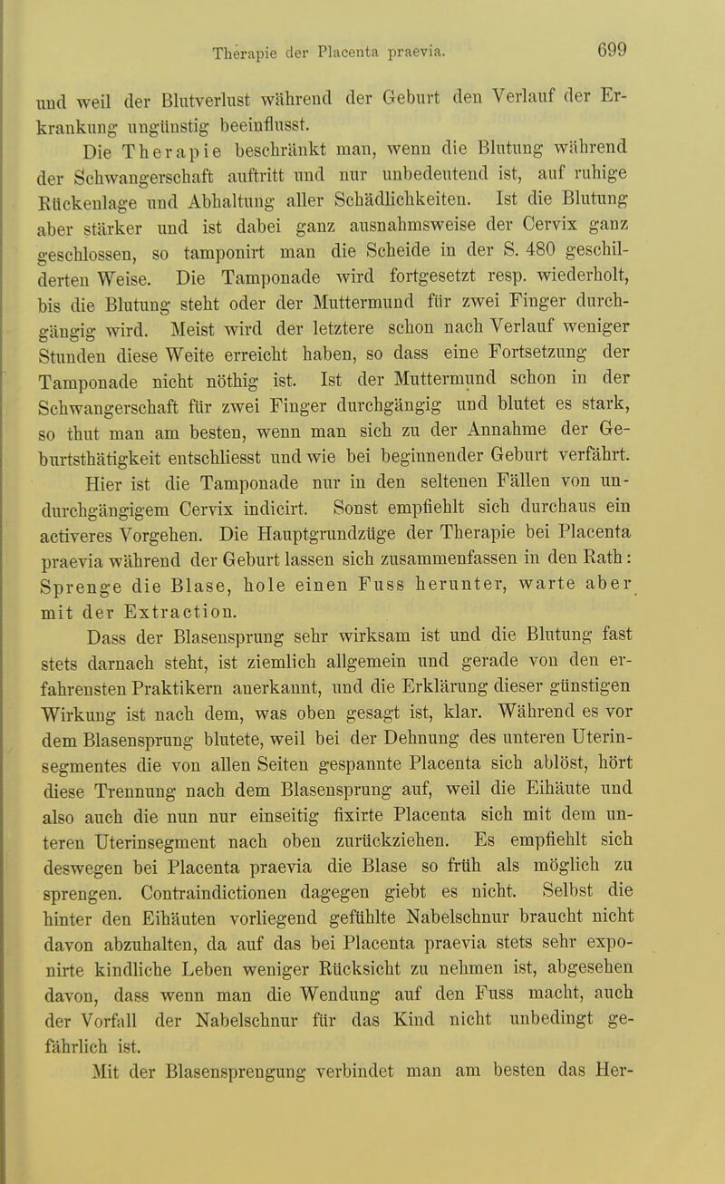 imd weil der Bliitverlust wahrend der Geburt den Verlaiif der Er- krankung- nngUnstig beeinfliisst. Die Therapie beschriinkt man, wenn die Blutnng wahrend der Schwangerschaft auftritt mid nur mibedentend ist, auf ruhige Klickenlage und Abhaltung aller Schadlichkeiten. Ist die Blutung aber starker und ist dabei ganz ausnahmsweise der Cervix ganz geschlossen, so tamponirt man die Scheide in der S. 480 geschil- derten Weise. Die Tamponade wird fortgesetzt resp. wiederholt, bis die Blutung steht oder der Muttermund fiir zwei Finger durch- gangig wird. Meist wird der letztere schon nach Verlauf weniger Stunden diese Weite erreicht haben, so dass eine Fortsetzung der Tamponade nicht nothig ist. Ist der Muttermund schon in der Schwangerschaft fur zwei Finger durchgangig und blutet es stark, so thut man am besten, wenn man sich zu der Annahme der Ge- burtsthatigkeit entschliesst und wie bei beginnender Geburt verfahrt. Hier ist die Tamponade nur in den seltenen Fallen von un- durchgangigem Cervix indicirt. Sonst empfiehlt sich durchaus ein activeres Vorgehen. Die Hauptgrundziige der Therapie bei Placenta praevia wahrend der Geburt lassen sich zusammenfassen in den Rath: Sprenge die Blase, hole einen Fuss herunter, warte aber mit der Extraction. Dass der Blasensprung sehr wirksam ist und die Blutung fast stets darnach steht, ist ziemlich allgemein und gerade von den er- fahrensten Praktikern anerkannt, und die Erklarung dieser giinstigen Wirkung ist nach dem, was oben gesagt ist, klar. Wahrend es vor dem Blasensprung blutete, weil bei der Dehnung des unteren Uterin- segmentes die von alien Seiten gespannte Placenta sich ablost, hort diese Trennung nach dem Blasensprung auf, weil die Eihaute und also auch die nun nur einseitig tixirte Placenta sich mit dem un- teren XJterinsegment nach oben zuriickziehen. Es empfiehlt sich deswegen bei Placenta praevia die Blase so fruh als moglich zu sprengen. Contraindictionen dagegen giebt es nicht. Selbst die hinter den Eihauten vorliegend gefiihlte Nabelschnur braucht nicht davon abzuhalten, da auf das bei Placenta praevia stets sehr expo- nirte kindliche Leben weniger Riicksicht zu nehmen ist, abgesehen davon, dass wenn man die Wendung auf den Fuss macht, auch der Vorfall der Nabelschnur fur das Kind nicht unbedingt ge- fahrlich ist. Mit der Blasensprengung verbindet man am besten das Her-