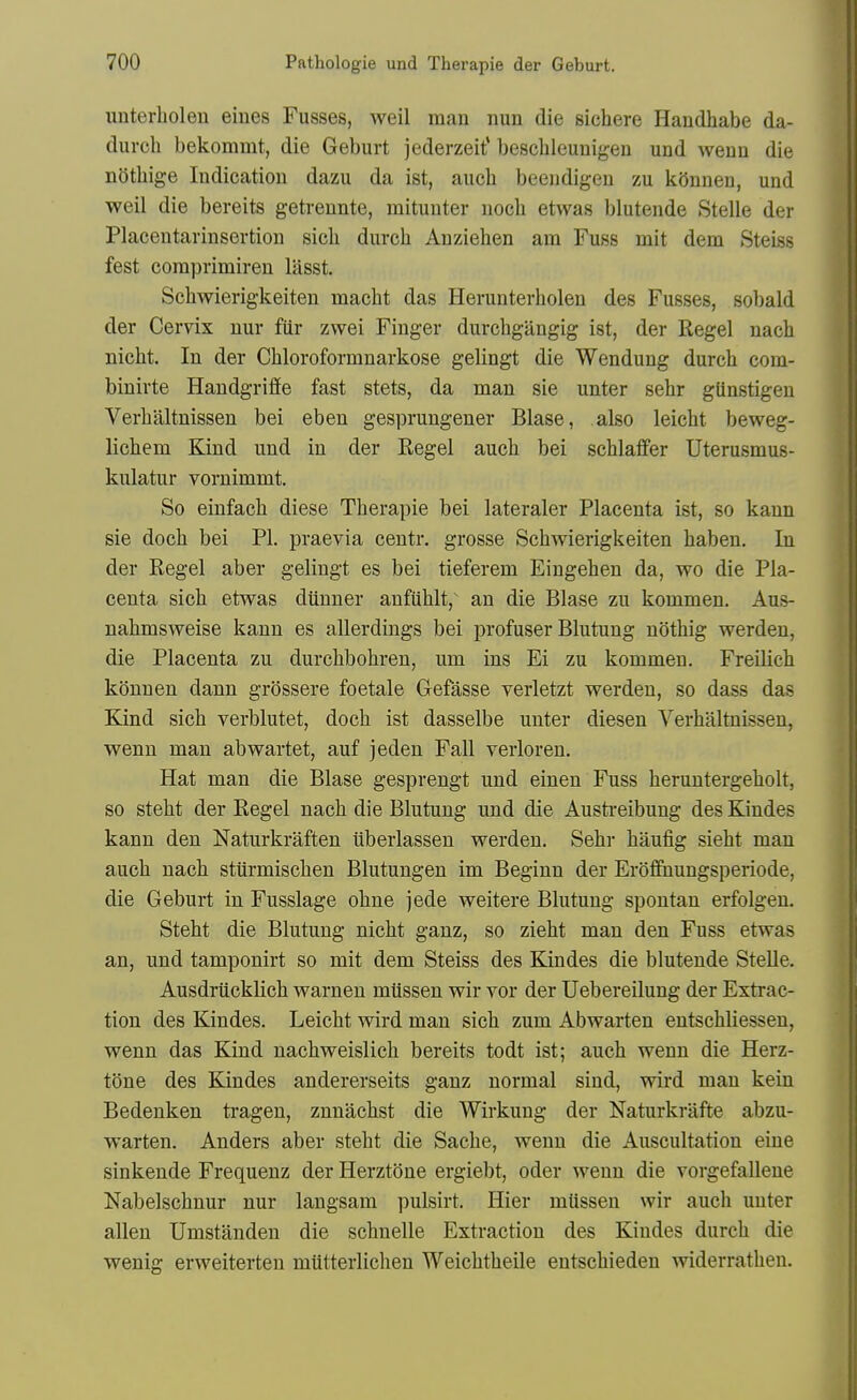 unterbolen eines Fusses, weil man nun die sichere Handhabe da- durch bekommt, die Geburt jederzeit* bescbleunigen und wenn die nStbige Indication dazu da ist, auch beendigen zu kOnnen, und weil die bereits getrennte, mitunter noch etwas blutende Stelle der Placentarinsertion sich durch Anziehen am Fuss mit dem Steiss fest coraprimiren lasst. Scbwierigkeiten macht das Herunterholen des Fusses, sobald der Cervix nur fiir zwei Finger durchgangig ist, der Kegel nacb nicht. In der Chloroformnarkose gelingt die Wendung durch com- binirte Handgriflfe fast stets, da man sie unter sehr giinstigen Verbaltnissen bei eben gesprungener Blase, also leicht beweg- lichem Kind und in der Kegel auch bei schlaflfer Uterusmus- kulatur vornimmt. So einfach diese Therapie bei lateraler Placenta ist, so kann sie doch bei PI. praevia centr. grosse Scbwierigkeiten haben. In der Kegel aber gelingt es bei tieferem Eingehen da, wo die Pla- centa sich etwas diinner anfiihlt, an die Blase zu kommen. Aus- nahmsweise kann es allerdings bei profuser Blutung nothig werden, die Placenta zu durchbohren, um ins Ei zu kommen. Freilich konnen dann grossere foetale Gefasse verletzt werden, so dass das Kind sich verblutet, doch ist dasselbe unter diesen Verbaltnissen, wenn man abwartet, auf jeden Fall verloren. Hat man die Blase gesprengt und einen Fuss heruntergeholt, so steht der Kegel nach die Blutung und die Austi'eibung des Kindes kann den Naturkraften iiberlassen werden. Sehr haufig sieht man auch nach stiirmischen Blutungen im Beginn der Eroflfnungsperiode, die Geburt in Fusslage ohne jede weitere Blutung spontan erfolgen. Steht die Blutung nicht ganz, so zieht man den Fuss etwas an, und tamponirt so mit dem Steiss des Kindes die blutende Stelle. Ausdriicklich warneu mUssen wir vor der Uebereilung der Extrac- tion des Kindes. Leicht wird man sich zum Abwarten entschliessen, wenn das Kind nachweislich bereits todt ist; auch wenn die Herz- tone des Kindes andererseits ganz normal sind, wird man kein Bedenken tragen, znnachst die Wirkung der Naturkrafte abzu- warten. Anders aber steht die Sache, wenn die Auscultation eine sinkende Frequenz der Herztone ergiebt, oder wenn die vorgefalleue Nabelschnur nur langsam pulsirt. Hier mUssen wir auch unter alien Umstanden die schnelle Extraction des Kindes durch die wenig erweiterten miitterlichen Weichtheile entschieden widerrathen.