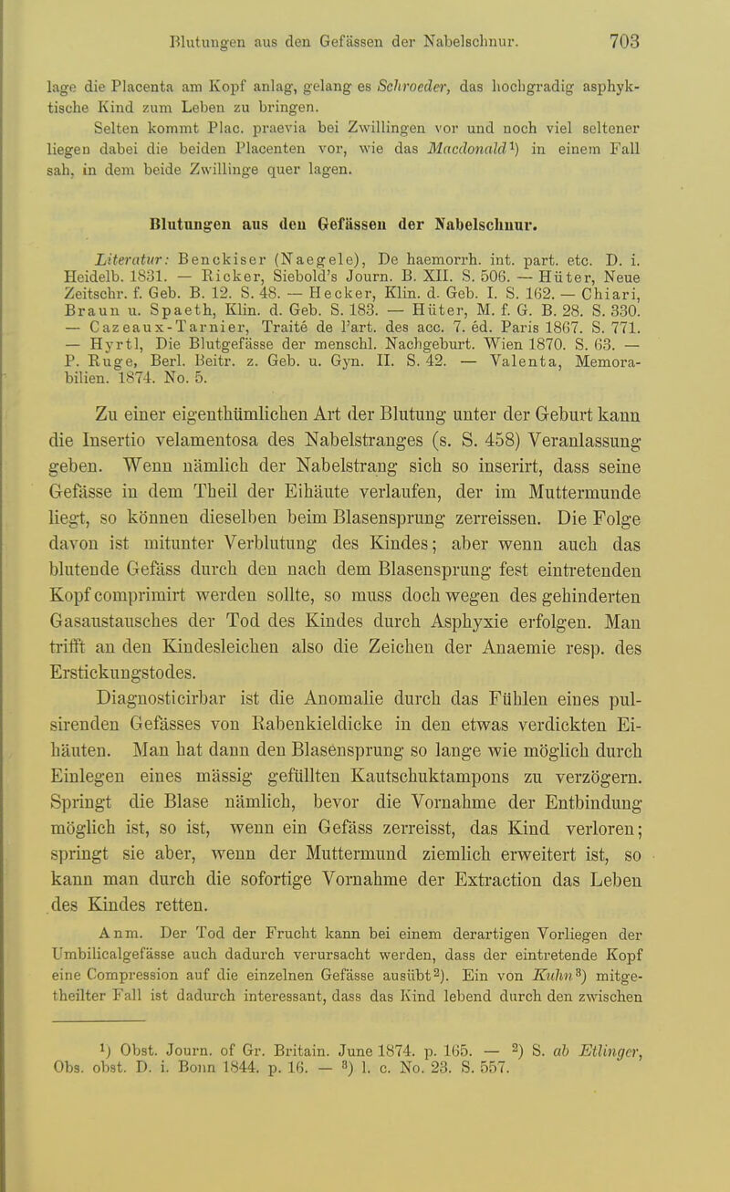 lagc die Placenta am Kopf anlag, gelang es Schroeder, das liochgradig asphyk- tische Kind zum Lebeu zu bringen. Selten kommt Plac. praevia bei Zwillingen vor und noch viel seltener liegen dabei die beiden Placenten vor, wie das Macdonald'^) in einein Fall sah, in dem beide Zwillinge quer lagen. Blutungen aus den Gefftssen der Nabelschnur. Literatur: Benckiser (Naegele), De haemorrh. int. part. etc. D. i. Heidelb. 1831. - Bicker, Siebold's Journ. B. XII. S. 506. — Hiiter, Neue Zeitschr. f. Geb. B. 12. S. 48. ~ Becker, Klin. d. Geb. I. S. 162. — Chiari, Braun u. Spaeth, Klin. d. Geb. S. 183. — Hiiter, M. f. G. B. 28. S. 330. — Cazeaux-Tarnier, Traite de Part, des acc. 7. ed. Paris 1867. S. 771. — Hyrtl, Die Blutgefiisse der menschl. Nachgeburt. Wien 1870. S. 63. — P. Kuge, Berl. Beitr. z. Geb. u. Gyn. II. S. 42. — Valenta, Memora- bilien. 1874. No. 5. Zu einer eigenthiimlichen Art der Blutung unter der G-eburt kaun die Insertio velamentosa des Nabelstranges (s. S. 458) Veranlassung- geben. Wenn namlich der Nabelstrang sich so inserirt, dass seine Gefasse in dem Theil der Eihaiite verlaufen, der im Muttermunde liegt, so konnen dieselben beim Blasensprung zerreissen. Die Folge davon ist mitunter Verblutung des Kindes; aber wenn aucli das blutende Gefass durch den nach dem Blasensprung fest eintretenden Kopf comprimirt werden sollte, so muss doch wegen des gehinderten Gasaustausches der Tod des Kindes durch Asphyxie erfolgen. Man trilft an den Kindesleichen also die Zeiclien der Anaemie resp, des Erstickungstodes. Diagnosticirbar ist die Anomalie durcli das Fiiblen eines pul- sirenden Gefasses von Kabenkieldicke in den etwas verdickten Ei- hauten. Man hat dann den Blas6nsprung so lange wie moglich durch Einlegen eines massig gefiillten Kautschuktampons zu verzogern. Springt die Blase namlich, bevor die Vornahme der Entbindung mijglich ist, so ist, wenn ein Gefass zerreisst, das Kind verloren; springt sie aber, wenn der Muttermund ziemlich erweitert ist, so kann man durch die sofortige Vornahme der Extraction das Leben des Kindes retten. Anm. Der Tod der Frucht kann bei einem derartigen Vorliegen der Umbilicalgefasse auch dadurch verursacht werden, dass der eintretende Kopf eine Compression auf die einzelnen Gefasse ausiibt^). Ein von Knlm^) mitge- theilter Fall ist dadurch interessant, dass das Kind lebend durch den zwischen 1) Obst. Journ. of Gr. Britain. June 1874. p. 165. — 2) S. ab Etlingcr, Obs. obst. D. i. Bonn 1844. p. 16. - 3) 1. c. No. 23. S. 557.