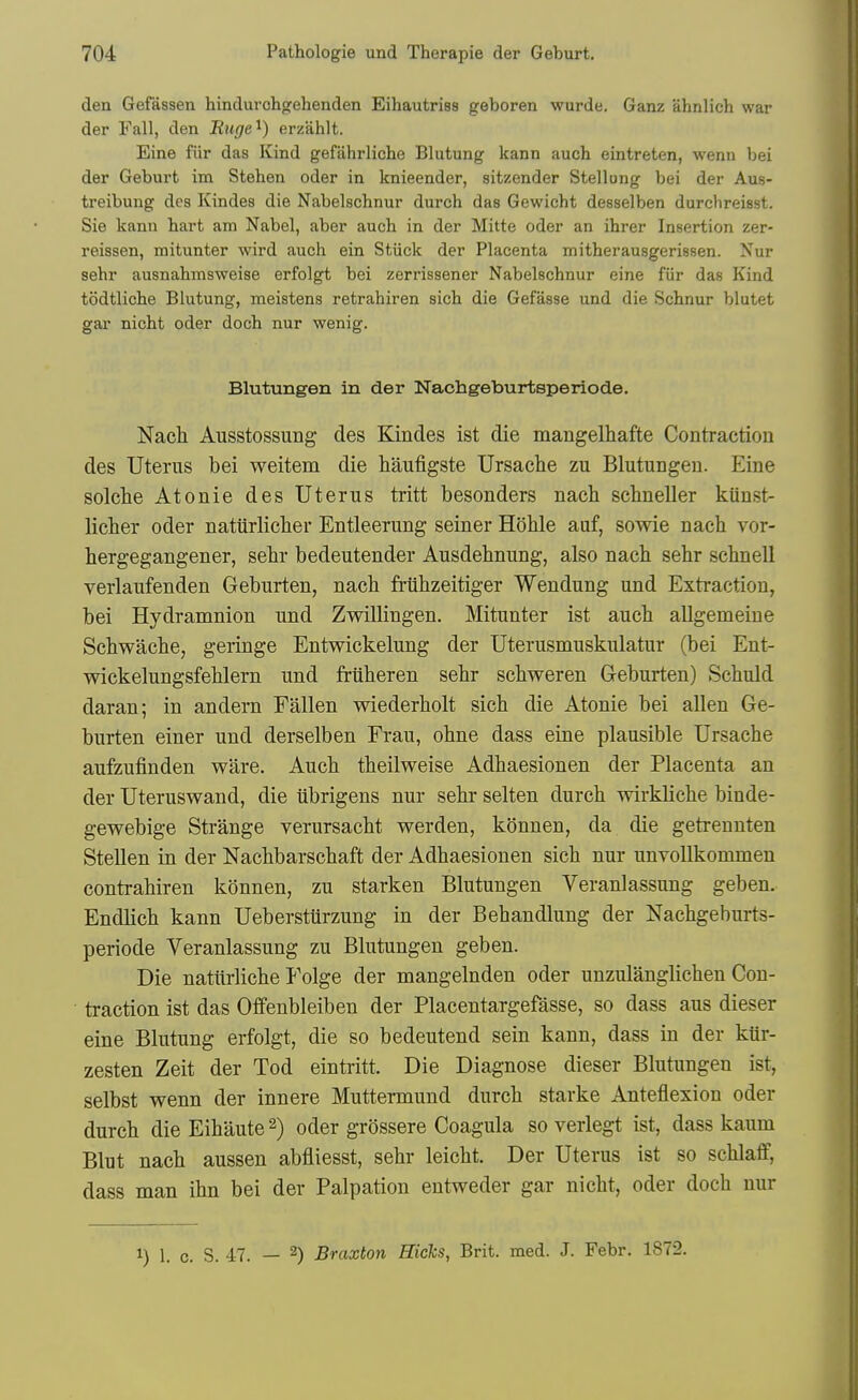 den Gefassen hindurchorehenden Eihautriss geboren wurde. Ganz ahnlich war der Fall, den Ruge'^) erzahlt. Eine fiir das Kind gefahrliche Blutung kann auch eintreten, wenn bei der Geburt im Stehen oder in knieender, sitzender Stellung bei der Aus- treibung des Kindes die Nabelschnur durch das Gewicht desselben durclireisst. Sie kann hart am Nabel, aber aucb in der Mitte oder an ihrer Insertion zer- reissen, mitunter wird auch ein Stiick der Placenta mitherausgerissen. Nur sehr ausnabmsweise erfolgt bei zerrissener Nabelschnur eine fiir das Kind todtliche Blutung, meistens retrahiren sich die Gefasse und die Schnur blutet gai- nicht oder doch nur wenig. Blutungen in der Nachgeburtsperiode. Nach Ausstossung des Kindes ist die mangelhafte Contraction des Uterus bei weitem die haufigste Ursache zu Blutungen. Eine seiche Atonie des Uterus tritt besonders nacb schneller kuust- licber oder natiirlicber Entleerung seiner Hoble auf, sowie nach vor- hergegangener, sehr bedeutender Ausdehnung, also nach sehr schnell verlaufenden Geburten, nach friihzeitiger Wendung und Extraction, bei Hydramnion und Zwillingen. Mitunter ist auch allgemeine Schwache, geringe Entwickelung der Uterusmuskulatur (bei Ent- wickelungsfehlern und friiheren sehr schweren Geburten) Schuld daran; in andern Fallen wiederholt sich die Atonie bei alien Ge- burten einer und derselben Frau, ohne dass eine plausible Ursache aufzufinden ware. Auch theilweise Adhaesionen der Placenta an der Uteruswand, die iibrigens nur sehr selten durch wirkliche binde- gewebige Strange verursacht werden, konnen, da die getreuuten Stellen in der Nachbarschaft der Adhaesionen sich nur unvoUkommen contrahiren konnen, zu starken Blutungen Veranlassung geben. Endlich kann Uebersturzung in der Behandlung der Nachgeburts- periode Veranlassung zu Blutungen geben. Die natiirliche Folge der mangelnden oder unzulanglichen Con- traction ist das Offenbleiben der Placentargefasse, so dass aus dieser eine Blutung erfolgt, die so bedeutend sein kann, dass in der kttr- zesten Zeit der Tod eintritt. Die Diagnose dieser Blutungen ist, selbst wenn der innere Muttermund durch starke Anteflexion oder durch die Eihaute ^) oder griissere Coagula so verlegt ist, dass kaum Blut nach aussen abfliesst, sehr leicht. Der Uterus ist so schlaff, dass man ihn bei der Palpation entweder gar nicht, oder doch nur 1) 1. c. S. 47. — 2) Braxton Hicks, Brit. med. J. Febr. 1872.