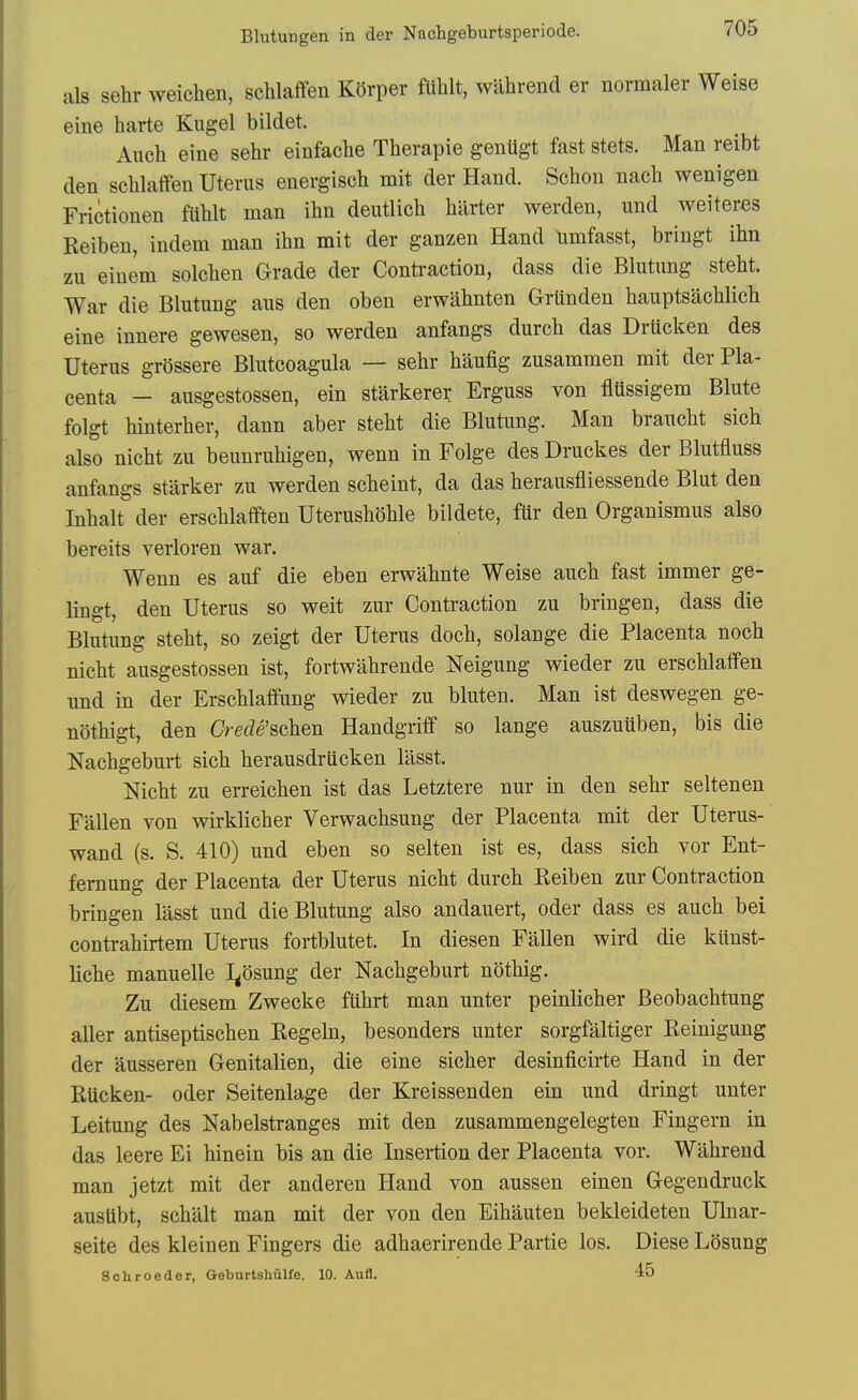 Blutungen in der Nachgeburtsperiode. als sehr weichen, schlaflfen KOrper fliblt, wlibrend er normaler Weise eiue harte Kugel bildet. Auch eine sebr einfacbe Tberapie gentigt fast stets. Man reibt den scblaffen Uterus energisch mit der Hand. Scbon naeb wenigen Frictionen fUblt man ibn deutlicb barter werden, und weiteres Reiben, indem man ibn mit der ganzen Hand umfasst, bringt ibn zu einem solcben Grade der Contraction, dass die Blutung stebt. War die Blutung aus den oben erwabnten Grunden bauptsacblicb eine innere gewesen, so werden anfangs durcb das Drticken des Uterus grossere Blutcoagula — sebr baufig zusammen mit der Pla- centa - ausgestossen, ein starkerer Erguss von fltissigem Blute folgt binterber, dann aber stebt die Blutung. Man braucbt sicb also nicbt zu beunrubigen, wenn in Folge des Druckes der Blutfluss anfangs starker zu werden scbeint, da das berausfliessende Blut den Inbalt der erscblaffien Uterusboble bildete, fur den Organismus also bereits verloren war. Wenn es auf die eben erwabnte Weise aucb fast immer ge- lingt, den Uterus so weit zur Contraction zu bringen, dass die Blutung stebt, so zeigt der Uterus docb, solange die Placenta nocb nicbt ausgestossen ist, fortwabrende Neigung wieder zu erscblaffen und in der Erscblaffung wieder zu bluten. Man ist deswegen ge- notbigt, den Crede'&chen Handgriff so lange anszuiiben, bis die Nacbgeburt sicb berausdriicken lasst. Nicbt zu erreicben ist das Letztere nur in den sebr seltenen Fallen von wirklicber Verwacbsung der Placenta mit der Uterus- wand (s. S. 410) und eben so selten ist es, dass sicb vor Ent- femung der Placenta der Uterus nicbt durcb Reiben zur Contraction bringen lasst und die Blutung also andauert, oder dass es aucb bei contrabirtem Uterus fortblutet. In diesen Fallen wird die kllnst- licbe manuelle I^osung der Nacbgeburt notbig. Zu diesem Zwecke fiibrt man unter peinlicber Beobacbtung aller antiseptiscben Regeln, besonders unter sorgfaltiger Reinigung der ausseren Genitalien, die eine sicber desinficirte Hand in der Riicken- oder Seitenlage der Kreissenden ein und dringt unter Leitung des Nabelstranges mit den zusammengelegten Fingern in das leere Ei binein bis an die Insertion der Placenta vor. Wabrend man jetzt mit der anderen Hand von aussen einen Gegendruck ausiibt, scbalt man mit der von den Eibauten bekleideten Ulnar- seite des kleinen Fingers die adbaerirende Partie los. Diese Losung Schroeder, Geburtshulfe. 10. Aufl. 45