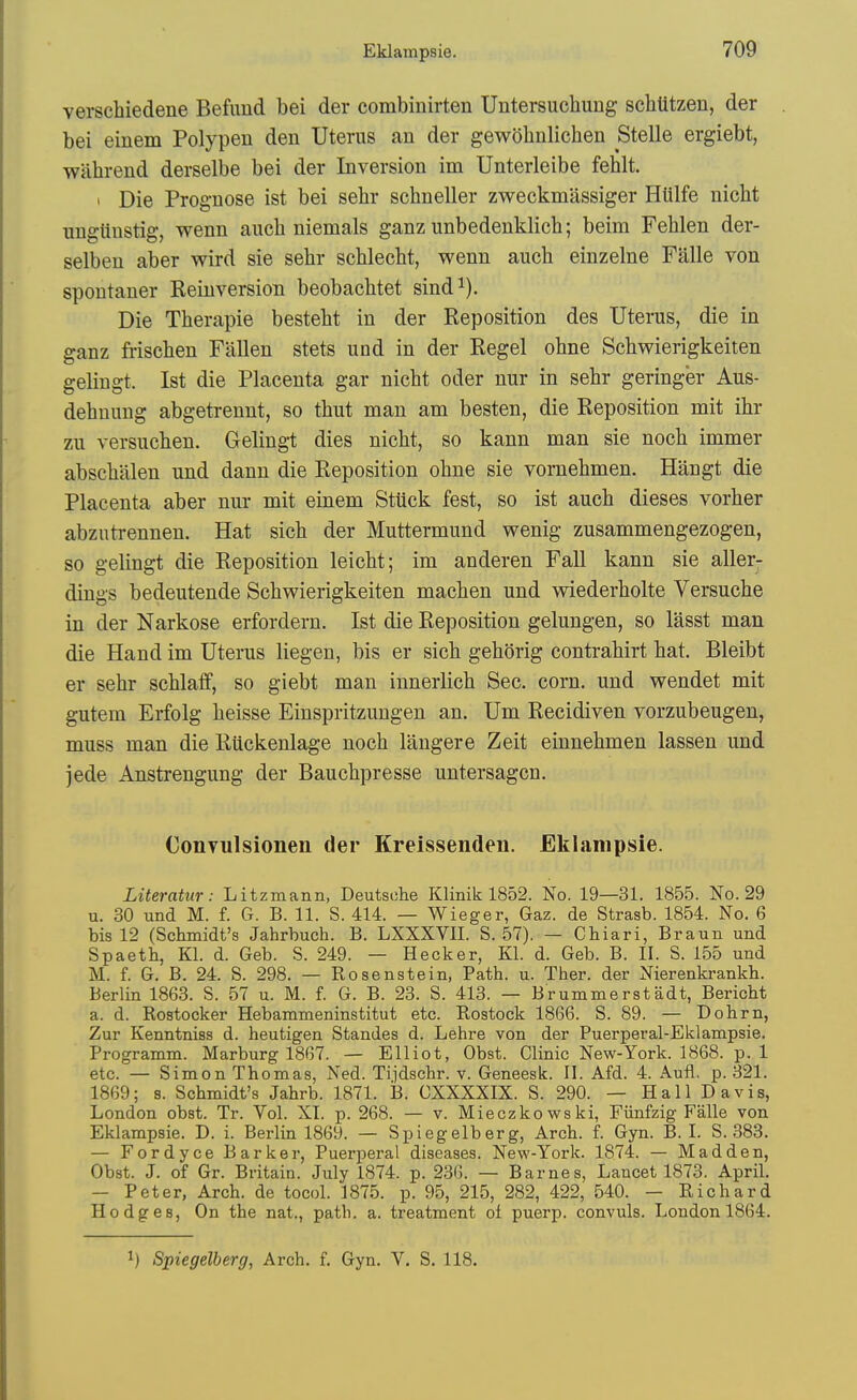 verschiedene Befimd bei der combinirten Untersuchung schlitzen, der bei eiuem Polypen den Uterus an der gewohnlichen Stelle ergiebt, wiihrend derselbe bei der Inversion im Unterleibe fehlt. I Die Prognose ist bei sehr sehneller zweckmassiger Htilfe niclit nngtinstig, wenn auch niemals ganz unbedenklich; beim Fehlen der- selben aber wird sie sehr schlecht, wenn auch einzelne Falle von spontaner Reinversion beobacbtet sind^). Die Therapie bestebt in der Reposition des Uterus, die in ganz friscben Fallen stets und in der Regel ohne Scbv^ierigkeiten gelingt. Ist die Placenta gar nicbt oder nur in sehr geringer Aus- dehuung abgetrennt, so thut man am besten, die Reposition mit ihr zu versucben. Gelingt dies nicbt, so kann man sie nocb immer abscbiilen und dann die Reposition obne sie vornebmen. Hangt die Placenta aber nur mit einem Sttick fest, so ist aucb dieses vorber abzutrennen. Hat sicb der Muttermund wenig zusammengezogen, so gelingt die Reposition leicbt; im anderen Fall kann sie aller- dings bedeutende Scbwierigkeiten macben und wiederbolte Versuche in der Narkose erfordern. Ist die Reposition gelungen, so lasst man die Hand im Uterus liegen, bis er sicb geborig contrabirt bat. Bleibt er sebr scblaff, so giebt man innerlicb Sec. corn, und wendet mit gutem Erfolg beisse Einspritzungen an. Um Recidiven vorzubeugen, muss man die Riickenlage nocb laugere Zeit einnebmen lassen und jede Anstrengung der Baucbpresse untersagcn. Convulsionen der Kreissenden. Eklampsie. Literatur: Litzmann, Deutsche Klinik 1852. No. 19—31. 1855. No. 29 u. 30 und M. f. G. B. 11. S. 414. — Wieger, Gaz. de Strasb. 1854. No. 6 bis 12 (Schmidt's Jahrbuch. B. LXXXVII. S. 57). — Chiari, Braun und Spaeth, Kl. d. Geb. S. 249. — Hecker, Kl. d. Geb. B. II. S. 155 und M. f. G. B. 24. S. 298. — Rosenstein, Path. u. Ther. der Nierenkrankh. Berlin 1863. S. 57 u. M. f. G. B. 23. S. 413. — Brummerstadt, Bericht a. d. Rostocker Hebammeninstitut etc. Rostock 1866. S. 89. — Dohrn, Zur Kenntniss d. heutigen Standes d. Lehre von der Puerperal-Eklampsie. Programm. Marburg 1867. — Elliot, Obst. Clinic New-York. 1868. p. 1 etc. — Simon Thomas, Ned. Tijdschr. v. Geneesk. II. Afd. 4. Aufl. p. 321. 1869; 8. Schmidt's Jahrb. 1871. 13. CXXXXIX. S. 290. — Hall Davis, London obst. Tr. Vol. XT. p. 268. — v. Mieczkowski, Fiinfzig Falle von Eklampsie. D. i. Berlin 1869. — Spiegelberg, Arch. f. Gyn. B. I. S. 383. — Fordyce Barker, Puerperal diseases. New-York. 1874. — Madden, Obst. J. of Gr. Britain. July 1874. p. 236. — Barnes, Lancet 1873. April. - Peter, Arch, de tocol. 1875. p. 95, 215, 282, 422, 540. - Richard Hodges, On the nat., path. a. treatment of puerp. convuls. London 1864. 1) Spiegelberg, Arch. f. Gyn. V. S. 118.