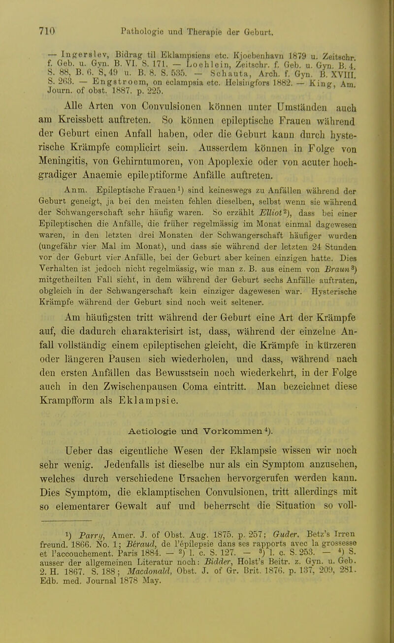 — Ingerslev, Bidrag til Eklampsiens etc. Kjoebenhavn 1879 u. Zeitschr f. Geb. u. Gyn. B. VI. S. 171. — Loehlein, Zeitschr. f. Geb. u. Gyn B 4 S. 88, B. (?. S,49 u. B. 8. S. 535. - Schauta, Arch. f. Gyn. B. XVIIl'. S. 2B3. — Engstroem, on eclampsia etc. Helsingfors 1882. — Kinu Am' Journ. of obst. 1887. p. 225. AUe Arten von Convulsionen k5nnen unter Umstauden auch am Kreissbett auftreten. So konnen epileptische Frauen wahrend der Geburt eiuen Anfall haben, oder die Geburt kann durch hyste- rische Krampfe complicirt sein. Ausserdem konnen in Folge von Meningitis, von Geliirntumoren, von Apoplexie oder von acuter hoch- gradiger Anaemie epileptiforme Anfalle auftreten. Anm. Epileptische Frauen 1) sind keineswegs zu Anfalien wahrend der Geburt geneigt, ja bei den meisten fehlen dieselben, selbst wenn sie wahrend der Schwangerschaft sehr haufig waren. So erzahlt Elliot^), dass bei einer Epileptischen die Anfalle, die friiher regelmassig im Monat einmal dagewesen waren, in den letzten drei Monaten der Schwangerschaft haufiger wurden (ungefahr vier Mai im Monat), und dass sie wahrend der letzten 24 Stunden vor der Geburt vier Anfalle, bei der Geburt aber keinen einzigen hatte. Dies Verhalten ist jedoch nicht regelmassig, wie man z. B. aus einem von Braun^) mitgetheilten Fall sieht, in dem wahrend der Geburt sechs Anfalle auftraten, obgleich in der Schwangerschaft kein einziger dagewesen war. Hysterische Krampfe wahrend der Geburt sind noch weit seltener. Am baufigsten tritt wahrend der Geburt eine Art der Krampfe auf, die dadurch charakterisirt ist, dass, wahrend der einzelne An- fall vollstandig einem epileptischen gleicht, die Krampfe in ktirzeren oder laugeren Pausen sich wiederholen, und dass, wahrend naeh den ersten Anfallen das Bewusstsein noch wiederkehrt, in der Folge auch in den Zwischenpausen Coma eintritt. Man bezeichnet diese Krampfform als Eklampsie. Aetiologie und Vorkommen Ueber das eigentliche Wesen der Eklampsie wisseu wir noch sehr wenig. Jedenfalls ist dieselbe nur als ein Symptom anzusehen, welches durch verschiedene T3rsachen hervorgerufen werden kann. Dies Symptom, die eklamptischen Convulsionen, tritt allerdings mit 80 elementarer Gewalt auf und beheiTScht die Situation so voU- 1) Parri/, Amer. J. of Obst. Aug. 1875. p. 257; Guder, Betz's Irren freund. 1866. No. 1; Beraud, de I'epilepsie dans ses rapports avec la grossesse et I'accouchement. Paris 1884. — 2) 1. c. S. 127. - 1. c. S. 253. — *) S. ausser der allgemeinen Literatur noch: Bidder, Hoist's Beitr. z. Gyn. u. Geb. 2. H. 1867. S. 188; Macdonald, Obst. J. of Gr. Brit. 1876. p. 137, 209, 281. Edb, med. Journal 1878 May.