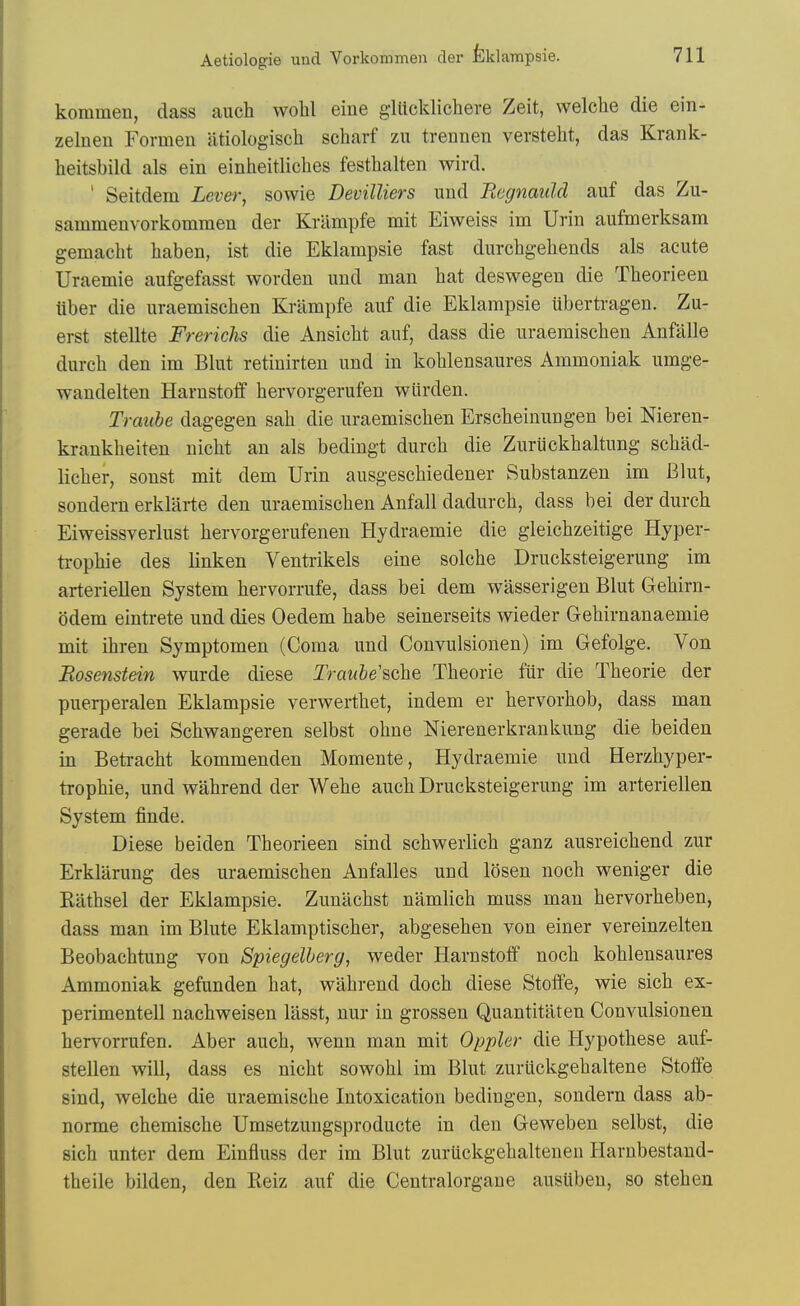 kommen, class auch woW eine giltcklichere Zeit, welclie die ein- zelnen Formen atiologisch scharf zu trennen versteht, das Krank- heitsbild als ein einheitliches festhalten wird. ' Seitdem Lever, sowie Devilliers und Begnauld auf das Zu- sammenvorkommen der Krampfe mit Eiweiss im Urin aufmerksam gemaclit haben, ist die Eklampsie fast durchgehends als acute Uraemie aufgefasst worden uud man hat deswegen die Theorieen liber die uraemischen Knimpfe auf die Eklampsie ubertragen. Zu- erst stellte Frerichs die Ansicbt auf, dass die uraemischen Anfiille durch den im Blut retiuirten und in kohlensaures Ammoniak umge- wandelten Harnstoff hervorgerufen wiirden. Traube dagegen sah die uraemischen Erscheinungen bei Nieren- krankheiten nicht an als bedingt durch die Zuriickhaltung schad- licher, sonst mit dem Urin ausgeschiedener Substanzen im Blut, sondem erklilrte den uraemischen Anfall dadurch, dass bei der durch Eiweissverlust hervorgerufenen Hydraemie die gleichzeitige Hyper- ti-ophie des linken Ventrikels eine solche Drucksteigerung im arteriellen System hervorrufe, dass bei dem wasserigen Blut Gehirn- odem eintrete und dies Oedem habe seinerseits wieder Gehirnanaemie mit ihren Symptomen (Coma und Convulsionen) im Gefolge. Von Rosenstein wurde diese Traube'sche Theorie fiir die Theorie der puerperalen Eklampsie verwerthet, indem er hervorhob, dass man gerade bei Schwangeren selbst ohne Nierenerkrankung die beiden in Betracht kommenden Momente, Hydraemie und Herzhyper- trophie, und wahrend der Wehe auch Drucksteigerung im arteriellen System finde. Diese beiden Theorieen sind schwerlich ganz ausreichend zur Erklarung des uraemischen Anfalles und losen noch weniger die Kathsel der Eklampsie. Zunachst namlich muss man hervorheben, dass man im Blute Eklamptischer, abgesehen von einer vereinzelten Beobachtung von Spiegelberg, weder Harnstoff noch kohlensaures Ammoniak gefunden hat, wahrend doch diese Stoffe, wie sich ex- perimentell nachweisen lasst, nur in grossen Quantititten Convulsionen hervorrufen. Aber auch, wenn man mit Oppler die Hypothese auf- stellen will, dass es nicht sowohl im Blut zurlickgehaltene Stoffe sind, welche die uraemische Intoxication bedingen, sondern dass ab- norme chemische Umsetzungsproducte in den Geweben selbst, die sich unter dem Einfluss der im Blut zuruckgehaltenen Harnbestaud- theile bilden, den Keiz auf die Centralorgane ausiiben, so stehen