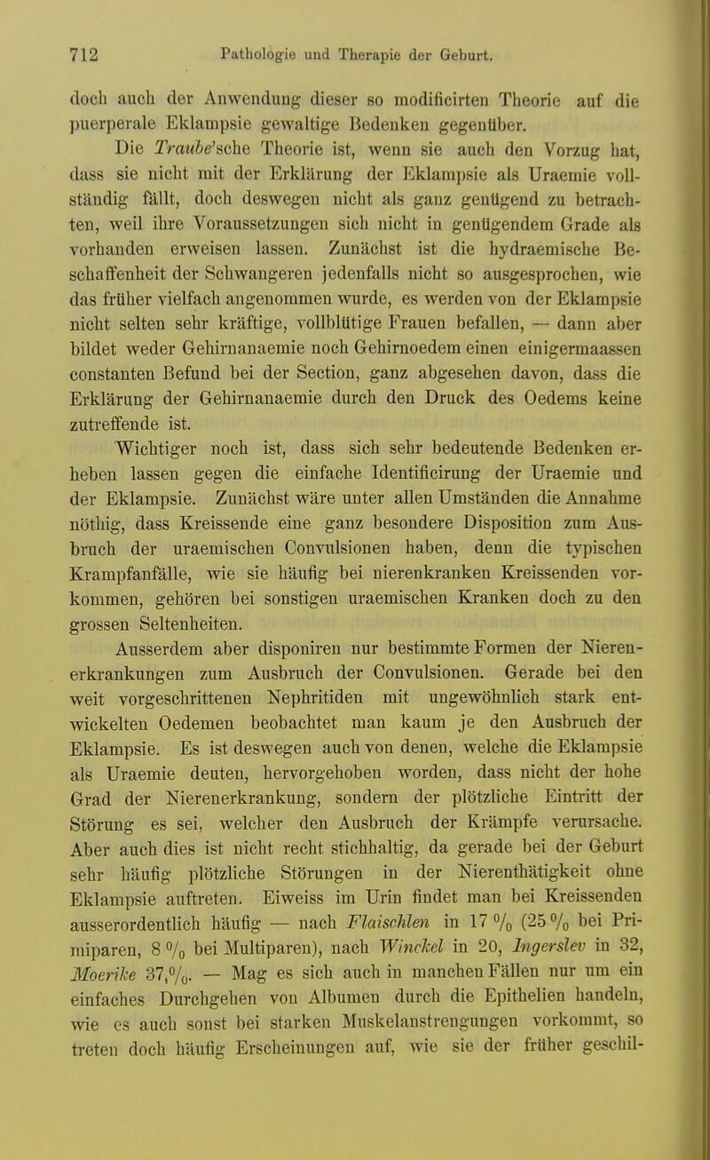 doch aucli der Auwendung dieser so modificirten Theorie auf die puerperale Eklampsie gewaltige Bedenken gegentlber. Die Trnwie'sche Theorie ist, wenn sie auch den Vorzug hat, dass sie nicht mit der Erklarung der Eklampsie als Uraemie voll- standig fallt, doch deswegen nicht als ganz genUgend zu betrach- ten, well ihre Voraussetzungen sich nicht in gentigendem Grade als vorhauden erweisen lassen. Zunachst ist die hydraemische Be- schaffenheit der Schwangeren jedenfalls nicht so ausgesprochen, wie das friiher vielfach angenommen wurde, es werden von der Eklampsie nicht selten sehr kraftige, voUbliitige Frauen befallen, — danu aber bildet weder Gehirnanaemie noch Gehirnoedem einen einigermaassen constanten Befund bei der Section, ganz abgesehen da von, dass die Erklarung der Gehirnanaemie durch den Druck des Oedems keine zutreffende ist. Wichtiger noch ist, dass sich sehr bedeutende Bedenken er- heben lassen gegen die einfache Identificirung der Uraemie und der Eklampsie. Zunachst ware unter alien Umstanden die Annahme nothig, dass Kreissende eine ganz besondere Disposition zum Aus- bruch der uraemischen Convulsionen haben, denn die typischen Krampfanfalle, wie sie haufig bei nierenkranken Kreissenden vor- kommen, gehoren bei sonstigen uraemischen Kranken doch zu den grossen Seltenheiten. Ausserdem aber disponiren nur bestimmte Formen der Nieren- erkrankungen zum Ausbruch der Convulsionen. Gerade bei den weit vorgesohrittenen Nephritiden mit ungewohnlich stark ent- Mdckelten Oedemen beobachtet man kaum je den Ausbruch der Eklampsie. Es ist deswegen auch von denen, welche die Eklampsie als Uraemie deuten, hervorgehoben worden, dass nicht der hohe Grad der Nierenerkrankung, sondern der plotzliche Eintritt der Sterung es sei, welcher den Ausbruch der Krampfe verursache. Aber auch dies ist nicht recht stichhaltig, da gerade bei der Geburt sehr haufig plotzliche Storungen in der Nierenthatigkeit ohne Eklampsie auftreten. Eiweiss im Urin findet man bei Kreissenden ausserordentlich haufig — nach FlaiscMen in 17 % (25 % bei Pri- miparen, 8 % bei Multiparen), nach WincJcel in 20, Ingerslev in 32, Moerihe 37,%- — ^^g es sich auch in manchen Fallen nur um ein einfaches Durchgehen von Albumen durch die Epithelien handeln, wie cs auch sonst bei starken Muskelanstrengungen vorkoramt, so treten doch haufig Erscheinungeu auf, wie sie der fruher geschil-