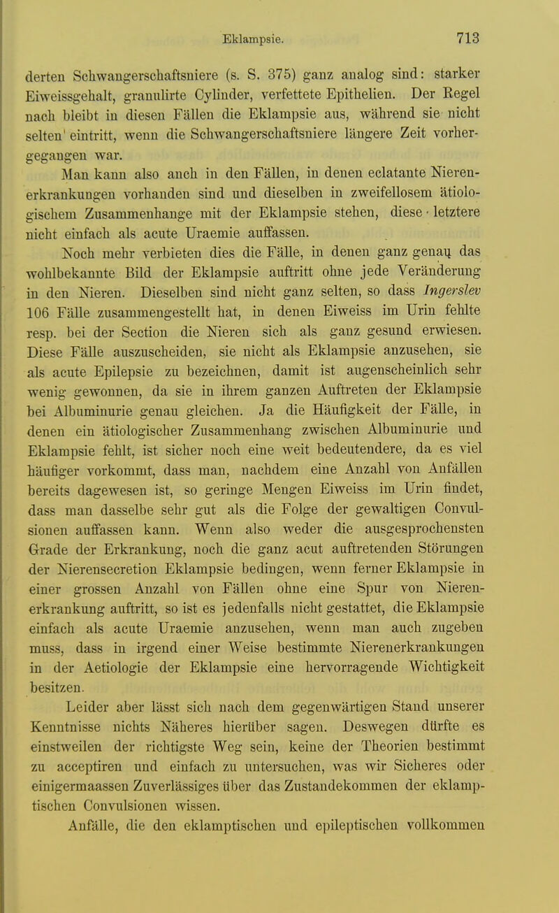 derten Schwangerschaftsuiere (s. S. 375) ganz analog sind: starker Eiweissgehalt, granulirte Cylinder, verfettete Epitlielien. Der Kegel nach bleibt in diesen Fallen die Eklampsie aus, wUhrend sie nicht selten' eintritt, wenn die Schwangerscliaftsniere Uingere Zeit vorher- gegangen war. Man kann also anch in den Fallen, in denen eclatante Nieren- erkrankungen vorhanden sind und dieselben in zweifellosem atioio- gischem Zusammenhange mit der Eklampsie stehen, diese • letztere nicht einfach als acute Uraemie auffassen. Noch mehr verbieten dies die Falle, in denen ganz genaij das wohlbekannte Bild der Eklampsie auftritt ohne jede Veranderung in den Nieren. Dieselben sind nicht ganz selten, so dass Ingerslev 106 Falle zusammengestellt hat, in denen Eiweiss im Urin fehlte resp. bei der Section die Nieren sich als ganz gesund erwiesen. Diese Falle auszuscheiden, sie nicht als Eklampsie anzusehen, sie als acute Epilepsie zu bezeichnen, damit ist augenscheinlich sehr wenig gewounen, da sie in ihrem ganzen Aufti-eten der Eklampsie bei Albuminuric genau gleichen. Ja die Haufigkeit der Falle, in denen ein iitiologischer Zusammenhang zwischen Albuminuric und Eklampsie fehlt, ist sicher noch cine weit bedeutendere, da es viel haufiger vorkommt, dass man, nachdem cine Anzahl von Anfallen bereits dagewesen ist, so geringe Mengen Eiweiss im Urin findet, dass man dasselbe sehr gut als die Folge der gewaltigen Convul- sionen auffassen kann. Wenn also weder die ausgesprochensten Grade der Erkrankung, noch die ganz acut auftretenden Storungen der Nierensecretion Eklampsie bedingen, wenn ferner Eklampsie in einer grossen Anzahl von Fallen ohne eine Spur von Niereu- erkrankung auftritt, so ist es jedenfalls nicht gestattet, die Eklampsie einfach als acute Uraemie anzusehen, wenn man auch zugeben muss, dass in irgend einer Weise bestimmte Nierenerkrankungen in der Aetiologie der Eklampsie eine hervorragende Wichtigkeit besitzen. Leider aber lasst sich nach dem gegenwartigen Stand unserer Kenntnisse nichts Naheres hieriiber sagen. Deswegen dUrfte es einstweilen der richtigste Weg sein, keine der Theorien bestimmt zu acceptiren und einfach zu untersuchen, was wir Sicheres oder einigermaassen Zuverlassiges iiber das Zustandekommen der eklamp- tischen Convulsionen wissen. Anfalle, die den eklamptischen und epile|)tischen voUkommen