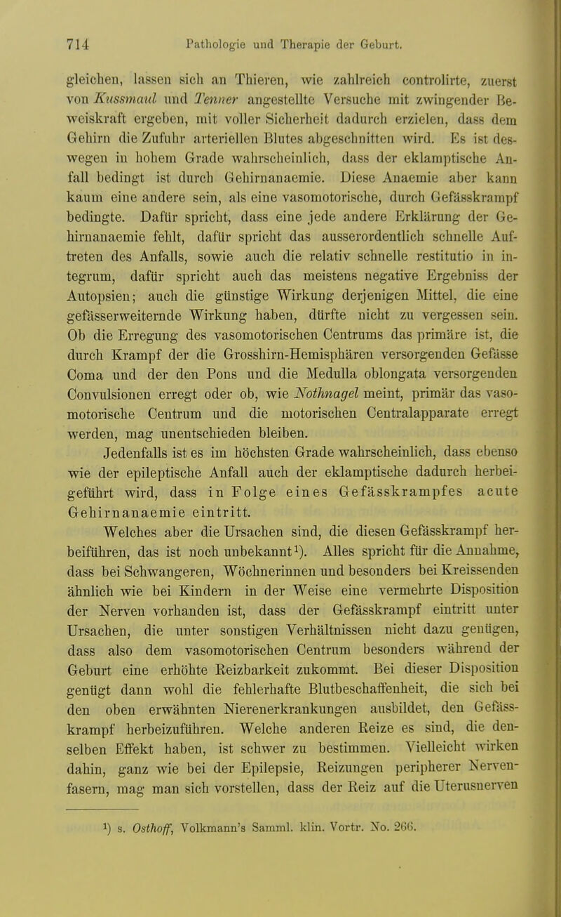 gleichen, lassen sich an Thieren, wie zahlreich controlirte, zuerst von Kussmmd unci Tenner angestellte Versuche mit zwingender Be- weiskraft evgeben, mit voller Siclierheit dadurch erzielen, dass dem Gehirn die Ziifuhr arteriellen Blutes abgeschnitten wird. Es ist des- wegen in liohem Grade walirscheinlich, dass der eklamptische An- fall bedingt ist durcb Geliirnanaemie. Diese Anaemie aber kann kaum eine andere sein, als eine vasomotorisclie, durch Gefasskrarapf bedingte. DafUr spricbt, dass eine jede andere Erklarung der Ge- hirnanaemie fehlt, dafUr spricht das ausserordentlich schnelle Auf- ti-eten des Anfalls, sowie auch die relativ scbnelle restitutio in in- tegrum, dafiir spricht auch das meistens negative Ergebniss der Autopsien; auch die gUnstige Wirkung derjenigen Mittel, die eine gefasserweitemde Wirkung haben, dtirfte nicht zu vergessen sein. Ob die Erregung des vasomotorischen Centrums das primare ist, die durch Krampf der die Grosshirn-Hemispharen versorgenden Gefasse Coma und der den Pons und die Medulla oblongata versorgenden Convulsionen erregt oder ob, wie Nothnagel meint, primar das vaso- motorische Centrum und die motorischen Centralapparate erregt werden, mag unentschieden bleiben. Jedenfalls ist es im hochsten Grade wahrscheinlich, dass ebenso ■wie der epileptische Anfall auch der eklamptische dadurch herbei- gefuhrt wird, dass in Folge eines Gefasskrampfes acute Gehirnanaemie eintritt. Welches aber die Ursachen sind, die diesen Gefasskrampf her- beifuhren, das ist noch unbekannt i). Alles spricht fiir die Annahme, dass bei Schwangeren, Wochnerinnen und besonders bei Kreisseuden ahnlich wie bei Kindern in der Weise eine vermehrte Disposition der Nerven vorhanden ist, dass der Gefasskrampf eintritt unter Ursachen, die unter sonstigen Verhaltnissen nicht dazu geuUgen, dass also dem vasomotorischen Centrum besonders wahreud der Geburt eine erhohte Reizbarkeit zukommt. Bei dieser Disposition geniigt dann wohl die fehlerhafte Blutbeschatfenheit, die sich bei den oben erwahnten Nierenerkrankungen ausbildet, den Gefass- krampf herbeizufuhren. Welche anderen Reize es sind, die den- selben Effekt haben, ist schwer zu bestimmen. Vielleicht wirken dahin, ganz wie bei der Epilepsie, Reizungen peripherer Nerven- fasem, mag man sich vorstellen, dass der Reiz auf die UterusneiTcn 1) s. Osthoff, Volkmann's Samml. Win. Vortr. No. 26(j.