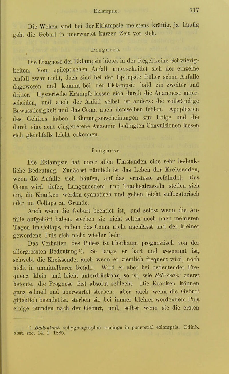 Die Wehen sincl bei der Eklampsie meistens kraftig, ja haufig geht die Geburt in imerwartet kurzer Zeit vor sich. Diagnose. Die Diagnose der Eklampsie bietet in der Kegel keine Schwierig- keiten. Vom epileptischen Anfall unterscheidet sich der einzelne Anfall zwar nicht, doch sind bei der Epilepsie frUtier schon Anfalle dagewesen imd kommt bei der Eklampsie bald ein zweiter und dritter. Hysterische Krampfe lassen sich durch die Anamnese unter- scheiden, iind auch der Anfall selbst ist anders: die vollstandige Bewiisstlosigkeit nnd das Coma nacb demselben fehlen. Apoplexien des Gehirns haben Lahmungsersclieinungen znr Folge nnd die durch eine acut eingetretene Anaemie bedingten Convnlsionen lassen sich gleichfalls leicht erkennen. Prognose. Die Eklampsie hat unter alien Umstanden eine sehr bedenk- liche Bedeutung. Zunachst namlich ist das Leben der Kreissenden, wenn die Anfalle sich haiifen, auf das ernsteste gefahrdet. Das Coma wird tiefer, Lungenoedem und Trachealrasseln stellen sich ein, die Kranken werden cyanotisch und gehen leicht suflfocatorisch oder im CoUaps zu Grunde. Auch wenn die Geburt beendet ist, und selbst wenn die An- falle aufgehort haben, sterben sie nicht selten noch nach mehreren Tagen im CoUaps, indem das Coma nicht nachlasst und der kleiner gewordene Puis sich nicht wieder hebt. Das Verhalten des Pulses ist iiberhaupt prognostisch von der allergrossten Bedeutung i). So lange er hart und gespannt ist, schwebt die Kreissende, auch wenn er ziemlich frequent wird, noch nicht in unmittelbarer Gefahr. Wird er aber bei bedeutender Fre- quenz klein und leicht unterdriickbar, so ist, wie Schroeder zuerst betonte, die Prognose fast absolut schlecht. Die Kranken konnen ganz schnell und unerwartet sterben; aber auch wenn die Geburt glticklich beendet ist, sterben sie bei immer kleiner werdendem Puis einige Stunden nach der Geburt, und, selbst wenn sie die ersten 1) Ballantyne, sphygmograpbic tracings in puerperal eclampsia. Edinb. obst. Boc. 14. 1. 1885.