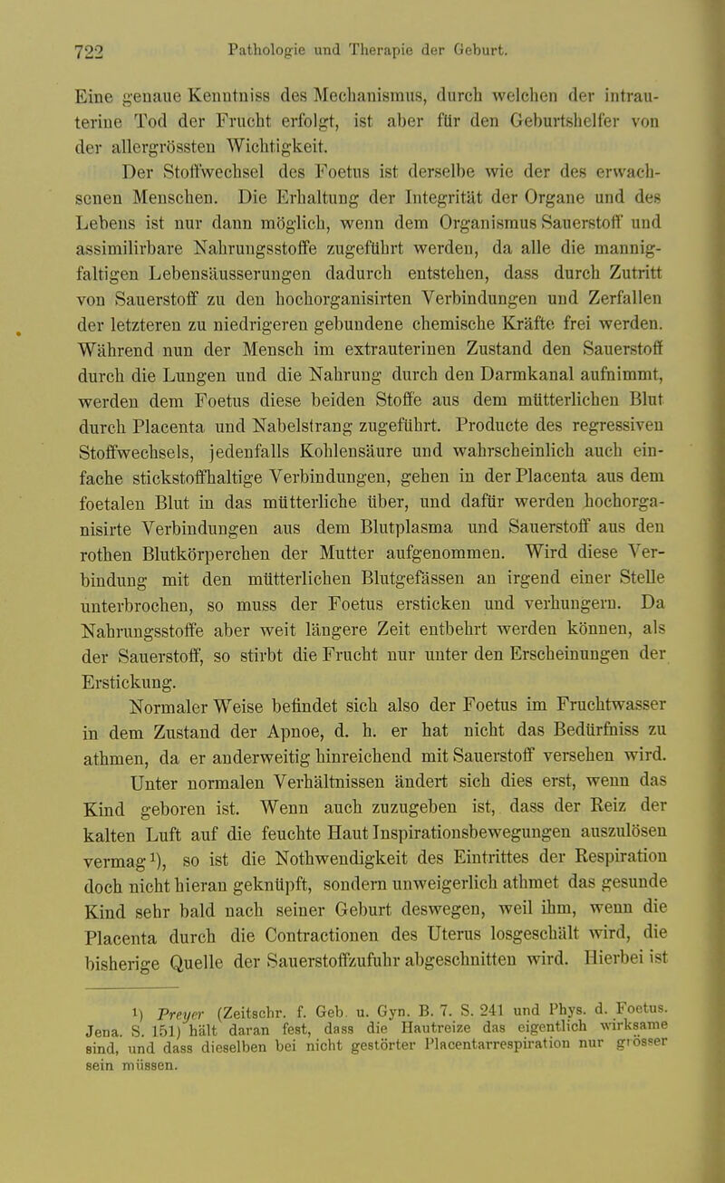 Eine genaiie Kenntniss des Meclianisraus, durch welchen der intrau- terine Tod der Frucht erfolgt, ist aber flir den Geburtshelfer von der allergrossten Wichtigkeit. Der Stottwechsel des Foetus ist derselbe wie der des erwach- senen Menschen. Die Erhaltung der Integritat der Organe und des Lebeus ist nur dann moglicb, wenn dem Organismus Sauerstott' und assimilirbare Nahrungsstoffe zugeftibrt werden, da alle die mannig- faltigen Lebensausserungen dadurch entstehen, dass durch Zutritt von Sauerstoff zu den bocborganisirten Verbindungen und Zerfallen der letzteren zu niedrigeren gebundene chemiscbe Krafte frei werden. Wabrend nun der Menscb im extrauterinen Zustand den Sauerstoff durch die Lungen und die Nabrung durch den Darmkanal aufnimmt, werden dem Foetus diese beiden Stoff'e aus dem miitterlicbeu Blut durch Placenta und Nabelstrang zugeftibrt. Producte des regressiven Stoffwecbsels, jedenfalls Kohlensaure und wahrscheinlicb aucb ein- fache stickstoffhaltige Verbindungen, gehen in der Placenta aus dem foetalen Blut in das miitterliche iiber, und daftir werden bochorga- nisirte Verbindungen aus dem Blutplasma und Sauerstoff aus den rothen Blutkorpercben der Mutter aufgenommen. Wird diese Ver- bindung mit den miitterlicben Blutgefassen an irgend einer Stelle unterbrochen, so muss der Foetus ersticken und verhungern. Da Nahrungsstoffe aber weit langere Zeit entbehrt werden konnen, als der Sauerstoff, so stirbt die Frucht nur unter den Erscbeinungen der Erstickung. Normaler Weise befindet sich also der Foetus im Fruchtwasser in dem Zustand der Apnoe, d. h. er hat nicht das Bediirfniss zu athmen, da er anderweitig hinreichend mit Sauerstoff versehen wird, Unter normalen Verhaltnissen andert sich dies erst, wenn das Kind geboren ist. Wenn aucb zuzugeben ist, dass der Reiz der kalten Luft auf die feuchte Haut Inspirationsbewegungen auszulosen vermagi), so ist die Nothwendigkeit des Eintrittes der Respiration doch nicht hieran geknupft, sondern unweigerlich athmet das gesunde Kind sebr bald nach seiner Geburt deswegen, weil ihm, wenn die Placenta durch die Contractionen des Uterus losgeschalt wird, die bisherige Quelle der Sauerstoffzufuhr abgeschnitten wird. Hierbei ist M Preyer (Zeitsclir. f. Geb. u. Gyn. B. 7. S. 241 und Phys. d. Foetus. Jena. S. 151) halt daran fest, dass die Hautreize das eigentlicli wirksame Bind, und dass dieselben bei nicht gestorter Placentarrespiration nur giosser sein mussen.