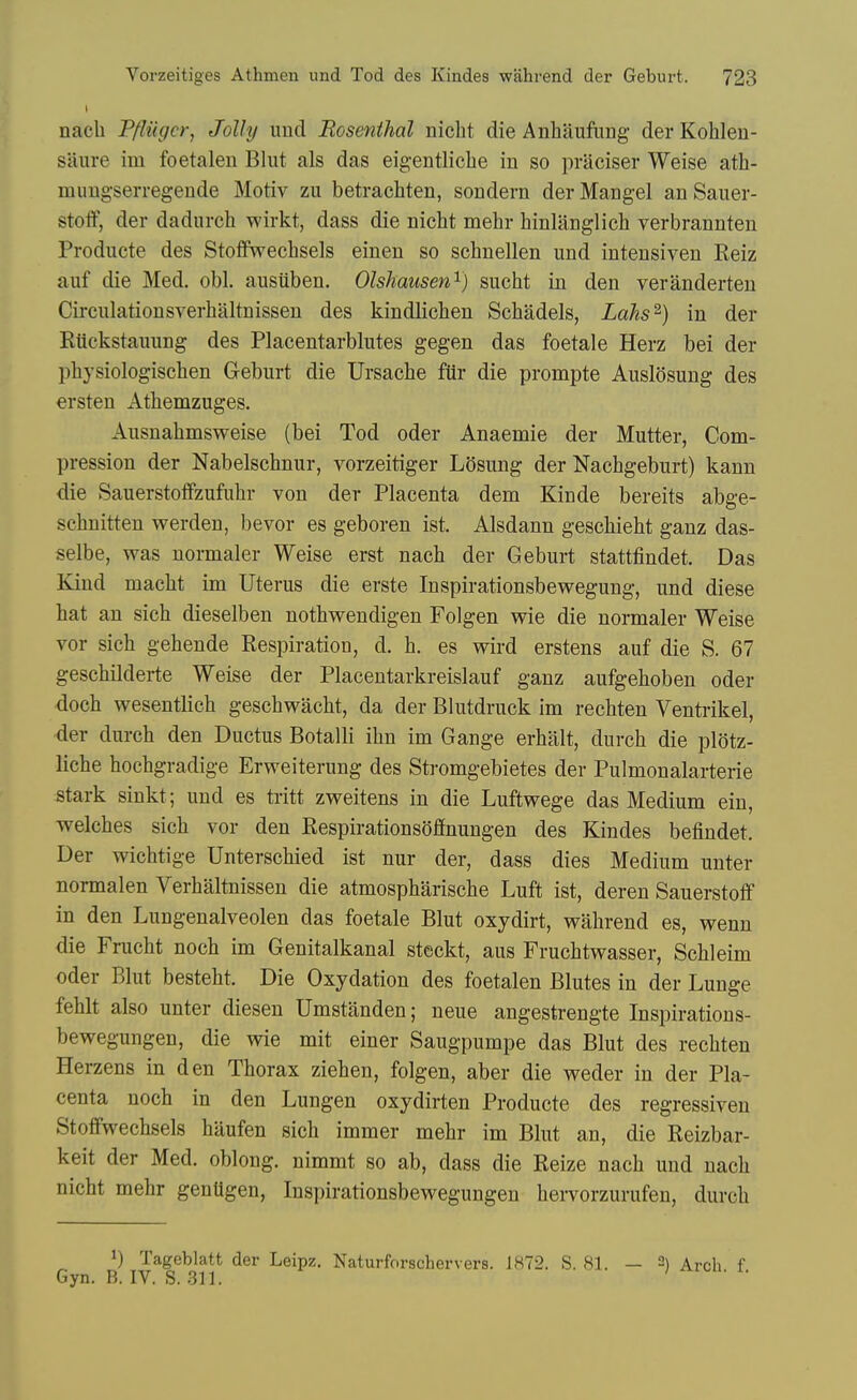 nacli Pfliigcr, Jolly und Rosenthal nicht die Anhaufiing der Kohlen- saure im foetalen Blut als das eig-entlicbe in so praciser Weise ath- mimgserregende Motiv zu betrachten, sondern der Mangel an Sauer- stoff, der dadiirch wirkt, dass die nicht mehr hinlanglich verbrannten Producte des Stoflfwechsels einen so scbnellen und intensiven Reiz auf die Med. obi. ausiiben. Olshausen'^) sucht in den veranderteu Circulationsverhaltnissen des kindlichen Scbadels, Lahs^) in der Rttckstauung des Placentarblutes gegen das foetale Herz bei der physiologiscben Geburt die Ursache fUr die prompte Auslosung des ersten Athemzuges. Ausnahmsweise (bei Tod oder Anaemie der Mutter, Com- pression der Nabelsehnur, vorzeitiger LOsung der Nachgeburt) kann die Sauerstoffzufuhr von der Placenta dem Kinde bereits abge- schnitten werden, bevor es geboren ist. Alsdann geschieht ganz das- selbe, was normaler Weise erst nacb der Geburt stattfindet. Das Kind macbt im Uterus die erste Inspirationsbewegung, und diese hat an sich dieselben nothwendigen Folgen wie die nomaler Weise vor sich gehende Respiration, d. h. es wird erstens auf die S. 67 geschilderte Weise der Placentarkreislauf ganz aufgehoben oder doch wesentlich geschwacht, da der Blutdruck im rechten Ventrikel, -der durch den Ductus Botalli ihn im Gauge erhalt, durch die plotz- liche hochgradige Erweiterung des Stromgebietes der Pulmonalarterie stark sinkt; und es tritt zweitens in die Luftwege das Medium ein, welches sich vor den Respirationsoflnungen des Kindes befindet. Der wichtige Unterschied ist nur der, dass dies Medium unter normalen Verhaltnissen die atmospharische Luft ist, deren Sauerstotf in den Lungenalveolen das foetale Blut oxydirt, wahrend es, wenn die Frucht noch im Genitalkanal steckt, aus Fruchtwasser, Schleim oder Blut besteht. Die Oxydation des foetalen Blutes in der Lunge fehlt also unter diesen Umstanden; neue angestrengte Inspirations- bewegungen, die wie mit einer Saugpumpe das Blut des rechten Herzens in den Thorax ziehen, folgen, aber die weder in der Pla- centa noch in den Lungen oxydirten Producte des regressiven Stoffwechsels haufen sich immer mehr im Blut an, die Reizbar- keit der Med. oblong, nimmt so ab, dass die Reize nach und uach nicht mehr genUgen, Inspirationsbewegungen hervorzurufen, durch 1) Tageblatt der Leipz. Naturforschervers. 1872. S, 81. Gyn. B. IV. S. 311. - 2) Arch. f.