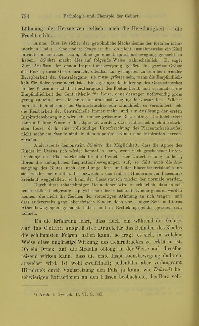 Lahmung der Herznerven erliscbt auch die Herzthatigkeit — die Frucht stirbt. A n m. Dies ist sicher der gewblinliche Mechanismus des foetalen intra- uterinen Todes. Eine andere Frage ist die, ob nicht ausnabmsweise ein Kind intrauterin ersticken kann, ohne je eine Inspirationsbewegung gemacht zu haben. Schidtze macht dies auf folgende Weise wahrscheinlich. Er sagt: Zum Auslfjsen der ersten Inspirationsbewegung gehort eine gewisse Griisse des Keizes; diese Grosse braucht ofienbar am geringsten zu sein bei normaler Erregbarkeit der Centralorgane; sie muss grosser sein, wenn die Empfindlich- keit fiir Reize vermindert ist. Eine geringe Behinderung des Gasaustausches in der Placenta setzt die Herzthatigkeit des Foetus herab und vermindert die Empfindlichkeit der Centraltheile fiir Reize, ohne deswegen nothwendig gross genug zu sein, um die erste Inspirationsbewegung hervorzurufen. Wachst nun die Behinderung des Gasaustausches sehr allmahlich, so vermindert sich die Reizbarkeit der Centraltheile immer mehr, und zur Auslosung der ersten Inspirationsbewegung wird ein immer grosserer Reiz nothig. Die Reizbarkeit kami auf diese Weise so herabgesetzt werden, dass schliesslich auch die stark- sten Reize, d. h. eine vollstandige Unterbrechung des Placentarkreislaufes, nicht mehr im Stande sind, in dem soporosen Kinde eine Inspiration hervor- zurufen. Andererseits demonstrirt Schultze die Moglichkeit, dass die Apnoe des Kindes im Uterus sich wieder herstellen kann, wenn nach geschehener Unter- brechung des Placentarkreislaufes die Ursache der Unterbrechung aufhort. Horen die anfanglichen Inspirationsbewegungen auf, so fallt auch die An- saugung des Blutes nach der Lunge fort und der Placentarkreislauf kann sich wieder mehr fiillen. Ist inzwischen das frvihere Hinderniss im Placentar- kreislauf weggefallen, so kann der Gasaustausch wieder der normale werden. Durch diese scharfsinnigen Deductioneu wird es erklarlich, dass in sel- tenen Fallen hochgradig asphyktische oder selbst todte Kinder geboren werden konnen, die nicht die Zeichen der vorzeitigen Athmung an sich tragen, und dass andererseits ganz lebensfrische Kinder doch vor einiger Zeit im Uterus Athembewegungen gemacht haben und in Erstickungsgefahr gewesen sein konnen. Da die Erfahrung lehrt, dass aucli ein wahrend der Geburt auf das Gebirn ausgeiibter Druck fUr das Befinden des Kindes die schlimmsten Folgen baben kann, so fragt es sich, in weleber Weise diese ungtinstige Wirkung des Gebirndruckes zu erklaren ist. Ob ein Druck auf die Medulla oblong, in der Weise auf dieselbe reizend wirken kann, dass die erste Inspirationsbewegung dadurch ausgelOst wird, ist wobl zweifelbaft; jedenfalls aber verlaugsamt Himdruck durch Vagusreizung den Puis, ja kann, wie Dohrn^) be schwierigen Exti-actionen an den Fttssen beobachtete, das Herz voll- 1) Arch. f. Gynaek. B. VI. S. 365.