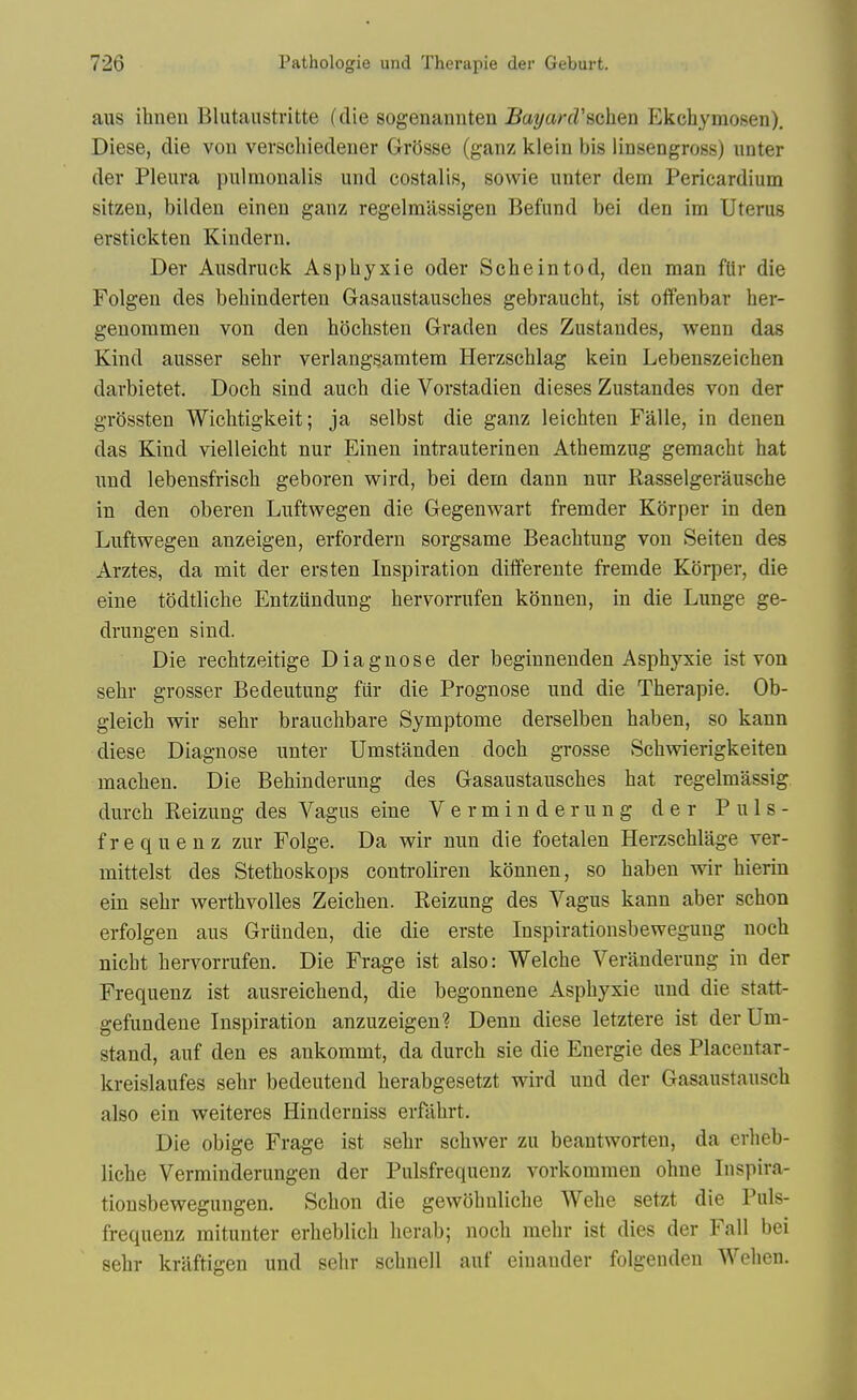 aus ihnen Blutaustritte (die sogenannten BayarcVfichen Ekchymosen). Diese, die von verscliiedener GrSsse (ganz klein bis linsengross) iinter der Pleura pulmonalis und costalis, sowie unter dem Pericardium sitzen, bilden einen ganz regelmassigen Befund bei den im Uterus erstickten Kindern. Der Ausdruck Asphyxie oder Scheintod, den man flir die Folgen des behinderten Gasaustausches gebraucht, ist offenbar her- genommen von den hocbsten Graden des Zustandes, wenn das Kind ausser sehr verlangsamtem Herzschlag kein Lebenszeichen darbietet. Doch sind auch die Vorstadien dieses Zustandes von der grossten Wichtigkeit; ja selbst die ganz leichten Falle, in denen das Kind vielleicbt nur Einen intrauterinen Athemzug geraaclit hat und lebensfriscli geboren v^ird, bei dem dann nur Rasselgerauscbe in den oberen Luftwegen die Gegenwart fremder Korper in den Luftwegen anzeigen, erfordern sorgsame Beaclitung von Seiten des Arztes, da mit der ersten Inspiration diiferente fremde Korper, die eine todtliche Entziindung hervorrufen konnen, in die Lunge ge- drungen sind. Die reclitzeitige Diagnose der beginnenden Asphyxie ist von sehr grosser Bedeutung fiir die Prognose und die Therapie. Ob- gleich wir sehr brauchbare Symptome derselben haben, so kann diese Diagnose unter Umstanden doch grosse Schwierigkeiten machen. Die Behinderung des Gasaustausches hat regelmassig durch Reizung des Vagus eine Verminderung der Puls- frequenz zur Folge. Da wir nun die foetalen Herzschlage ver- mittelst des Stethoskops controliren konnen, so haben wir hierin ein sehr werthvolles Zeichen. Reizung des Vagus kann aber schon erfolgen aus Grunden, die die erste Inspirationsbewegung noch nicht hervorrufen. Die Frage ist also: Welche Veranderung in der Frequenz ist ausreichend, die begonnene Asphyxie und die statt- gefundene Inspiration anzuzeigen? Denn diese letztere ist der Urn- stand, auf den es ankommt, da durch sie die Energie des Placeutar- kreislaufes sehr bedeutend herabgesetzt wird und der Gasaustausch also ein weiteres Hinderniss erfahrt. Die obige Frage ist sehr schwer zu beantworten, da erheb- liche Verminderungen der Pulsfrequenz vorkommen ohne Inspira- tionsbewegungen. Schon die gewdhnliche Wehe setzt die Puls- frequenz mitunter erheblich herab; noch mehr ist dies der Fall bei sehr kraftigen und sehr schnell auf eiuauder folgenden Wehen.