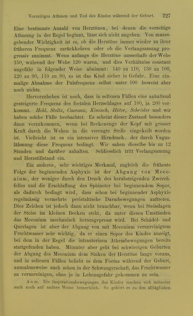 Eine bestimmte AnzaW von Herzt(3nen, bei deuen die vorzeitige Athmnng in der Kegel beginnt, lasst sich nicht angeben. Von maass- gebender Wichtigkeit ist es, ob die Herztone immer wieder zu ihrer frtilieren Freqiienz zuriickkehren oder ob die Verlangsamung pro- gressiv zunimmt. Wenn anfangs die Herztone ausserhalb derWehe 150, wahrend der Wehe 120 waren, und dies Verhaltniss constant nngefabr in folgender Weise abnimmt: 140 zu 110, 130 zu 100, 120 zu 90, 110 zu 80, so ist das Kind sicber in Gefahr. Eine ein- malige Abnahme der Pulsfrequenz selbst unter 100 beweist aber nocb nichts. Hervorzuheben ist noch, dass in seltenen Fallen eine anhaltend gesteigerte Frequenz des foetalen Herzschlages auf 180, ja 200 vor- kommt. Hold, Stolts, Cascaux, Khvisch, Hiiter, Schroder und wir baben solebe Falle beobacbtet. Es scbeint dieser Zustand besonders dann vorzukommen, wenn bei Beckenenge der Kopf mit grosser Kraft durch die Weben in die verengte Stelle eingekeilt worden ist. Vielleicbt ist es ein intensiver Hirndruck, der durcb Vagus- lahmung diese Frequenz bedingt. Wir sahen dieselbe bis zu 12 Stunden und daruber anhalten. Scbliesslich tritt Verlangsamung und Herzstillstand ein. Ein anderes, sebr wicbtiges Merkmal, zugleich die friibeste Folge der beginnenden Aspbyxie ist der Abgang von Meco- nium, der weniger durch den Druck des herabsteigenden Zwerch- felles und die Erschlailung des Sphincter bei beginnendem Sopor, als dadurch bedingt wird, dass schon bei beginnender Aspbyxie regelmassig vermehrte peristaltische Darmbewegungen auftreten. Dies Zeichen ist jedoch dann nicht brauchbar, wenn bei Steisslagen der Steiss im kleinen Becken steht, da unter diesen Umstanden das Meconium mechanisch herausgepresst wird. Bei Schadel- und Querlagen ist aber der Abgang von mit Meconium verunreinigtem Fruchtwasser sebr wichtig, da er einen Sopor des Kindes anzeigt, bei dem in der Kegel die intrauterinen Athembewegungen bereits stattgefunden haben. Mitunter aber geht bei schwierigen Geburten der Abgang des Meconium dem Sinken der Herztone lange voraus, und in seltenen Fallen beliebt es dem Foetus wain-end der Geburt, ausnahmsweise auch schon in der Schwangerschaft, das Fruchtwasser zu verunreinigen, ohne je in Lebensgefahr gekommen zu sein. Anm. Die Inspirationsbewegungen des Kindes machen sich mituntei' auch noch auf andere Weise bemerklich. So gehurt es zu den alltaglichen