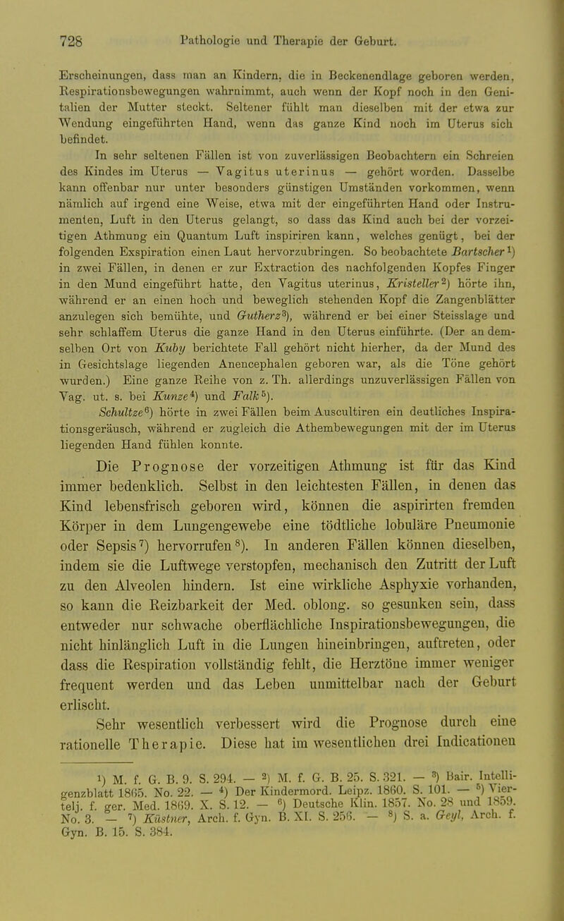 Erscheinungen, dass man an Kindern, die in Beckenendlage geboren werden, Respii-ationsbevvegungen wahraimmt, auch wenn der Kopf noch in den Geni- talien der Mutter steckt. Seltener fiihlt man dieselben mit der etwa zur Wendung eingefiihrten Hand, wenn das ganze Kind noch im Uterus sich befindet. In aehr seltenen Fallen ist von zuverlassigen Beobachtern ein Schreien des Kindes im Uterus — Vagitus uterinus — gehort worden. Dasselbe kann offenbar nur unter besonders giinstigen Umstanden vorkommen, wenn namlich auf irgend eine Weise, etwa mit der eingefiihrten Hand oder Instru- menten, Luft in den Uterus gelangt, so dass das Kind auch bei der vorzei- tigen Athmung ein Quantum Luft inspiriren kann, welches geniigt, bei der folgenden Exspiration einen Laut hervorzubringen. So beobachtete Bartscher ^) in zwei Fallen, in denen er zur Exti-action des nachfolgenden Kopfes Finger in den Mund eingefiihrt hatte, den Vagitus uterinus, Kristelle)'^) horte ihn, wahrend er an einen hoch und beweglich stehenden Kopf die Zangenblatter anzulegen sich bemiihte, und Gutherz^), wahrend er bei einer Steisslage und sehr schlaffem Uterus die ganze Hand in den Uterus einfiihrte. (Der an dem- selben Ort von Kuby berichtete Fall gehort nicht hierher, da der Mund des in Gesichtslage liegenden Anencephalen geboren war, als die Tone gehort wurden.) Eine ganze Reihe von z. Th. allerdings unzuverlassigen Fallen von Vag. ut. s. bei Kume^) und Falk^). Schultze^) horte in zwei Fallen beim Auscultiren ein deutliches Inspira- tionsgerausch, wahrend er zugleich die Athembewegungen mit der im Uterus liegenden Hand fiihlen konnte. Die Prognose der vorzeitigen Atlimung ist fiir das Kind immer bedeuklich. Selbst in den leichtesten Fallen, in denen das Kind lebensfrisch geboren wird, konnen die aspirirten fremden Korper in dem Lungengewebe eine todtliche lobulare Pneumonie oder Sepsis') hervorrufens). In anderen Fallen konnen dieselben, indem sie die Luftwege verstopfen, mechaniscb den Zutritt der Luft zu den Alveolen bindern. Ist eine wirklicbe Asphyxie vorbanden, so kann die Eeizbarkeit der Med. oblong, so gesunken seiu, dass entweder nur scbwacbe oberfiacblicbe Inspirationsbewegungen, die nicbt binlanglicb Luft in die Lungen hineinbringen, auftreten, oder dass die Respiration vollstandig feUt, die Herztone immer weniger frequent werden und das Leben unmittelbar nach der Geburt erliscbt. Sebr wesentlich verbessert wird die Prognose durch eine rationelle Tberapie. Diese liat im wesentlicben drei Indicationeu 1) M f G B. 9. S. 294. — 2) M. f. G. B. 25. S. 321. — ^ Bair. Intelli- genzblatt 18(i5. No. 22. — Der Kindermord. Leipz. 1860. S. 101. — ^) Vier- teli. f. ger. Med. 18(39. X. S. 12. - ) Deutsche Klin. 1857. No. 28 und lSo9 No. 3. - 7) Kiistner, Arch. f. Gyn. B. XI. S. 256. - S. a. Geyl, Arch. f. Gyn. B. 15. S. 384.