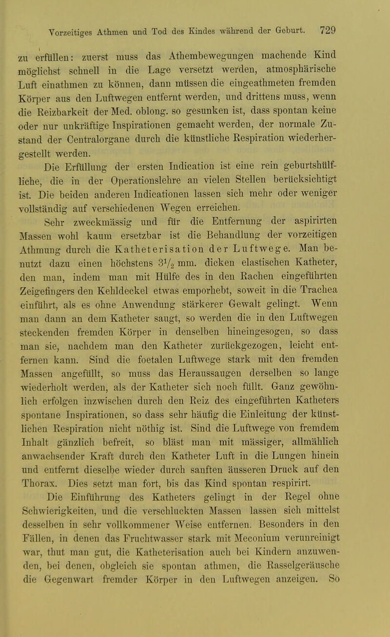 zu erftilleu: zuerst muss das Athembewegimgen machende Kind mogiichst schnell in die Lag-e versetzt werden, atmospharische Luft einathmen zii kounen, dann mttssen die eingeathmeten fremden Korper aus den Luftwegen entfernt werden, und drittens muss, wenn die Reizbarkeit der Med. oblong, so gesunken ist, dass spontan keine Oder nur unkriiftige Inspirationen gemacht werden, der normale Zu- stand der Centralorgane durcb die kunstliclie Respiration wiederher- gestellt werden. Die Erfullung der ersten Indication ist eine rein geburtshiilf- liche, die in der Operationslehre an vielen Stellen berticksiclitigt ist. Die beiden anderen Indicationen lassen sicli mehr oder weniger vollstandig auf verschiedenen Wegen erreicben. Sehr zweckmassig und fur die Entfernung der aspirirten Massen wohl kaum ersetzbar ist die Bebandlung der vorzeitigen Athmung durch die Katheterisation der Luftwege. Man be- nutzt dazu einen bochstens SVa mm. dicken elastiseben Katbeter, den man, indem man mit Hiilfe des in den Racben eingefubrten Zeigefingers den Kebldeckel etwas emporbebt, soweit in die Tracbea einfiibrt, als es obne Anwendung starkerer Gewalt gelingt. Wenn man dann an dem Katbeter saugt, so werden die in den Luftwegen steckenden fremden Korper in denselben bineingesogen, so dass man sie, nacbdem man den Katbeter zuriickgezogen, leicbt ent- femen kann. Sind die foetalen Luftwege stark mit den fremden Massen angefiillt, so muss das Heraussaugen derselben so lange wiederbolt werden, als der Katbeter sicb nocb fiillt. Ganz gewobn- licb erfolgen inzwiscben durcb den Reiz des eingefubrten Katbeters spontane Inspirationen, so dass sebr baufig die Einleitung der kiinst- licben Respiration nicbt notbig ist. Sind die Luftwege von fremdem Inhalt ganzlicb befreit, so blast man mit massiger, allmablicb anwacbsender Kraft durcb den Katbeter Luft in die Lungen hinein und entfernt dieselbe wieder durcb sanften ausseren Druck auf den Tborax. Dies setzt man fort, bis das Kind spontan respirirt. Die Einfiibrung des Katbeters gelingt in der Regel obne Scbwierigkeiten, und die verscbluckten Massen lassen sicb mittelst desselben in sebr vollkommeuer Weise entfernen. Besonders in den Fallen, in denen das Frucbtwasser stark mit Meconium verunreinigt war, tbut man gut, die Katbeterisation aucb bei Kindern anzuwen- den, bei denen, obgleicb sie spontan atbraen, die Rasselgerauscbe die Gegenwart fremder Korper in den Luftwegen anzeigen. So