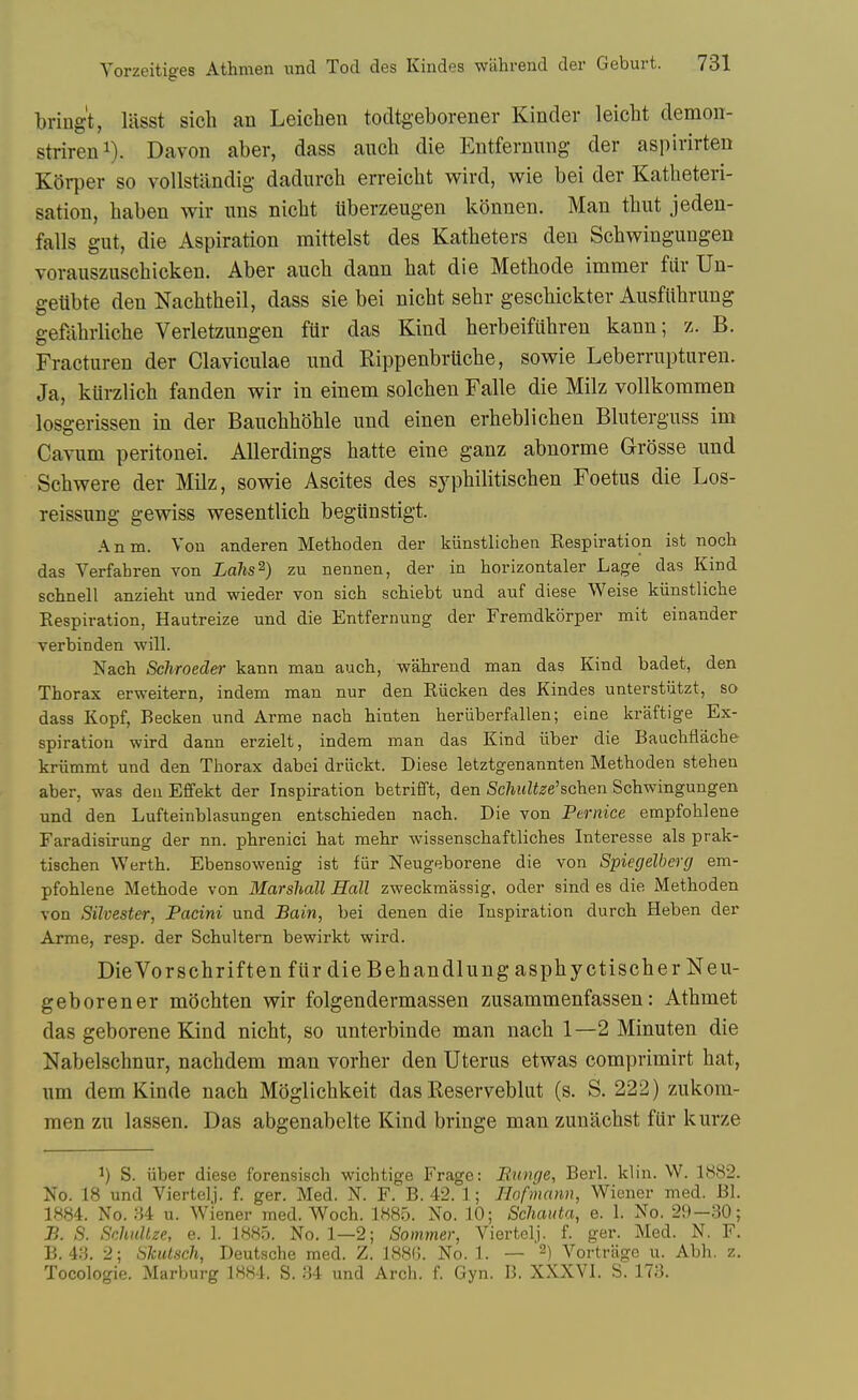 bring't, liisst sich an Leichen todtgeborener Kinder leicht demon- strireni). Davon aber, dass auch die Entfernung der aspirirten K{)rper so vollstandig dadurch erreicht wird, wie bei der Katlieteri- sation, haben wir uns nielit liberzeugen konnen. Man thut jeden- falls gut, die Aspiration mittelst des Katheters den Sobwingungen vorauszuscbicken. Aber aucb dann bat die Metbode immer far Un- getibte den Nacbtbeil, dass sie bei nicbt sebr gescbickter Ausfiibrung gefabrbcbe Verletzungen ftir das Kind berbeifubren kann; z. B. Fracturen der Claviculae nnd Rippenbrucbe, so wie Leberrupturen. Ja, kUrzlicb fanden wir in einem solcben Falle die Milz vollkommen losgerissen in der Baucbboble und einen erbeblicben Bkitergnss im Cavum peritonei. AUerdings batte eine ganz abnorme Grosse und Scbwere der Milz, sowie Ascites des sypbilitiscben Foetus die Los- reissung gewiss wesentlicb begiinstigt. Anm. Vou anderen Methoden der kiinstlichen Kespiration ist nocb das Verfahren von Lalis^) zu nennen, der in horizontaler Lage das Kind schnell anzieht und wieder von sich schiebt und auf diese Weise kiinstlicbe Respiration, Hautreize und die Entfernung der Fremdkorper mit einander verbinden will. Nach Schroeder kann man aucb, wabrend man das Kind badet, den Thorax erweitern, indem man nur den Riicken des Kindes unterstutzt, so dass Kopf, Becken und Arme nach hinten heriiberfallen; eine kraftige Ex- spiration wird dann erzielt, indem man das Kind iiber die Bauchflacbe kriimmt und den Thorax dabei driickt. Diese letztgenannten Methoden stehen aber, was den Effekt der Inspiration betrifft, den Scliultze'schen Sobwingungen und den Lufteinblasungen entschieden nach. Die von Fernice empfohlene Faradisirung der nn. phrenici hat mehr wissenschaftliches Interesse als prak- tiscben Werth. Ebensowenig ist fiir Neugeborene die von Spiegelberg em- pfohlene Metbode von Marshall Hall zweckmassig, oder sind es die Methoden von Silvester, Pacini und Bain, bei denen die Inspiration durch Heben der Arme, resp. der Schultem bewirkt wird. DieVorscbriften fiir die Bebandlung aspbyctiscber Neu- geborener mocbten wir folgendermassen zusammenfassen: Atbmet das geborene Kind nicbt, so unterbinde man nacb 1—2 Minuten die Nabelscbnur, nacbdem man vorber den Uterus etwas comprimirt bat, urn dem Kinde nacb Moglicbkeit das Reservebhit (s. S. 222) zukom- raen zu lassen. Das abgenabelte Kind bringe man zuuiicbst fiir kurze 1) S. iiber diese forensisch wichtige Frage: JRunge, Berl. klin. W. 1882. No. 18 und Viertelj. f. ger. Med. N. F. B. 42. 1; Hofmann, Wiener med. Bl. 1884. No. :-J4 u. Wiener med. Woch. 1885. No. 10; Schauta, e. 1. No. 2;)-.30; B. S. SchitUze, e. 1. 1885. No. 1—2; Sommer, Viertelj. f. ger. Med. N. F. B. 4.3. 2; SkiUsch, Deutsche med. Z, 188G. No. 1. — ^) Vortrage u. Abb. z. Tocologie. Marburg 1884. S. .34 und Arch. f. Gyn. B. XXXVl. S. 173.