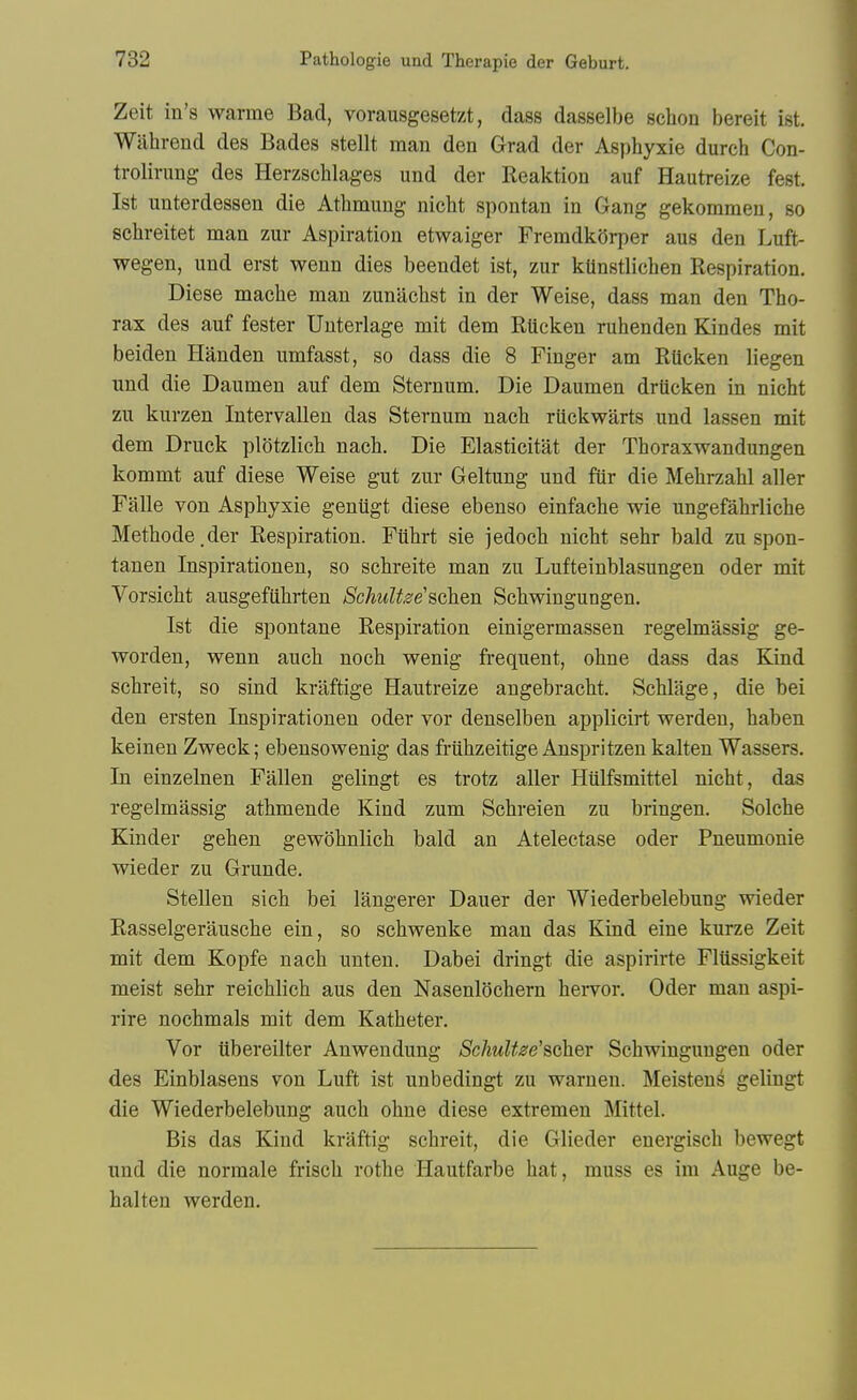 Zeit in's warme Bad, vorausgesetzt, dass dasselbe schon bereit ist. Wiihrend des Bades stellt man den Grad der Asphyxie durch Con- trolirung des Herzschlages und der Reaktion auf Hautreize fest. Ist unterdessen die Atlimung nicht spontan in Gang gekommeu, so schreitet man zur Aspiration etwaiger FremdkSrper aus den Luft- wegen, und erst wenn dies beendet ist, zur kUnstlichen Respiration. Diese mache man zunachst in der Weise, dass man den Tho- rax des auf fester Unterlage mit dem Rticken ruhenden Kindes mit beiden Handen umfasst, so dass die 8 Finger am Riicken liegen und die Daumen auf dem Sternum. Die Daumen drUcken in nicht zu kurzen Intervallen das Sternum nacli riickwarts und lassen mit dem Druck plotzlicb nach. Die Elasticitat der Thoraxwandungen kommt auf diese Weise gut zur Geltung und fiir die MehrzaU aller Falle von Asphyxie geniigt diese ebenso einfache wie ungefahrliche Methode.der Respiration. Filhrt sie jedoch nicht sehr bald zu spon- tanen Inspirationen, so schreite man zu Lufteinblasungen oder mit Vorsicht ausgefiihrten SchuU^e schen Schwingungen, Ist die spontane Respiration einigermassen regelmassig ge- worden, wenn auch noch wenig frequent, ohne dass das Kind schreit, so sind kraftige Hautreize angebraclit. Schlage, die bei den ersten Inspirationen oder vor denselben applicirt werden, haben keinen Zweck; ebensowenig das friihzeitige Anspritzen kalten Wassers. In einzelnen Fallen gelingt es trotz aller Htilfsmittel nicht, das regelmassig athmende Kind zum Schreien zu bringen. Solche Kinder gehen gewohnlich bald an Atelectase oder Pneumonie wieder zu Grunde. Stellen sicb bei langerer Dauer der Wiederbelebung wieder Rasselgerausche ein, so schwenke man das Kind eine kurze Zeit mit dem Kopfe nach unten. Dabei dringt die aspirirte Flttssigkeit meist sehr reichlich aus den Nasenlochern hervor. Oder man aspi- rire nochmals mit dem Katheter. Vor iibereilter Anwendung SchuU^e'scher Schwingungen oder des Einblasens von Luft ist unbedingt zu warnen. Meistens gelingt die Wiederbelebung auch ohne diese extremen Mittel. Bis das Kind kraftig schreit, die Glieder energisch bewegt und die normale frisch rothe Hautfarbe hat, muss es im Auge be- halten werden.