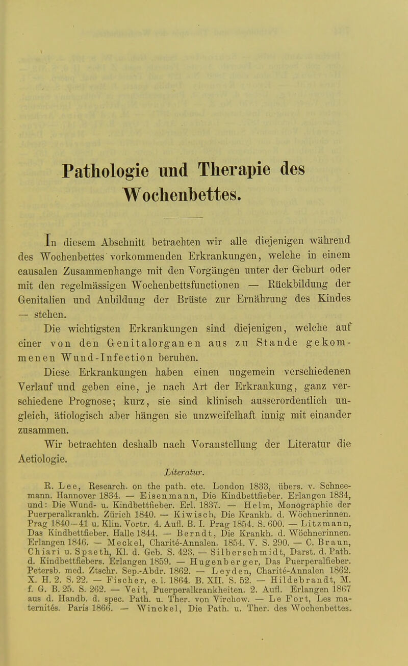 I Pathologie und Therapie des Wochenbettes. In diesem Abschnitt beti-achteu wir alle diejenigen wahrend des Wochenbettes vorkommenden Erkrankungen, welche in einem causalen Zusammenbange mit den Vorgangen unter der Geburt oder mit den regelmassigen Wocbenbettsfunctionen — Riickbildung der Genitalien und Anbildung der Briiste zur Ernabrung des Kindes — steben. Die wicbtigsten Erkrankungen sind diejenigen, welebe anf einer von den Genitalorgan en aus zu Stande gekom- menen Wund-Infection bemben. Diese Erkrankungen baben einen uQgemein versobiedenen Verlauf und geben eine, je nacb Art der Erkrankung, ganz ver- scbiedene Prognose; kurz, sie sind kliniscb ausserordentlicb un- gleicb, atiologiscb aber bangen sie unzweifelbaft innig mit einander zusammen. Wir betracbten desbalb nacb Voranstellung der Literatur die Aetiologie. Literatur. R. Lee, Research, on the path. etc. London 1833, iibers. v. Schnee- mann. Hannover 1834. — Eisenmann, Die Kindbettfieber. Erlangen 1834, und: Die Wund- u. Kindbettfieber. Erl. 1837. — Helm, Monographie der Puerperalkrankh. Ziirich 1840. — Kiwisch, Die Krankh. d. Wochnerinnen. Prag 1840-41 u. Klin. Vortr. 4. Aufi. B. L Frag 1854. S. 600. — Litzmann, Das Kindbettfieber. Halle 1844. — Berndt, Die Krankh. d. Wochnerinnen. Erlangen 1846. - Meckel, Charite-Annalen. 1854. V. S. 290. — C. Braun, Chiari u. Spaeth, Kl. d. Geb. S. 423. — Silberschmidt, Darst. d. Path, d. Kindbettfiebers. Erlangen 1859. — Hugenberger, Das Puerperalfieber. Petersb. med. Ztschr. Sep.-Abdr. 1862. — Ley den, Charite-Annalen 1862. X. H. 2. S. 22. — Fischer, e. L 1864. B. XIL S. 52. — Hildebrandt, M. f. G. B.25. S. 262. — Veit, Puerperalkrankheiten. 2. Aufl. Erlangen 1867 aus d. Handb. d. spec. Path. u. Ther. von Virchow. — Le Fort, Les ma- ternites. Paris 1866. — Winckel, Die Path. u. Ther. des Wochenbettes.