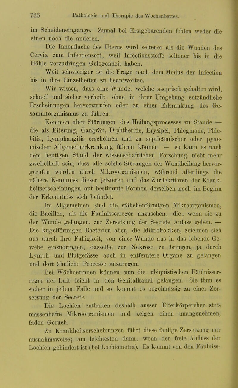 im Scheideneingange. Zumal bei Erstgebilrenden fehlen weder die einen nocli die anderen. Die Inneufliiche des Uterus wird seltener als die Wunden des Cervix zum Infectionsort, weil Infectionsstoffe seltener bis in die Hohle vorzudringeii Gelegenheit haben. Weit scbwieriger ist die Frage nach dem Modus der Infection bis in ihre Einzelbeiten zu beantworten, Wir wissen, dass eine Wunde, welche aseptisch gehalten wird, schnell und sicher verbeilt, ohne in ihrer Umgebung entziindliche Erscbeinungen bervorzurufen oder zu einer Erkrankung des Ge- sammtorganismus zu ftibren. Kommen aber Storungen des Heilungsprocesses zu'Stande — die als Eiterung, Gangran, Dipbtberitis, Erysipel, Pblegmone, Phle- bitis, Lympbangitis erscbeinen und zu septieamiscber oder pyae- miscber AUgemeinerkrankung fiibren konnen — so kann es nach dem beutigen Stand der wissenscbaftlichen Forschung uicht mehr zweifelhaft sein, dass alle solcbe Storungen der Wundheilung bervor- gerufen werden durcb Mikroorganismen, wahrend allerdings die nahere Kenntniss dieser Jetzteren und das Zuriickfiihren der Krank- beitserscbeinungen auf bestimmte Formen derselben nocb ini Beginn der Erkenntniss sicb befindet. Im AUgemeinen sind die stabcbenfdrmigen Mikroorganismen, die Bacillen, als die Faulnisserreger anzuseben, die, wenn sie zu der Wunde gelangen, zur Zersetzung der Secrete Anlass geben. — Die kugelfdrmigen Bacterien aber, die Mikrokokkeu, zeichnen sicb aus durcb ibre Fiibigkeit, von einer Wunde aus in das lebeude Ge- webe einzudringen, dasselbe zur Nekrose zu bringen, ja durcb Lymph- und Blutgefasse auch in entferntere Organe zu gelangen und dort ahnlicbe Processe anzuregen. Bei Wochnerinnen konnen nun die ubiquistischen Faulnisser- reger der Luft leicbt in den Genitalkanal gelangen. Sie thun es sicher in jedem Falle und so kommt es regelmilssig zu einer Zer- setzung der Secrete. Die Lochien entbalten desbalb ausser Eiterkorperchen stets massenbafte Mikroorganismen und zeigeu einen unangenebmen, faden Geruch. Zu Krankheitserscheinungen flihrt diese faulige Zersetzung nur ausnahmsweise; am leicbtesten dann, wenn der freie Abfluss der Lochien gehindert ist (bei Locbiometra). Es kommt von den Faulniss-