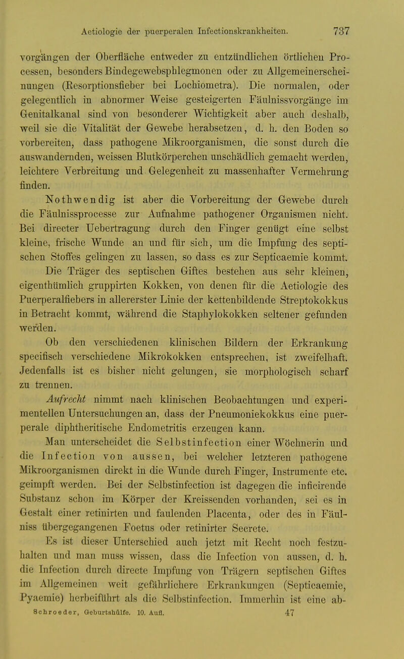 vorg'angen der Oberflaclie entweder zu entzundlichen ortlicheu Pro- cessen, besonders Bindegewebsphlegmonen oder zu Allgemeinerschei- nuugen (Kesorptionsfieber bei Lochiometi-a). Die normalen, oder gelegentlich in abnormer Weise gesteigerten Faiilnissvorgange im Genitalkanal sind von besonderer Wichtigkeit aber auch desbalb, weil sie die Vitalitat der Gewebe berabsetzen, d. h. den Boden so vorbereiten, dass pathogene Mikroorganismen, die sonst durch die auswandernden, weissen Blntkorpercben imschadlich gemacbt werden, leicbtere Verbreitung und Gelegenheit zu massenhafter Vermebrung finden. Notbwendig ist aber die Vorbereitung der Gewebe durch die FaubiissprGcesse zur Aufnabme pathogener Organismen nicbt. Bei directer TJebertragung durch den Finger geniigt eine selbst kleine, frische Wunde an und fiir sich, um die Impfung des septi- schen Stoffes gelingen zu lassen, so dass es zur Septicaemie kommt Die Trager des septischen Giftes bestehen aus sehr kleinen, eigenthiimlich gruppirten Kokken, von denen fiir die Aetiologie des Puei-peralfiebers in allererster Linie der kettenbildende Streptokokkus in Beti-acht kommt, wahrend die Staphylokokken seltener gefunden werden. Ob den verschiedenen klinischen Bildern der Erkrankung specifisch verschiedene Mikrokokken entsprechen, ist zweifelhaft. Jedenfalls ist es bisher nicht gelungen, sie morphologisch scharf zu trennen. Aufreclit nimmt nach klinischen Beobachtungen und experi- mentellen Untersuchungen an, dass der Pneumoniekokkus eine puer- perale diphtheritische Endometritis erzeugeu kann. Man unterscheidet die Selbstinfection eiuer Wochnerin und die Infection von aussen, bei welcher letzteren pathogene Mikroorganismen direkt in die Wunde durch Finger, Insti-umente etc. geimpft werden. Bei der Selbstinfection ist dagegen die inficirende Substanz scbon im Korper der Kreissenden vorhanden, sei es in Gestalt einer retinirten und faulenden Placenta, oder des in Faul- niss iibergegangenen Foetus oder retinirter Secrete. Es ist dieser Unterschied auch jetzt mit Kecht noch festzu- halten und man muss wissen, dass die Infection von aussen, d. h. die Infection durch directe Impfung von Tragern septischen Giftes im AUgemeinen weit gefahrlichere Erkrankungen (Septicaemie, Pyaemie) herbeiftlhrt als die Selbstinfection. Immerhin ist eine ab- Schroeder, Geburtshulfe. 10. Aufl. 47