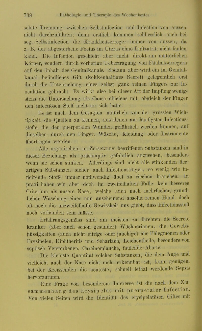 solnte Treninuig- zwischeu Selbstinfection und Infection von ausKcu nicht clurchzufliliren; denn erstlicli kommen scliliesslicli auch bei sog. Selbstinfectiou die Kranklieitserreger immer von aussen, da z. B. der abgestovbene Foetus im Uterus olme Luftzutritt nicht fauleu kann. Die Infection gescliieht aber nicht direkt am nmtterlicheu Korper, sondern durcli vorherige Uebertragung von Fauluisserregeni auf den Inhalt des Genitalkanals. Sodann aber wird ein im Geuital- kaual befindliches Gift (kokkeuhaltiges Secret) gelegentlich erst durch die Untersuchuug eines selbst gauz reinen Fingers zur In- oculation gebracht. Es wirkt also bei dieser Art der Impfung wenig- stens die Untersuchung als Causa efficiens mit, obgleich der Finger den infectiosen Stoif nicht an sich hatte. Es ist nach dem Gesagten natlirlich von der grossten Wich- tigkeit, die Quellen zu kenneu, aus denen am haufigsten Infectious- stoffe, die den puerperalen Wunden gefahrlich werden konnen, auf dieselben durch den Finger, Wasche, Kleidung oder Instrumente iibertragen werden. AUe organischen, in Zersetzung begriffenen Substauzen sind in dieser Beziehung als prasumptiv gefahrlich anzusehen, besouders wenn sie schon stinken. Allerdings sind nicht alle stinkenden der- artigen Substanzen sicher auch Infectionstrager, so wenig wie in- ficirende Stoffe immer nothv^^endig libel zu riechen brauchen. In praxi haben wir aber doch im zweifelhaften Falle kein besseres Criterium als unsere Nase, welche auch nach mehrfacher, griind- licher Waschung einer nun anscheinend absolut reinen Hand doch oft noch die unzweifelhafte Gevpissheit uns giebt, dass Infectionsstoff noch vorhanden sein mtisse. Erfahrungsgemass sind am meisten zu fiirchten die Secrete kranker (aber auch schon gesuuder) Wochnerinnen, die Gewebs- flussigkeiten (auch nicht eitrige oder jauchige) aus Phlegmonen oder Erysipelen, Diphtheritis und Scharlach, Leichentheile, besonders von septisch Verstorbenen, Carcinomjauche, faulende Aborte. Die kleinste Quantitat solcher Substanzen, die dem Auge und vielleicht auch der Nase nicht mehr erkennbar ist, kann geniigen, bei der Kreissenden die acuteste, schnell lethal werdende Sepsis hervorzurufen. Fine Frage von besonderem Interesse ist die nach dem Zu- sammenhang des Erysipelas mit puerperaler Infection. Von vielen Seiten wird die Identitat des erysipelatdsen Giftes mit