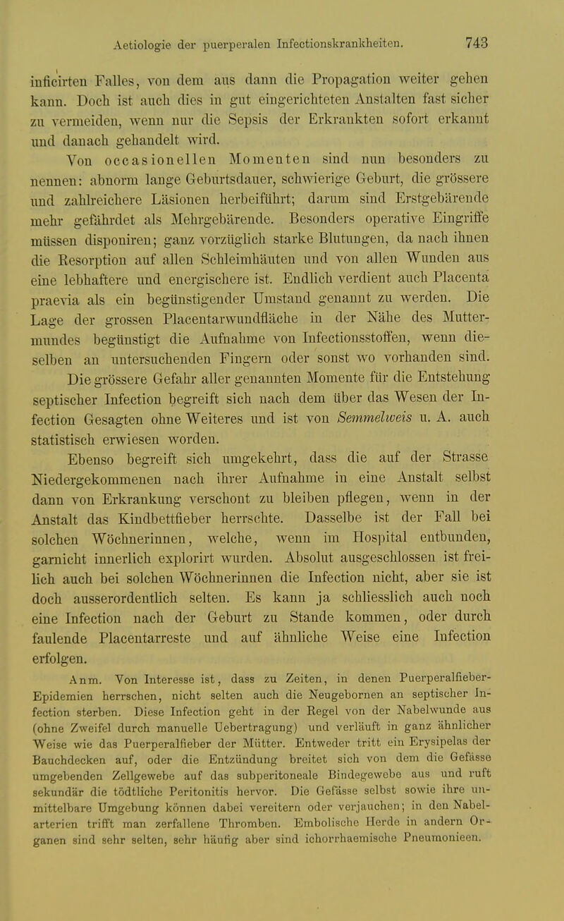 inficirten Falles, von dem aus dann die Propagation weiter gehen kann. Docli ist aiicli dies in gut eingerichteten Anstalten fast siclier zu vermeiden, wenn nur die Sepsis der Erkraukten sofort erkannt und danach gehandelt wird. Von occasionellen Momenten sind mm besonders zii nennen: abnoi-m lange Gebiirtsdauer, schwierige Geburt, die grossere iind zahlreichere Litsionen herbeifiilirt; darum sind Erstgeblirende mehr gefahrdet als Melirgebarende. Besonders operative Eingriffe rnussen disponiren; ganz vorziiglicli starke Blutnngen, da nacli ihnen die Kesorption auf alien Schleimhanten iind von alien Wunden aus eine lebhaftere und energischere ist. Endlicb verdient aucb Placenta praevia als ein begiinstigender Umstand genannt zu werden. Die Lage der grossen Placentarwundflache in der Nalie des Mutter- mundes begiinstigt die Aufnalime von Infectiousstoffeu, wenn die- selben an untersuchenden Fingera oder sonst wo vorhanden sind. Die grossere Gefahr aller genannten Momente filr die Entstehung septischer Infection begreift sich nach dem liber das Wesen der In- fection Gesagten obne Weiteres und ist von Semmelweis u. A. auch statistiscb erwiesen worden. Ebenso begreift sicb umgekehrt, dass die auf der Strasse Niedergekommenen nach ibrer Aufnabme in eine Anstalt selbst dann von Erkrankung verscbont zu bleiben pflegen, wenn in der Anstalt das Kindbettfieber berrschte. Dasselbe ist der Fall bei solcben Wocbnerinnen, welcbe, wenn im Hospital entbunden, gamicbt innerlicb explorirt wurden. Absolut ausgescblossen ist frei- licb auch bei solcben Wocbnerinnen die Infection nicht, aber sie ist doch ausserordentlich selten. Es kann ja scbliesslich auch noch eine Infection nach der Geburt zu Stande kommen, oder durch faulende Placentarreste und auf ahnliche Weise eine Infection erfolgen. Anm. Von Interesse ist, dass zu Zeiten, in denen Puerperalfieber- Epidemien herrschen, nicht selten auch die Neugebornen an septischer In- fection sterben. Diese Infection geht in der Kegel von der Nabelwunde aus (ohne Zweifel durch manuelle Uebertragung) und verlauft in ganz ahnlicher Weise wie das Puerperalfieber der Miitter. Entweder tritt ein Erysipelas der Bauchdecken auf, oder die Entzundung breitet sich von dem die Gefasse umgebenden Zellgewebe auf das subperitoneale Bindegewebo aus und ruft sekundar die todtliche Peritonitis hervor. Die Gefasse selbst sowie ihre \in- mittelbare Umgebung konnen dabei vereitern oder verjauchen; in den Nabel- arterien trifft man zerfallene Thromben. Embolische Ilerde in andern Or- ganen sind sehr selten, sehr hautig aber sind ichorrhaemische Pneuraonieen.