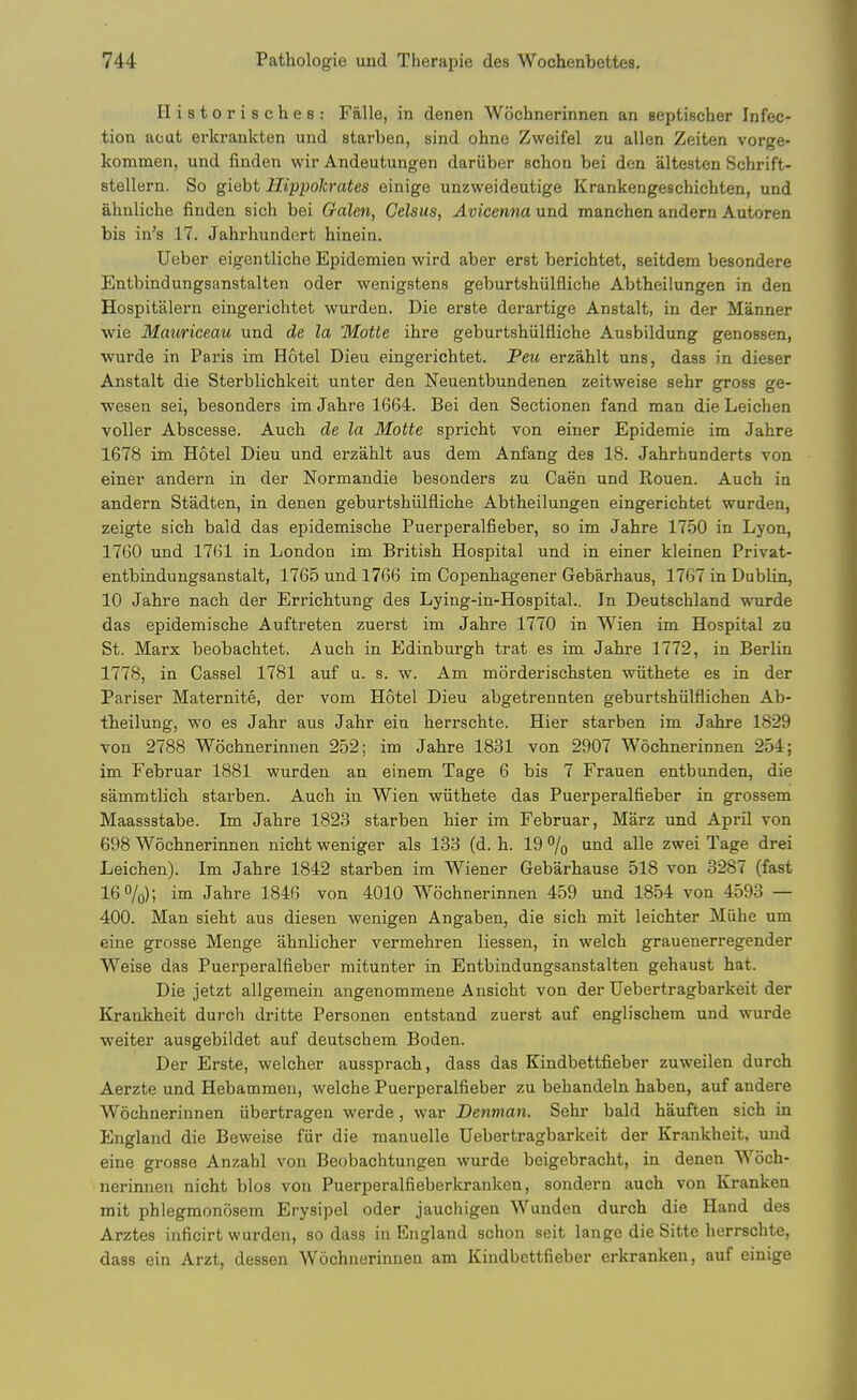 Historisches: Falle, in denen Wochnerinnen an septischer Infec- tion aoat erkrankten und starben, sind ohne Zweifel zu alien Zeiten vorge- kommen, und finden wir Andeutungen dariiber schon bei den altesten Schrift- stellern. So giebt Hippolcrates einige unzweideutige Krankengeschichten, und ahnliche finden sich bei Galen, Celsus, Avicenna und manchen andern Autoren bis in's 17. Jahrhundert hinein. Ueber eigentliche Epidemien wird aber erst berichtet, seitdem besondere Entbindungsanstalten oder wenigstens geburtshiilfliche Abtheilungen in den Hospitalern eingerichtet wurden. Die erste derartige Anstalt, in der Manner wie Mauriceau und de la 'MoUe ihre geburtshiilfliche Ausbildung genossen, wurde in Paris im Hotel Dieu eingerichtet. Peu ei-zahlt uns, dass in dieser Anstalt die Sterblichkeit unter den Neuentbundenen zeitweise sehr gross ge- wesen sei, besonders im Jahre 1664. Bei den Sectionen fand man die Leichen voller Abscesse. Auch de la Motte spricht von einer Epidemic im Jahre 1678 im Hotel Dieu und erzahlt aus dem Anfang des 18. Jahrhunderts von einer andern in der Normandie besonders zu Caen und Rouen. Auch in andern Stadten, in denen geburtshiilfliche Abtheilungen eingerichtet wurden, zeigte sich bald das epidemische Puerperalfieber, so im Jahre 1750 in Lyon, 1760 und 1761 in London im British Hospital und in einer kleinen Privat- entbindungsanstalt, 1765 und 1766 im Copenhagener Gebarhaus, 1767 in Dublin, 10 Jahre nach der Errichtung des Lying-in-Hospital.. In Deutschland wurde das epidemische Auftreten zuerst im Jahre 1770 in Wien im Hospital zu St. Marx beobachtet. Auch in Edinburgh trat es im Jahre 1772, in Berlin 1778, in Cassel 1781 auf u. s. w. Am morderischsten wiithete es in der Pariser Maternite, der vom Hotel Dieu abgetrennten gebui-tshiilflichen Ab- theilung, wo es Jahr aus Jahr ein herrschte. Hier starben im Jahre 1829 von 2788 Wochnerinnen 252; im Jahre 1831 von 2907 Wochnerinnen 254; im Februar 1881 wurden an einem Tage 6 bis 7 Frauen entbunden, die sammtlich starben. Auch in Wien wiithete das Puerperalfieber in grossem Maassstabe. Im Jahre 1823 starben hier im Februar, Marz und April von 698 Wochnerinnen nicht weniger als 133 (d. h. 19 % ^lls zwei Tage drei Leichen). Im Jahre 1842 starben im Wiener Gebarhause 518 von 3287 (fast I6O/0); im Jabre 1846 von 4010 Wochnerinnen 459 und 1854 von 4593 — 400. Man sieht aus diesen wenigen Angaben, die sich mit leichter Miihe um eine grosse Menge ahnlicher vermehren liessen, in welch grauenerregender Weise das Puerperalfieber raitunter in Entbindungsanstalten gehaust hat. Die jetzt allgemein angenommene Ansicht von der Uebertragbarkeit der Krankheit durch dritte Personen entstand zuerst auf englischem und wurde weiter ausgebildet auf deutschem Boden. Der Erste, welcher aussprach, dass das Kindbettfieber zuweilen durch Aerzte und Hebammeu, welche Puerperalfieber zu behandeln haben, auf andere Wochnerinnen iibertragen werde, war Denvian. Sehr bald hauften sich in England die Beweise fiir die manuelle Uebertragbarkeit der Krankheit, und eine grosse Anzahl vou Beobachtungen wurde beigebracht, in denen Woch- nerinnen nicht bios von Puerperalfieberkranken, sondern auch von Kranken mit phlegmonosem Erysipel oder jauchigen Wunden durch die Hand des Arztes inficirt wurden, so dass in England schon seit lange die Sitte herrschte, dass ein Arzt, dessen Wochnerinnen am Kindbettfieber erkranken, auf einige