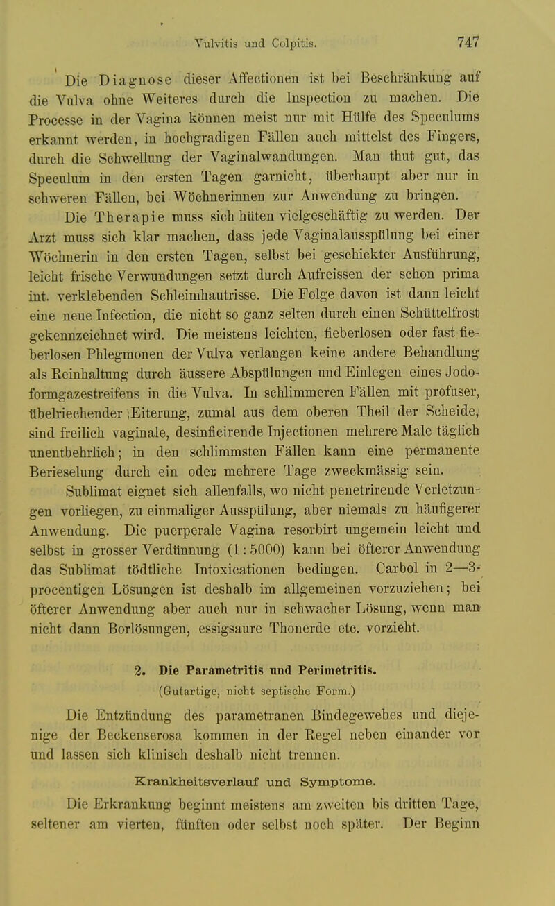 Die Diag-nose dieser Alfectiouen ist bei Beschraiikung auf die Vulva ohne Weiteres durch die Inspection zu machen. Die Processe in der Vagina konnen meist nur mit Hiilfe des Speculums erkannt werden, in hochgradigen Fallen anch mittelst des Fingers, durch die Schwellung der Vaginalwandungen. Man thut gut, das Speculum in den ersten Tagen garniclit, iiberhaupt aber nur in scbweren Fallen, bei Wochnerinnen zur Anwendung zu bringen. Die Therapie muss sich hiiten vielgeschaftig zu werden. Der Arzt muss sich klar machen, dass jede VaginalausspUlung bei einer Wochnerin in den ersten Tagen, selbst bei geschickter Ausfuhrung, leicht frische Verwundungen setzt durcb Aufreissen der scbon prima int. verklebenden Schleimhautrisse. Die Folge davon ist dann leicht eine neue Infection, die nicht so ganz selten durch einen Schtittelfrost gekennzeichnet wird. Die meistens leichten, fieberlosen oder fast fie- berlosen Phlegmonen der Vulva verlangen keine andere Behandlung- als Keinhaltung durch aussere Abspiilungen und Einlegen eines Jodo- formgazestreifens in die Vulva. In schlimmeren Fallen mit profuser, iibelriechender ;Eiterung, zumal aus dem oberen Theil der Scheide, sind freilich vaginale, desinficirende Injectionen mehrereMale taglicb unentbehrlich; in den schlimmsten Fallen kaun eine permaneute Berieselung durch ein oder mehrere Tage zweckmassig sein. Sublimat eignet sich allenfalls, wo nicht penetrirende Verletzun- gen vorliegen, zu einmaliger Ausspiilung, aber niemals zu haufigerer Anwendung. Die puerperale Vagina resorbirt ungemein leicht und selbst in grosser Verdiinnung (1: 5000) kann bei ofterer Anwendung das Sublimat todtliche Intoxicationen bedingen. Carbol in 2—3- procentigen Losungen ist deshalb im allgemeinen vorzuziehen; bei ofterer Anwendung aber auch nur in schwacher Losung, wenn man nicht dann Borlosungen, essigsaure Thonerde etc. vorzieht. 2. Die Parametritis nnd Perimetritis. (Gutartige, nicht septische Form.) Die Entzllndung des parametranen Bindegewebes und dieje- nige der Beckenserosa kommen in der Kegel neben einander vor und lassen sich klinisch deshalb nicht trennen. Krankheitsverlauf und Symptome. Die Erkrankung beginnt meistens am zweiten bis dritten Tage, seltener am vierten, ftlnften oder selbst noch spater. Der Beginn