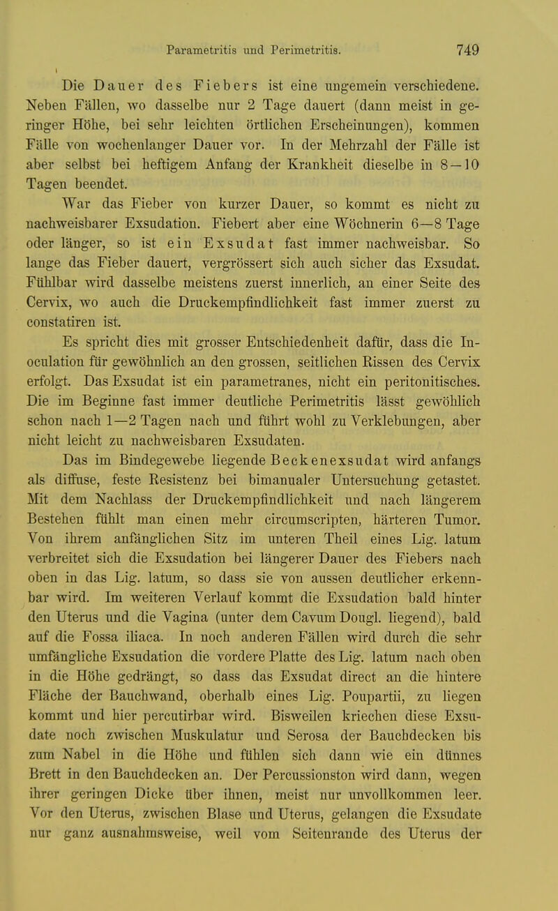 Die Dauer des Fiebers ist eine uugemein verschiedene. Neben Fallen, wo dasselbe nur 2 Tage dauert (dann meist in ge- ringer Hdlie, bei sehr leicliten ortlichen Erscheinungen), kommen Falle von wochenlanger Dauer vor. In der Mehrzahl der Falle ist aber selbst bei heftigem Anfang der Krankheit dieselbe in 8 — 10 Tagen beendet. War das Fieber von kurzer Dauer, so kommt es nicht zu nachweisbarer Exsudation. Fiebert aber eine Wiiehnerin 6—8 Tage Oder langer, so ist ein Exsudat fast immer nachweisbar. So lange das Fieber dauert, vergrossert sicli auch siclier das Exsudat. Fiililbar wird dasselbe meistens zuerst innerlich, an einer Seite des Cervix, wo auch die Druckempfindlichkeit fast immer zuerst zu constatiren ist. Es spricht dies mit grosser EntscMedenheit dafiir, dass die In- oculation fiir gewohnlich an den grossen, seitlichen Rissen des Cervix erfolgt. Das Exsudat ist ein parametranes, nicht ein peritonitisches. Die im Beginne fast immer deutliche Perimetritis lasst gewohlich schon nacb 1—2 Tagen nach und fiihrt wohl zu Verklebungen, aber nicbt leicht zu nachweisbaren Exsudaten. Das im Bindegewebe liegende Beckenexsudat wird anfangs als diflfuse, feste Resistenz bei bimanualer Untersuchung getastet. Mit dem Nachlass der Druckempfindlichkeit und nach langerem Bestehen fiihlt man einen mehr circumscripten, harteren Tumor. Von ihrem anfanglichen Sitz im unteren Theil eines Lig. latum verbreitet sich die Exsudation bei langerer Dauer des Fiebers nach oben in das Lig. latum, so dass sie von aussen deutlicher erkenn- bar wird. Im weiteren Verlauf kommt die Exsudation bald hinter den Uterus und die Vagina (unter dem Cavum Dougl. liegend), bald auf die Fossa iliaca. In noch anderen Fallen wird durch die sehr umfangliche Exsudation die vordere Platte des Lig. latum nach oben in die HOhe gedrangt, so dass das Exsudat direct an die hintere Flache der Bauchwand, oberhalb eines Lig. Poupartii, zu liegen kommt und hier percutirbar wird. Bisweilen kriechen diese Exsu- date noch zwischen Muskulatur und Serosa der Baucbdecken bis zum Nabel in die Hohe und ftihlen sich dann wie ein dUnnes Brett in den Bauchdecken an. Der Percussionston wird dann, wegen ihrer geringen Dicke ttber ihnen, meist nur unvollkommen leer. Vor den Uterus, zwischen Blase und Uterus, gelangen die Exsudate nur ganz ausnahmsweise, weil vom Seitenrande des Uterus der