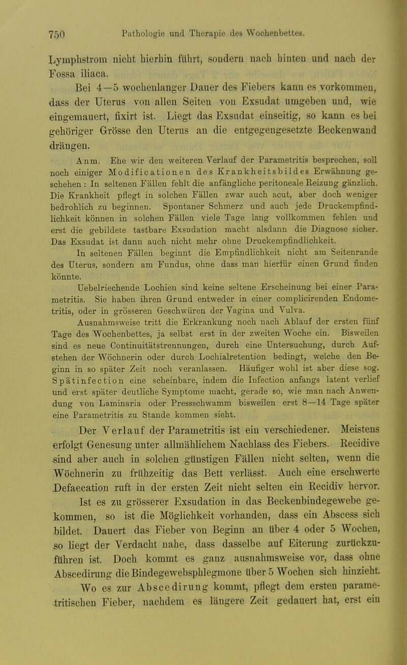 Lymphstrom nicht bierhin fUhrt, souderu nach hinten und uach der Fossa iliaca. Bei 4—5 wocheulanger Dauer des Fiebers kanu es vorkoinmeu, dass der Uterus von alien Seiten von Exsudat umgeben und, wie eingemauert, fixirt ist. Liegt das Exsudat einseitig, so kann es bei gelioriger Grosse den Uterus an die entgegengesetzte Beckeuwand drilngen. Anm. Ehe wii' den weiteren Verlauf der Parametritis besprechen, soli noch einiger Modificationen des Krankheitsbildes Erwahnung ge- scbehen : In seltenen Fallen fehlt die anfanglicbe peritoneale Reizung ganzlich. Die Krankheit pflegt in solchen Fallen zwar aucb acut, aber doch weniger bedrohlich zu beginnen. Spontaner Schmerz und auch jede Druckempfind- lichkeit konnen in solcben Fallen viele Tage lang vollkommen fehlen und evst die gebildete tastbare Exsudation macht alsdann die Diagnose sicher. Das Exsudat ist dann auch nicht mehr ohne Druckempfindlichkeit. In seltenen Fallen beginnt die Empfindlichkeit nicht am Seitenrande des Uterus, sondern am Fundus, ohne dass man hierfiir einen Grund finden konnte. Uebelriechende Lochien sind keine seltene Erscheinung bei einer Para- metritis. Sie haben ihren Grund entweder in einer complicirenden Endome- tritis, Oder in grosseren Geschwiiren der Vagina und Vulva. Ausnahmsweise tritt die Erkrankung noch nach Ablauf der ersten fiinf Tage des Wochenbettes, ja selbst erst in der zweiten Woche ein. Bisweilen sind es neue Continuitatstrennungen, durch eine Untersuchung, durch Auf- stehen der Wochnerin oder durch Lochialretention bedingt, welche den Be- ginn in so spater Zeit noch veranlassen. Haufiger wohl ist aber diese sog. Spatinfection eine scheinbare, indem die Infection anfangs latent verlief und erst spater deutliche Symptome macht, gerade so, wie man nach Anwen- dung von Laminaria oder Pressschwamm bisweilen erst 8—14 Tage spater eine Parametritis zu Stande kommen sieht. Der Verlauf der Parametritis ist ein verscWedener. Meistens erfolgt Genesung unter allmahlichem Nachlass des Fiebers. Recidive sind aber auch in solchen giinstigen Fallen nicht seiten, wenn die Wochnerin zu frlihzeitig das Bett verlasst. Auch eine erschwerte Defaecation ruft in der ersten Zeit nicht seiten ein Recidiv hervor. Ist es zu grosserer Exsudation in das Beckenbindegewebe ge- kommen, so ist die Moglichkeit vorhanden, dass ein Abscess sich bildet. Dauert das Fieber von Beginn an fiber 4 oder 5 Wochen, •so liegt der Verdacht nahe, dass dasselbe auf Eiterung zurUckzu- fiihren ist. Doch kommt es ganz ausnahmsweise vor, dass ohne Abscedirung die Bindegewebsphlegmone fiber 5 Wochen sich hinzieht. Wo es zur Abscedirung kommt, pflegt dem ersten parame- tritischen Fieber, nachdem es langere Zeit gedauert hat, erst ein