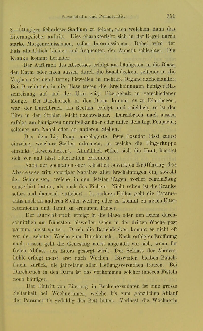 8—Utilgiges fieberloses Stadium zu folgen, uach welcliem danu das Eiteruugsfieber auftritt. Dies cliarakterisirt sicli in der Kegel durch starke Morgenremissionen, selbst Intermissionen. Dabei wird der Puis allmablicli kleiuer und frequenter, der Appetit schlecbter. Die Kranke kommt berunter, Der Aufbrucb des Abscesses erfolgt am baufigsten in die Blase, den Darm oder nacb aussen durcb die Baucbdecken, seltener in die Vagina oder den Uterus; bisweilen in mebrere Organe nacbeinander. Bei Durcbbrucb in die Blase treten die Erscbeinungen beftigerBla- senreizung auf und der Urin zeigt Eitergebalt in verscbiedener Menge. Bei Durcbbrucb in den Darm kommt es zu Diarrboeen; war der Durcbbrucb ins Rectum erfolgt und reicblicb, so ist der Eiter in den Stublen leicbt nacbweisbar. Durcbbrucb nacb aussen erfolgt am baufigsten unmittelbar iiber oder unter dem Lig. Poupartii; seltener am Nabel oder an anderen Stellen. Das dem Lig. Poup. angelagerte feste Exsudat lasst zuerst einzebie, weicbere Stellen erkennen, in welcbe die Fingerkuppe einsinkt (Gewebsliicken). AUmablicb rotbet sicb die Haut, bucbtet sicb vor und lasst Fluctuation erkennen. Nacb der spontanen oder kiinstlicb bewirkten Eroffnung des Abscesses tritt'sofortiger Nacblass aller Erscbeinungen ein, sowobl der Scbmerzen, welcbe in den letzten Tagen vorber regelmassig exacerbirt batten, als aucb des Fiebers. Nicbt selten ist die Kranke sofort und dauernd entfiebert. In anderen Fallen gebt die Parame- tritis nocb an anderen Stellen welter; oder es kommt zu neuen Eiter- retentionen und damit zu erneutem Fieber. Der Durcbbrucb erfolgt in die Blase oder den Darm durcb- scbnittlicb am friibesten, bisweilen scbon in der dritten Wocbe post partum, meist spater. Durcb die Baucbdecken kommt es nicbt oft vor der zebnten Wocbe zum Durcbbrucb. Nacb erfolgter Eroffnung nacb aussen gebt die Genesung meist ungestort vor sicb, wenn fiir freien Abfluss des Eiters gesorgt wird. Der Scbluss der Abscess- boble erfolgt meist erst nacb Wocben. Bisweilen bleiben Baucb- fisteln zurtick, die jabrelang alien Heilungsversucben trotzen. Bei Durcbbrucb in den Darm ist das Vorkommen solcber inneren Fisteln nocb bilufiger. Der Eintritt von Eiterung in Beckenexsudaten ist eine grosse Seltenbeit bei Wocbnerinnen, welcbe bis zum ganzlicben Ablauf der Parametritis geduldig das Bett bUten. Verliisst die Wocbnerin