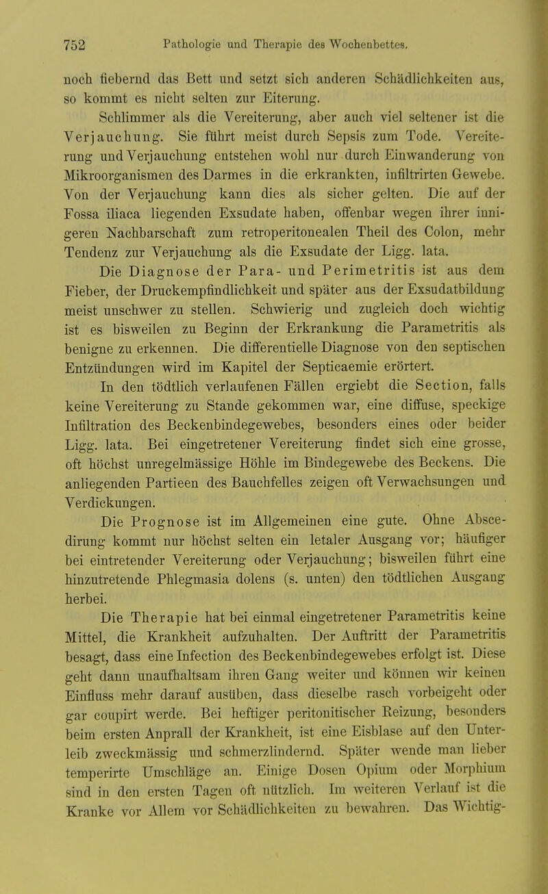 noch fiebernd das Bett und setzt sich anderen Schadlichkeiteu aus, so kommt es nicht selten zur Eiterung. Schlimmer als die Vereiterung, aber auch viel seltener ist die Verjauchung. Sie fUhrt racist durch Sepsis zum Tode. Vereite- rung und Veijaucliung entstehen wohl nur durch Einwanderung von Mikroorganismen des Elarmes in die erkrankten, infiltrirten Gewebe. Von der Verjauchung kann dies als sicher gelten. Die auf der Fossa iliaca liegenden Exsudate haben, ofifenbar wegen ihrer inni- geren Nachbarschaft zum retroperitonealen Theil des Colon, mehr Tendenz zur Verjaucbung als die Exsudate der Ligg. lata. Die Diagnose der Para- und Perimetritis ist aus dem Fieber, der Druckempfindlichkeit und spater aus der Exsudatbildung meist unschwer zu stellen. Scbwierig und zugleich doch wichtig ist es bisweilen zu Beginn der Erkrankung die Parametritis als benigne zu erkennen. Die dilferentielle Diagnose von den septischen Entzundungen wird im Kapitel der Septicaemie erortert. In den todtlicb verlaufenen Fallen ergiebt die Section, falls keine Vereiterung zu Stande gekommen war, eine diffuse, speckige Infiltration des Beckenbindegewebes, besonders eines oder beider Ligg. lata. Bei eingetretener Vereiterung findet sich eine grosse, oft li(3chst unregelmassige Hohle im Bindegewebe des Beckens. Die anliegenden Partieen des Bauchfelles zeigen oft Verwacbsungen und Verdickungen. Die Prognose ist im Allgemeinen eine gute. Obne Absce- dirung kommt nur bocbst selten ein letaler Ausgang vor; baufiger bei eintretender Vereiterung oder Verjauchung; bisweilen fiihrt eine hinzutretende Phlegmasia dolens (s. unten) den todtlichen Ausgang herbei. Die Therapie hat bei einmal eingetretener Parametritis keine Mittel, die Krankheit aufzuhalten. Der Auftritt der Parametritis besagt, dass eine Infection des Beckenbindegewebes erfolgt ist. Diese geht dann unaufhaltsam ihren Gang weiter und kdnnen wir keineu Einfluss mehr darauf austiben, dass dieselbe rasch vorbeigeht oder gar coupirt werde. Bei heftiger peritonitischer Reizung, besonders beim ersten Anprall der Krankheit, ist eine Eisblase auf den Unter- leib zweckmassig und schmerzlindemd. Spater wende man lieber temperirte Umschlage an. Einige Dosen Oi)ium oder Morphium sind in den ersten Tagen oft nlitzlich. Im weiteren Verlauf ist die Kranke vor AUem vor Schadlichkeiteu zu bewahreu. Das Wichtig-