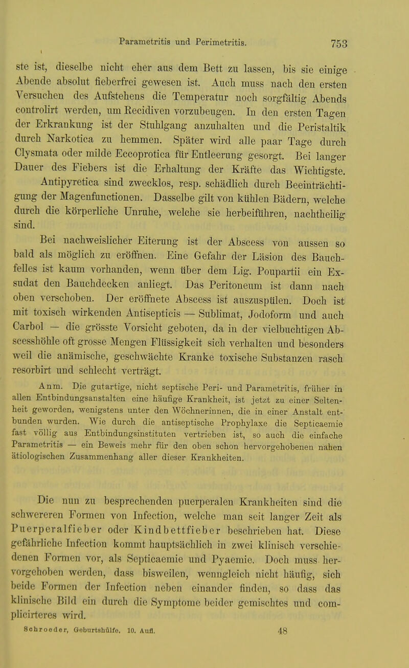 ste ist, dieselbe nicht elier aus dem Bett zu lassen, bis sie einige Abende absolut fieberfrei gewesen ist. Auch muss nach den ersten Versiiclien des Aufstehens die Temperatur noch sorgfaltig Abends controlirt werdeu, urn Recidiven vorzubengen. In den ersten Tagen der Erkrankung ist der Stulilgang anzuhalten und die Peristaltik dnrch Narkotica zu hemmen. Spater wird alle paar Tage durch Clysmata oder milde Eccoprotica ftir Entleerung gesorgt. Bei langer Daiier des Fiebers ist die Erbaltimg der Krafte das Wichtigste. Antipyretica sind zwecklos, resp. schadlich durcb Beeintrachti- giing der Magenfimctionen. Dasselbe gilt von kublen Badern, welche durch die korperlicbe Unrube, welche sie herbeifuhren, nachtheilig sind. Bei nachweislicher Eitening ist der Abscess von aussen so bald als moglich zu eroflfhen. Eine Gefahr der Lasion des Bauch- felles ist kaum vorhanden, wenn uber dem Lig. Poupartii ein Ex- sudat den Bauchdecken anliegt. Das Peritoneum ist dann nach oben verschoben. Der erofiPnete Abscess ist auszuspiQen. Doch ist mit toxisch wirkenden Antisepticis — Sublimat, Jodoform und auch Carbol — die grosste Vorsicht geboten, da in der vielbuchtigen Ab- scesshohle oft grosse Mengen Fliissigkeit sich verhalten und besonders weil die anamische, geschwachte Kranke toxische Substanzeu rasch resorbirt und schlecht verti-agt. Anm. Die gutartige, nicht septische Peri- und Parametritis, friiher in alien Entbindungsanstalten eine haufige Krankheit, ist jetzt zu einer Selten- heit geworden, wenigstens unter den Wochnerinnen, die in einer Anstalt ent- bunden wurden. Wie durch die antiseptische Prophylaxe die Septicaemie fast vollig aus Entbindungsinstituten vertrieben ist, so auch die einfache Parametritis — ein Beweis mehr fiir den oben schon hervorgehobenen nahen atiologischen Zusammenhang aller dieser Krankheiten. Die nun zu besprechenden puerperalen Krankheiten sind die schwereren Formen von Infection, welche man seit langer Zeit als Puerperalfieber oder Kindbettfieber beschrieben hat. Diese gefahrliche Infection kommt hauptsilchlich in zwei klinisch verschie- denen Formen vor, als Septicaemie und Pyaemie. Doch muss her- vorgehoben werden, dass bisweilen, wenngleich nicht hiiufig, sich beide Formen der Infection neben einander linden, so dass das klinische Bild ein durch die Symptome beider gemischtes und com- plicirteres wird. Sohroeder, Geburtshulfe. 10. Aufl. 48