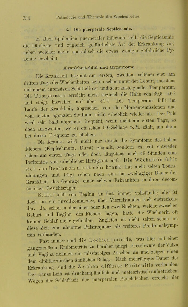 8. Die puerperale Septicaeinie. In alien Epiclemien puerperaler Infection stelit die Septicaeinie die haufigste iind /Aigleicli gefahrlicliste Art der Erkrankung vor, neben welclier melir sporadisch die etwas weniger getalirliche Py- aemie erscheint. Krankheitsbild und Symptome. Die Krankbeit beginnt am ersten, zweiten, seltener erst am dritten Tage des Wocbenbettes, selten scbon unter der Geburt, meistens mit einem inteusiven Scbiittelfrost und acut ansteigender Temperatur. Die Temperatur erreicbt meist sogleicb die Htibe von 39,5—40 und steigt bisweilen auf ilber 41«. Die Temperatur Mlt im Laufe der Krankbeit, abgeseben von den Morgenremissionen und vom letzten agoualen Stadium, nicbt erbeblicb wieder ab. Der Puis wird sebr bald ungemein frequent, v^^enn nicbt am ersten Tage, so docb am zweiten, wo er oft scbon 140 Scblage p. M. zablt, um dann bei dieser Frequenz zu bleiben. Die Kranke wird nicbt nur durcb die Symptome des boben Fiebers (Kopfscbmerz, Durst) gequalt, sondern es tritt entweder scbon am ersten Tage oder docb langstens nacb 48 Stimden eine Peritonitis von erbeblicber Heftigkeit auf. Die Wocbnerin fiiblt sicb von Beginn an meist sebr krank, bat nicbt selten Todes- abnungen und tragt scbon nacb em- bis zweitagiger Dauer der Krankbeit das Geprage einer scbwer Erkrankten in ibren decom- ponirten Gesicbtsziigen. Scblaf feblt von Beginn an fast immer voUstandig oder ist docb nur ein unvollkommener, tiber Viertelstunden sicb erstrecken- der. Ja, scbon in der einen oder den zweiNacbten, welcbe zwiscben Geburt und Beginn des Fiebers lagen, batte die Wocbnerin oft keinen Scblaf mebr gefunden. Zugleicb ist nicbt selten scbon um diese Zeit eine abnorme Pulsfrequenz als weiteres Prodromalsymp- tom vorbanden. Fast immer sind die Locbien putride, was bier auf emer gangraenosen Endometritis zu beruben pflegt. GescbwUre der Vulva und Vagina nebmen ein missfarbiges Anseben an und zeigen emeu dem dipbtberitiscben abnlicben Belag. Nacb mebrtiigiger Dauer der Erkrankung sind die Zeicben diffuser Peritonitis vorbanden. Der ganze Leib ist druckempfindlicb und meteoristiscb aufgetneben. Wegen der Scblaifbeit der puerperalen Baucbdecken erreicbt der