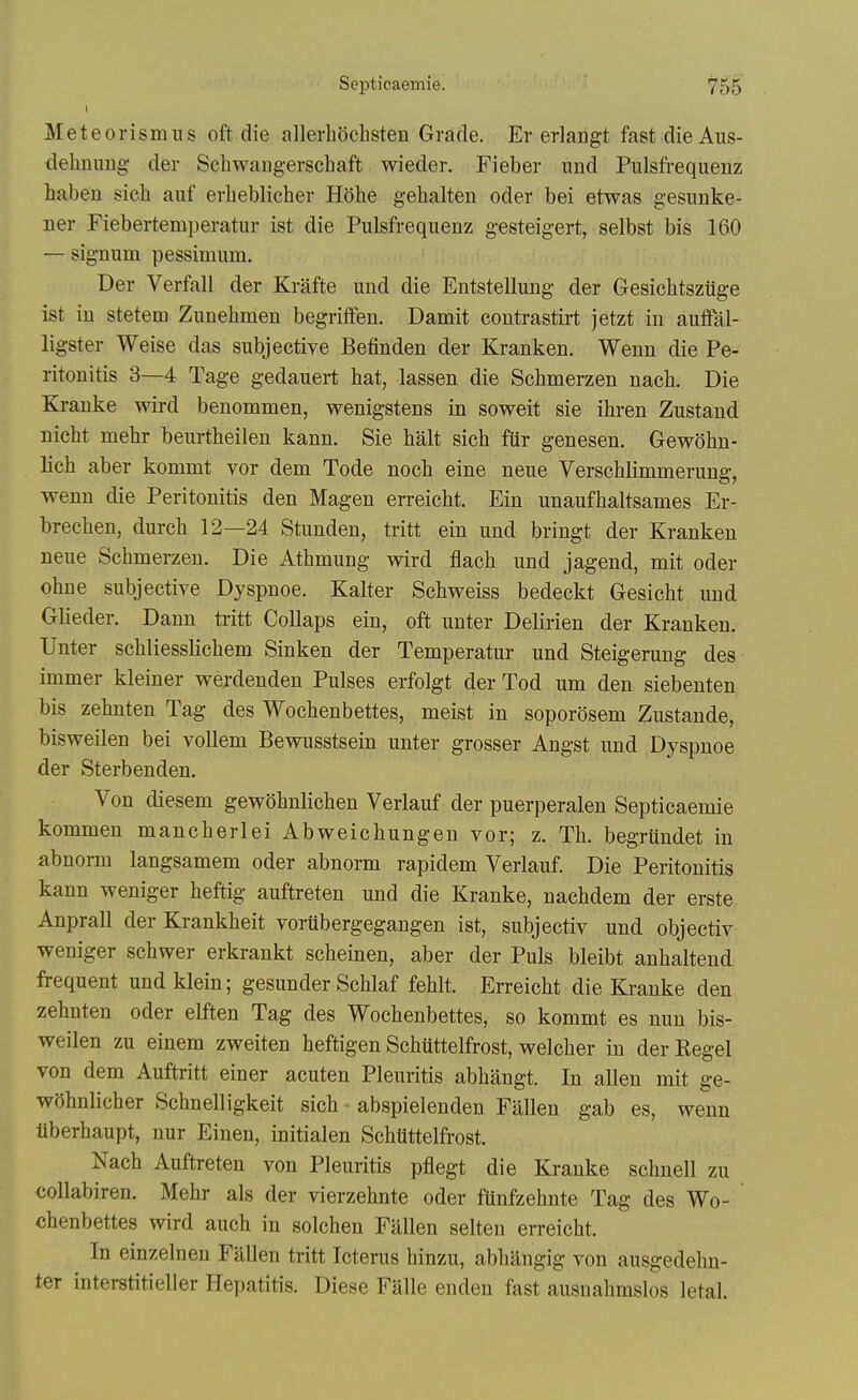 Meteorismus oft die allerhochsten Grade. Er erlangt fast die Aus- debnung- der Scbwaugerschaft wieder. Fieber nnd Pulsfi-equenz iaben sicb auf erbeblicber Hobe gebalteii oder bei etwas gesunke- ner Fiebertemperatur ist die Pulsfrequenz gesteigert, selbst bis 160 — signum pessimum. Der Verfall der Krafte und die Entstellung der Gesicbtsztige ist in stetem Zunebmen begritfen. Damit contrastirt jetzt in auffal- ligster Weise das subjective Befinden der Kranken. Wenn die Pe- ritonitis 3—4 Tage gedauert bat, lassen die Scbmerzen nacb. Die Kranke wird benommen, wenigstens in soweit sie ibren Zustand nicbt mebr beurtbeiien kann. Sie bait sicb fttr genesen. Gewobn- licb aber kommt vor dem Tode nocb eine neue Verscblimmerung, wenn die Peritonitis den Magen erreicbt. Ein unaufbaltsames Er- brecben, durcb 12—24 Stunden, tritt ein und bringt der Kranken neue Scbmerzen. Die Atbmung wird flacb und jagend, mit oder obne subjective Dyspnoe. Kalter Scbweiss bedeckt Gesicbt und Glieder. Dann ti-itt Collaps ein, oft unter Delirien der Kranken. Unter scbliesslicbem Sinken der Temperatur und Steigerung des immer kleiner werdenden Pulses erfolgt der Tod urn den siebenten bis zebnten Tag des Wocbenbettes, meist in soporosem Zustande, bisweilen bei vollem Bewusstsein unter grosser Angst und Dyspnoe der Sterbenden. Von diesem gewobnlicben Verlauf der puerperalen Septicaemie kommen mancberlei Abweicbungen vor; z. Tb. begrundet in abnorm langsamem oder abnorm rapidem Verlauf. Die Peritonitis kann weniger beftig auftreten und die Kranke, nacbdem der erste Anprall der Krankbeit vorubergegangen ist, subjectiv und objectiv weniger scbwer erkrankt scbeinen, aber der Puis bleibt anbaltend frequent und klein; gesunder Scblaf feblt. EiTeicbt die Kranke den zebnten oder elften Tag des Wocbenbettes, so kommt es nun bis- weilen zu einem zweiten beftigen Scbuttelfrost, welcber in der Kegel von dem Auftritt einer acuten Pleuritis abbangt. In alien mit ge- wSbnlicber Scbnelligkeit sicb abspielenden Fallen gab es, wenn tiberbaupt, nur Einen, initialen Schtittelfrost. Nacb Auftreten von Pleuritis pfiegt die Kranke scbnell zu collabiren. Mebr als der vierzebnte oder ftinfzebnte Tag des Wo- cbenbettes wird aucb in solcbeu Fallen selten erreicbt. In einzelnen Fallen tritt Icterus binzu, abbangig von ausgedebn- ter interstitieller He])atitis. Diese Falle enden fast ausnabmslos letal.