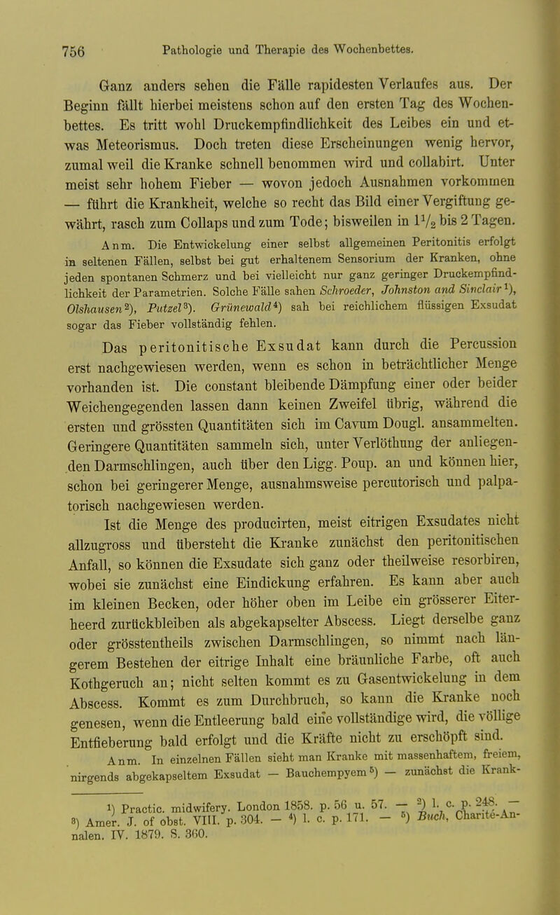 Ganz anders sehen die Falle rapidesten Verlaufes aug. Der Beginn fallt hierbei meistens schon auf den ersten Tag des Wochen- bettes. Es tritt wohl Druckempfindliclikeit des Leibes ein und et- was Meteorismus. Doch treten diese Erscheinungen wenig hervor, zumal weil die Kranke schnell benommen wird und coUabirt. Unter meist sehr hohem Fieber — wovon jedocb Ausnahmen vorkommen — fUhrt die Krankheit, welcbe so recbt das Bild einer Vergiftuug ge- wahrt, rasch zum CoUaps und zum Tode; bisweilen in IV2 bis 2 Tagen. Anm. Die Entwickelung einer selbst allgemeinen Peritonitis erfolgt in seltenen Fallen, selbst bei gut erhaltenem Sensorium der Kranken, ohne jeden spontanen Schmerz und bei vielleicbt nur ganz geringer Druckempfind- liclikeit der Parametrien. Solche Falle sahen Schroeder, Johnston and Sinclair i), Olshausen^), PutzeP). Griinewald*) sab bei reichlicbem fliissigen Exsudat sogar das Fieber vollstandig feblen. Das peritonitiscbe Exsudat kann durch die Percussion erst nachgewiesen werden, wenn es schon in betrachtlicher Meuge vorhanden ist. Die constant bleibende Dampfiing einer oder beider Weichengegenden lassen dann keinen Zweifel ubrig, wahrend die ersten und grossten Quantitaten sich im Cavum Dougl. ansammelten. Geringere Quantitaten sammeln sich, unter Verldthung der anliegen- den Darmschlingen, auch uber den Ligg. Poup. an und konnen hier, schon bei geringerer Menge, ausnahmsweise percutorisch und palpa- toriscb nachgewiesen werden. Ist die Menge des producirten, meist eitrigen Exsudates nicht allzugross und iibersteht die Kranke zunachst den peritonitischen Anfall, so konnen die Exsudate sich ganz oder theilweise resorbiren, wobei sie zunachst eine Eindickung erfahren. Es kann aber auch im kleinen Becken, oder hSher oben im Leibe ein grosserer Eiter- beerd zuruckbleiben als abgekapselter Abscess. Liegt derselbe ganz Oder grosstentheils zwischen Darmschlingen, so nimmt nach lan- gerem Bestehen der eitrige Inhalt eine braunliche Farbe, oft auch Kothgeruch an; nicht selten kommt es zu Gasentwickelung in dem Abscess. Kommt es zum Durchbruch, so kann die Kranke uoch genesen, wenn die Entleerung bald eirie voUstandige wird, die vollige Entfiebe'rung bald erfolgt und die Krafte nicht zu erschSpft sind. Anm. In einzelnen Fallen siebt man Kranke mit massenbaftem, freiem, nirgends abgekapseltem Exsudat - Bauchempyem 5) - zunachst die Krank- 1) Practic. midwifery. London 1858. p. 56 u. 57. - 2) 1. c. p. 248. - 3) Amer. J. of obst. VIII. p. 304. - 1. c. p. 171. - ^) B^tch, Chante-An- nalen. IV. 1879. 8. 3G0.