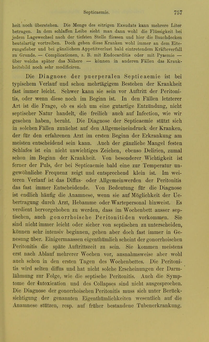 heit noch iiberstehen. Die Menge des eitrigen Exsudats kann mehrere Liter betragen. In dem schlaffen Leibe sieht man dann wohl die Fliissigkeit bei jedem Lagewechsel nach der tiefsten Stelle fliessen und hier die Bauchdecken beutelartig vortreiben. Doch gehen diese Kranken wohl immer an dem Eite- rungsfieber und bei ganzlichem Appetitverlust bald eintretendem Krafteverfall zu Grunde. — Complicationen, z. B. mit Endocarditis oder mit Pyaemie — Tiber welche spater das Nahere — konnen in anderen Fallea das Krank- heitsbild noch sehr modificiren. Die Diagnose der puerperalen Septicaemie ist bei typischem Verlauf und schon mehrtagigem Bestehen der Krankheit fast immer leicht. Schwer kann sie sein vor Auftritt der Peritoni- tis, oder wenn diese noch im Beginn ist. In den Fallen letzterer Art ist die Frage, ob es sich um eine gutartige Entzundung, nicbt septischer Natur handelt, die freilich auch auf Infection, wie wir gesehen haben, beruht. Die Diagnose der Septicaemie stUtzt sich in solchen Fallen zunacbst auf den AUgemeineindruck der Kranken, der fiir den erfahrenen Arzt im ersten Beginn der Erkrankung am meisten entscheidend sein kann. Auch der ganzliche Mangel festen Schlafes ist ein nicht unwichtiges Zeichen, ebenso Delirien, zumal schon im Beginn der Krankheit. Von besonderer Wichtigkeit ist femer der Puis, der bei Septicaemie bald eine zur Temperatur un- gewohnliche Frequenz zeigt und entsprechend klein ist. Im wei- teren Verlauf ist das Dififas- oder Allgemeinwerden der Peritonitis das fast immer Entscheidende. Von Bedeutung fUr die Diagnose ist endlich haufig die Anamnese, wenn sie auf Moglichkeit der Ue- bertragung durch Arzt, Hebamme oder Wartepersonal hinweist. Es verdient hervorgehoben zu werden, dass im Wochenbett ausser sep- tischen, auch gonorrhoische Peritonitiden vorkommen. Sie sind nicht immer leicht oder sicher von septischen zu unterscheiden, kOnnen sehr intensiv beginnen, gehen aber doch fast immer in Ge- nesung liber. Einigermaassen eigenthiimlich scheint der gonorrhoischen Peritonitis die spate Auftrittszeit zu sein. Sie kommen meistens erst nach Ablauf mehrerer Wochen vor, ausnahmsweise aber wohl auch schon in den ersten Tagen des Wochenbettes. Die Peritoni- tis wird selten diflfus und hat nicht solche Erscheinungen der Darm- lahmung zur Folge, wie die septische Peritonitis. Auch die Symp- tome der intoxication und des Collapses sind nicht ausgesprochen. Die Diagnose der gonorrhoischen Peritonitis muss sich unter Bertick- sichtigung der genannten Eigenthtlmlichkeiten wesentlich auf die Anamnese stUtzen, resp. auf frUher bestandene Tubenerkrankung.