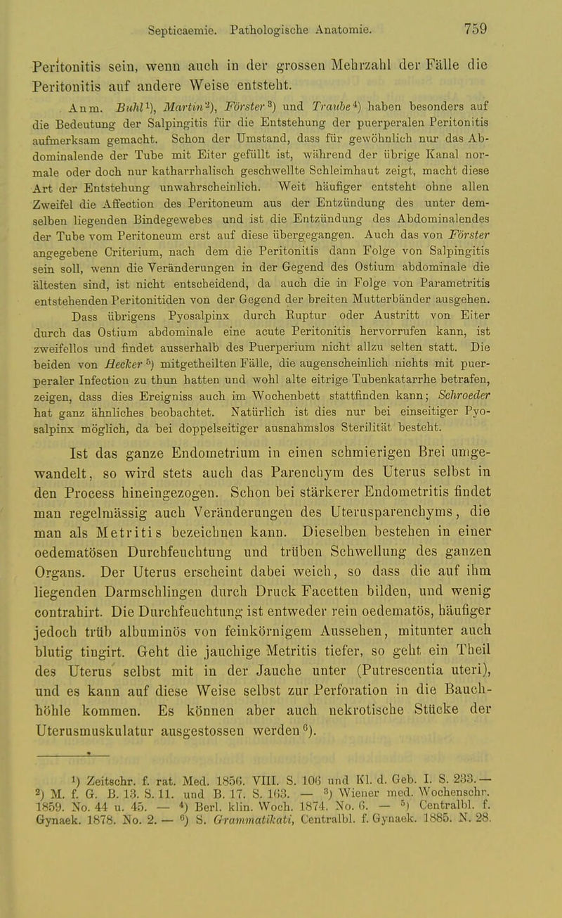 Peritonitis sein, wenn anch in der grossen Mehrzalil der Falle die Peritonitis auf andere Weise entstebt. Anm. BuM'^), Martin'^), Forster^) und Trauhe^) haben besonders auf die Bedeutung der Salpingitis fiir die Entstehung der puerperalen Peritonitis aufmerksam gemacbt. Scbon der Umstand, dass fiir gewobnlich nur das Ab- dominalende der Tube mit Eiter gefiillt ist, wilbrend der iibrige Kanal nor- male oder docb nur katbarrhalisch gescbwellte Scbleimhaut zeigt, macht diese Art der Entstehung unwahrscheinlich. Wait haufiger entstebt ohne alien Zweifel die Affection des Peritoneum aus der Entziindung des unter dem- selben liegenden Bindegewebes und ist die Entziindung des Abdominalendes der Tube vom Peritoneum erst auf diese iibergegangen. Auch das von Fdrster angegebene Criterium, nacb dem die Peritonitis dann Folge von Salpingitis sein soil, wenn die Veranderungen in der Gegend des Ostium abdominale die altesten sind, ist nicM entscbeidend, da auch die in Folge von Parametritis entstehenden Peritonitideu von der Gegend der breiten Mutterbander ausgehen. Dass iibrigens Pyosalpinx durcb Kuptur oder Austritt von Eiter durcb das Ostium abdominale eine acute Peritonitis hervorrufen kann, ist zweifellos und findet ausserbalb des Puerperium nicbt allzu selten statt. Die beiden von Meeker ^) mitgetbeilten Falle, die augenscbeinlicb nichts mit puer- peraler Infection zu tbun batten und wohl alte eitrige Tubenkatarrhe betrafen, zeigen, dass dies Ereigniss aucb im Wocbenbett stattfinden kann; Schroeder bat ganz abnlicbes beobachtet. Natiirlicb ist dies nur bei einseitiger Pyo- salpinx moglicb, da bei doppelseitiger ausnahmslos Sterilitat besteht. 1st das ganze Endometrium in einen schmierigen Brei umge- wandelt, so wird stets auch das Parencliym des Uterus selbst in den Process hineingezogen. Schon bei starkerer Endometritis findet man regelmassig aucb Veranderungen des Uterusparenchyms, die man als Metritis bezeicbnen kann. Dieselben besteben in einer oedematosen Durcbfeuchtung und trtiben Scbwellung des ganzen Organs. Der Uterus erscbeint dabei weicb, so dass die auf ibm liegenden Darmscblingen durcb Druck Facetten bilden, und wenig contrahirt. Die Durcbfeuchtung ist entweder rein oedematos, haufiger jedoch triib albuminiis von feinkornigem Ausseben, mitunter aucb blutig tingirt. Geht die jaucbige Metritis tiefer, so geht ein Theil des Uterus selbst mit in der Jauche unter (Putrescentia uteri), und es kann auf diese Weise selbst zur Perforation in die Bauch- hijhle kommen. Es konnen aber aucb nekrotische StUcke der Uterusmuskulatur ausgestossen werden 1) Zeitschr. f. rat. Med. 185(J. VIII. S. lOfj und Kl. d. Geb. I. S. 233. — 2j M. f. G. B. 13. S. 11. und B. IT. S. I(j3. — ^) Wiener med. Wocbenschr. 1859. No. 44 u. 45. — *) Berl. klin. VVocb. 1874. No. 6. — ^) Centralbl. f. Gynaek. 1878. No. 2. — O) S. Grammatilcati, Centralbl. f. Gynaek. 1885. N. 28.