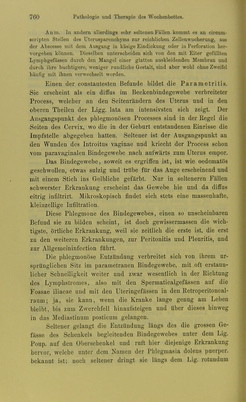 Anm. In andern allerdings sehr seltenen Fallen kommt es an circum- Bcripten Stellen des Uterusparenchyms zur reichlichen Zellenwucherung, aus der Abscesse mit dem Ausgang in kasige Eindickung oder in Perforation her- vorgehen konnen. Dieselben unterscheiden sich von den mit Eiter gefiillten Ljonphgefassen durch den Mangel einer glatten auskleidenden Membran und durch ihre buchtigere, weniger rundliche Gestalt, sind aber wobl ohne Zweifel haufig mit ihnen verwechselt worden. Einen der constantesten Befunde bildet die Parametritis. Sie erseheint als ein diffus im Beckenbindegewebe verbreiteter Process, welcher an den Seitenrandern des Uterus und in den oberen Theilen der Ligg. lata am intensivsten sich zeigt. Der Ausgangspunkt des phlegmonosen Processes sind in der Kegel die Seiten des Cervix, wo die in der Geburt entstandenen Einrisse die Impfstelle abgegeben batten. Seltener ist der Ausgangspunkt an den Wunden des Introitus vaginae und kriecbt der Process schon vom paravaginalen Bindegewebe nach aufvrarts zum Uterus empor. Das Bindegewebe, soweit es ergriflfen ist, ist wie oedematos geschwollen, etwas sulzig und triibe fiir das Auge erscheinend und mit einem Stich ins Gelbliche gefarbt. Nur in selteneren Fallen schwerster Erkrankung erseheint das G-ewebe hie und da diffus eitrig infiltrirt. Mikroskopisch findet sich stets eine massenhafte, kleinzellige Infiltration. Diese Phlegmone des Bindegewebes, einen so unscheinbaren Befund sie zu bilden scheint, ist doch gewissermassen die wich- tigste, ortliche Erkrankung, weil sie zeitlich die erste ist, die erst zu den weiteren Erkrankungen, zur Peritonitis und Pleuritis, und zur AUgemeininfection fiihrt. Die phlegmonose Entziindung verbreitet sich von ihrem ur- spriiuglichen Sitz im parametranen Bindegewebe, mit oft erstaun- licher Schnelligkeit weiter und zwar wesentlich in der Richtung des Lymphstromes, also mit den Spermaticalgefassen auf die Fossae iliacae und mit den Uteringefassen in den Retroperitoneal- raum; ja, sie kann, wenn die Kranke lange genug am Leben bleibt, bis zum Zwerchfell hinaufsteigen und iiber dieses hinweg in das Mediastinum posticum gelangen. Seltener gelangt die Entzundung langs des die grossen Ge- filsse des Schenkels begleitenden Bindegewebes unter dem Lig. Poup. auf den Oberschenkel und ruft hier diejenige Erkrankung hervor, welche unter dem Namen der Phlegmasia doleus puerper. bekannt ist; noch seltener dringt sie langs dem Lig. rotundum