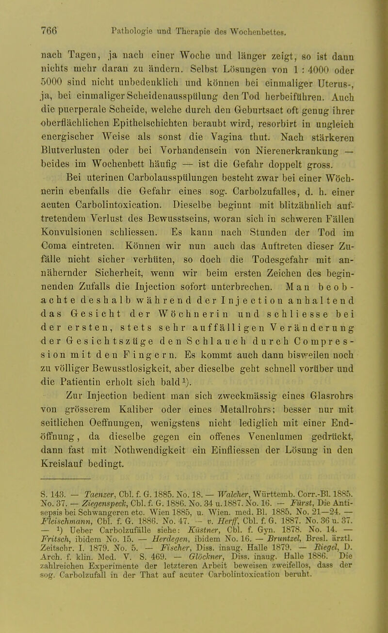 nach Tagen, ja nacb einev Woche und langer zeigt, so ist daun nichts mehr daran zu andeni. Selbst Losungen von 1 : 4000 oder 5000 sind nicht unbedenklich und konnen bei einmaliger Uterus-, ja, bei einmaliger ScbeidenausspUlung den Tod berbeifUhren. Auch die puerperale Scbeide, welche durch den Geburtsact oft genug ihrer oberflacblichen Epithelschicbten beraubt wird, resorbirt in ungleich energischer Weise als sonst die Vagina tbut. Nach starkeren Blutverlusten oder bei Vorhandensein von Nierenerkrankung — beides im Woebenbett haufig — ist die Gefahr doppelt gross. Bei uterinen Carbolausspiilungen besteht zwar bei einer WOch- nerin ebenfalls die Gefabr eines sog. Carbolzufalles, d. b. einer acuten Carbolintoxication. Dieselbe beginnt mit blitzahnlich auf- tretendem Verlust des Bewusstseins, woran sicb in scbweren Fallen Konvulsionen scbliessen. Es kann nach Stunden der Tod im Coma eintreten. Konnen vrir nun auch das Auttreten dieser Zu- falle nicht sicher verhiiten, so doch die Todesgefahr mit an- nahernder Sicherheit, wenn wir beim ersten Zeichen des begin- nenden Zufalls die Injection sofort unterbrecben. Man b e o b - achte deshalb wahrend der Injection anhaltend das Gesicht der WSchnerin und schliesse bei der ersten, stets sehr auffalligen Veranderung d 6 r Gesichtszuge denSchlauch durch Compres- sion mit den Finger n. Es kommt auch dann bisweilen noch zu volliger Bewusstlosigkeit, aber dieselbe geht schnell vorliber und die Patientin erholt sich bald^). Zur Injection bedient man sich zweckmassig eines Glasrohrs von grosserem Kaliber oder eines Metallrohrs; besser nur mit seitlichen Oeffnungen, wenigstens nicht lediglich mit einer End- offnung, da dieselbe gegen ein olfenes Venenlumen gedriickt, dann fast mit Nothwendigkeit ein Einfliessen der Losuug in den Kreislauf bedingt. S. 143. — Taenzer, Cbl. f. G. 1885. No. 18. — Walclier, Wiirttemb. Corr.-Bl. 1S85. No. 37. — Ziegenspeek, Cbl. f. G. 1886. No. 34 u.l887. No. 16. - Fiirst, Die Anti- sepsis bei Schwangeren etc. Wien 1885, u. Wien. med. Bl. 1885. No. 21—24. — Fleischmann, Cbl. f. G. 1886. No. 47. - v. Herff, Cbl. f. G. 1887. No. 36 u. 37. — 1) Deber Carbolzufalle siehe: Kiistner, Cbl. f. Gyn. 1878. No. 14. — Fritsch, ibidem No. 15. — Herdegen, ibidem No. 16. — Bruntzel, Bresl. arztl. Zeitschr. I. 1879. No. 5. — Fischer, Diss, inaug. Halle 1879. — Biegel, D. Arch. f. klin. Med. V. S. 469. — Glockner, Diss, inaug. Halle 1886. Die zahlreichen Experimente der letzteren Arbeit beweisen zweifellos, dass der sog. Carbolzufall in der That auf acuter Carbolintoxication beruht.