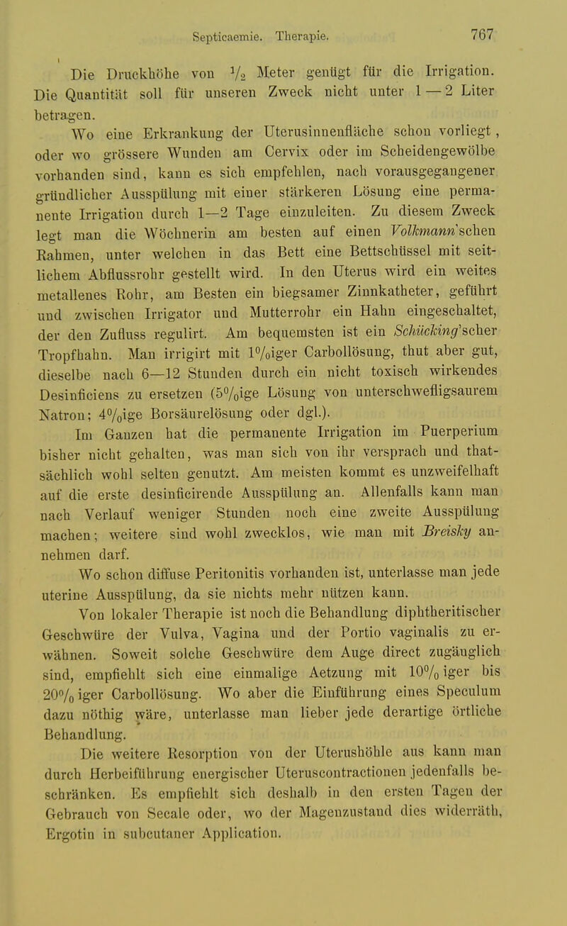 Die Druckholie von V2 Meter genugt fUr die Irrigation. Die Quantitat soil fiir unseren Zweck nicht unter 1 — 2 Liter betragen. Wo eine Erkrankung der Uterusinnenflache schou vorliegt , Oder wo grossere Wunden am Cervix oder im Scbeidengewolbe vorhanden sind, kann es sicb empfehlen, nacb vorausgegangener grundlicber Ausspulung mit eiuer stiirkeren Losung eine perma- nente Irrigation durcb 1—2 Tage einzuleiten. Zu diesem Zweck legt man die Wocbnerin am besten auf einen Volhnann schen Rabmen, unter welchen in das Bett eine Bettscbussel mit seit- licbem Abflussrobr gestellt wird. In den Uterus wird ein weites metallenes Rohr, am Besten ein biegsamer Zinnkatheter, gefubrt und zwiscben Irrigator uud Mutterrobr ein Habn eingescbaltet, der den Zufluss regulirt. Am bequemsten ist ein SchiicMng'scher Tropfhabn. Man irrigirt mit P/oiger CarboUosung, thut aber gut, dieselbe nacb 6—12 Stunden durcb ein nicbt toxiscb wirkendes Desinficiens zu ersetzen (SVoige Losung von unterscbwefligsaurem Natron; i'^/oige Borsaurelosung oder dgl.). Im Gauzen bat die permanente Irrigation im Puerperium bisber nicht gebalten, was man sicb von ibr verspracb und tbat- sacblicb wohl selten genutzt. Am meisten kommt es unzweifelbaft auf die erste desinficirende Ausspulung an. AUenfalls kann man nacb Verlauf weniger Stunden nocb eine zweite Ausspulung macben; weitere sind wobl zwecklos, wie man mit Breisky an- nebmen darf. Wo scbon diifuse Peritonitis vorbanden ist, unterlasse man jede uterine Ausspiilung, da sie nicbts mebr uiitzen kann. Von lokaler Tberapie ist nocb die Bebandlung dipbtberitiscber Gescbwtire der Vulva, Vagina und der Portio vaginalis zu er- wahnen. Soweit solcbe Gescbwure dem Auge direct zugauglicb sind, empfieblt sicb eine einmalige Aetzung mit 107o iger bis 20^0 iger CarboUosung. Wo aber die Einftthrung eines Speculum dazu nothig ware, unterlasse man lieber jede derartige ortlicbe Bebandlung. Die weitere Resorption von der Uterusboble aus kann man durcb Herbeifiibrung energischer Uteruscontractionen jedenfalls be- schranken. Es empfieblt sicb desbalb in den ersten Tagen der Gebraucb von Secale oder, wo der Magenzustand dies widerriitb, Ergotin in subcutaner Application.