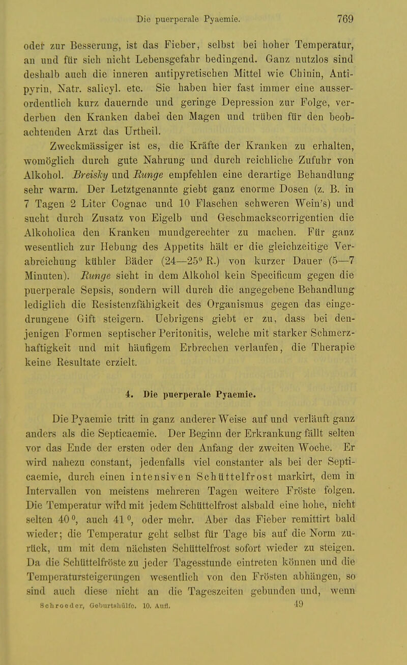 odei* zur Besserung, ist das Fieber, selbst bei hoher Temperatur, an iind fiir sich nicht Lebensgefahr bedingend. Ganz nutzlos sind desbalb auch die inneren aiitipyretiscben Mittel wie Chinin, Anti- pyrin, Natr. salicyl. etc. Sie haben bier fast immer eine ausser- ordentlich kurz dauernde mid geringe Depression zur Folge, ver- derben den Kranken dabei den Magen iind tviiben fiir den beob- achtenden Arzt das Urtbeil. Zweckmassiger ist es, die Krafte der Kranken zu erhalten, womSglich durch gute Nahrung und durch reichliche Zufuhr von Alkohol. JBreishy und Bunge empfehlen eine derartige Behandlung sehr warm. Der Letztgenannte giebt ganz enorme Dosen (z. B. in 7 Tagen 2 Liter Cognac und 10 Flaschen schweren Wein's) und sucht durcb Zusatz von Eigelb und Geschmackscorrigentien die Alkoholica den Kranken mundgerechter zu macben. Fiir ganz wesentlicb zur Hebung des Appetits halt er die gleicbzeitige Ver- abreichnng kiibler Bader (24—25*^ R.) von kurzer Dauer (5—7 Minuten). Bunge sieht in dem Alkobol kein Specificum gegen die puerperale Sepsis, sondern will durch die angegebene Behandlung lediglich die Resistenzfahigkeit des Organismus gegen das einge- drungene Gift steigern. Uebrigens giebt er zu, dass bei den- jenigen Formen septischer Peritonitis, welche mit starker Schmerz- haftigkeit und mit haufigem Erbrechen verlaufen, die Therapie keine Resultate erzielt. 4. Die puerperale Pyaemie. Die Pyaemie tritt in ganz anderer Weise auf und verlauft ganz anders als die Septicaemie. Der Beginn der Erkrankung ftillt selten vor das Ende der ersten oder den Anfang der zweiten Woche. Er wird nahezu constant, jedenfalls viel constanter als bei der Septi- caemie, durch einen intensiven Schiittelfrost markirt, dem in Intervallen von meistens mehreren Tagen weitere Froste folgen. Die Temperatur wiklmit jedem Schiittelfrost alsbald eine hohe, nicht selten 40 °, auch 41 °, oder mehr. Aber das Fieber remittirt bald wieder; die Temperatur geht selbst fUr Tage bis auf die Norm zu- rtlck, um mit dem nllchsten Schiittelfrost sofort wieder zu steigen. Da die Schlittelfi-oste zu jeder Tagesstunde eintreten konnen und die Temperatursteigerungen wesentlicb von den Frosten abhangen, so sind auch diese nicht an die Tageszeiten gebunden und, wenn Schrooder, Goburtshulfc. 10. Anfl. 49