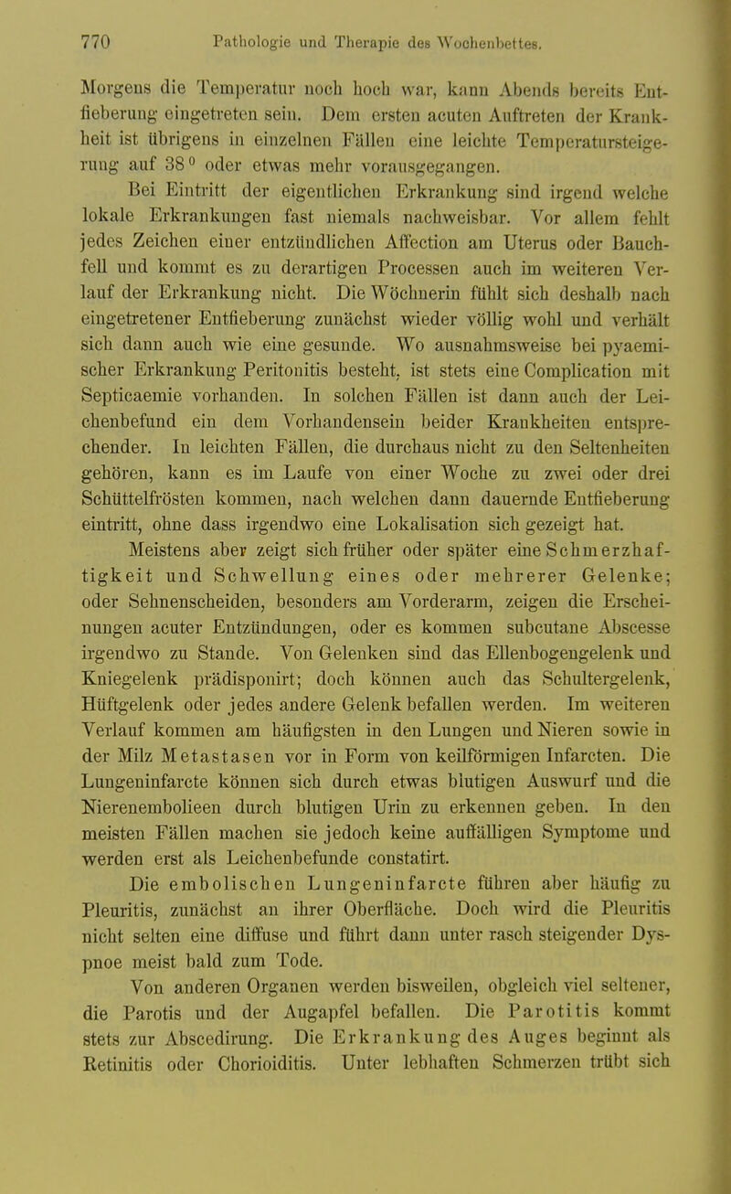 Morgens die Temperatur nocli hoeb war, kann Abends beveits Eut- fieberung eingetveten sein. Dem ersten acuten Aiiftreten der Kraiik- heit ist Ubrigens in einzelnen Fallen eine leichte Tempcratursteige- rung auf 38° oder etwas mehr voraiisgegangen. Bei Eintritt der eigeutlichen Erkrankung sind irgend welche lokale Erkrankimgen fast niemals nacbweisbar. Vor allem fehlt jedes Zeiehen eiuer entziiudlichen Affection am Uterus oder Baueh- fell und kommt es zu derartigen Processen auch im weiteren Ver- lauf der Erkrankung nicht. DieWocbnerin fUblt sicb desbalb nacb eingetretener Entfieberung zunacbst wieder vollig wohl und verbalt sicb dann aucb wie eine gesunde. Wo ausnabmsweise bei pyaemi- scher Erkrankung Peritonitis bestebt, ist stets eine Complication mit Septicaemie vorbanden. In solclien Fallen ist dann aucb der Lei- cbenbefund ein dem Vorbandensein beider Krankbeiten entsi)re- chender. In leicbten Fallen, die durcbaus nicbt zu den Seltenbeiten geboren, kann es im Laufe von einer Wocbe zu zwei oder drei ScMttelfrosten kommen, nacb welcben dann dauernde Entfieberung eintritt, obne dass irgendwo eine Lokalisation sicb gezeigt hat. Meistens aber zeigt sicbfriiber oder spater eine Scbmerzbaf- tigkeit und Schwellung eines oder mebrerer Gelenke; oder Sebnenscbeiden, besonders am Vorderarm, zeigen die Erscbei- nungen acuter Entztindungen, oder es kommen subcutane Abscesse irgendwo zu Stande. Von Gelenken sind das EUenbogengelenk und Kniegelenk pradisponirt; docb konnen aucb das Scbultergelenk, Huftgelenk oder jedes andere Gelenk befallen werden. Im weiteren Verlauf kommen am haufigsten in den Lungen und Nieren sowie in der Milz Metastasen vor in Form von keilfdrmigen Infarcten. Die Lungeninfarcte konnen sich durcli etwas blutigen Auswurf und die Nierenembolieen durch blutigen Urin zu erkennen geben. In den meisten Fallen macben sie jedoch keine auflfaUigen Symptome und werden erst als Leicbenbefunde constatirt. Die emboliscben Lungeninfarcte ftibren aber baufig zu Pleuritis, zunacbst an ibrer Oberflacbe. Docb wird die Pleuritis nicht selten eine diffuse und fUbrt dann unter rasch steigender Dys- pnoe meist bald zum Tode. Von anderen Organen werden bisweilen, obgleich viel seltener, die Parotis und der Augapfel befallen. Die Parotitis kommt stets zur Abscedirung. Die Erkrankung des Auges beginnt als Retinitis oder Chorioiditis. Unter lebhaften Scbmerzen trllbt sicb