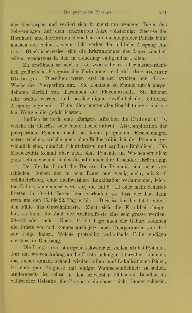 •der GlaskSrper imd veiiiert sicli in meist nur wenigen Tagen das Sehvermogen auf dein erkrankten Aiige voUstandig. Necrose der Horuhaut imd Perforation derselben mit nachfolgender Phtisis bulbi machen den Schluss, wenn nicht vorlier der todtliche Ausgang ein- ti-itt. Gliickliclierweise sind die Erkrankungen des Auges ziemlich selten, wenigstens in den in Genesung endigenden Fallen. Zu erwahnen ist noch als ein zwar seltenes, aber ausserordent- lich gefahrlichesEreigniss das Vorkommen erheblicher uteriner Bin tun gen. Dieselben treten erst in der zweiten oder dritten Wocbe des Puerperinm auf. Sie kommen zu Stande durch ausge- dehnten Zerfall von Thromben der Placentarstelle. Sie konnen sehr profus werden und beschleunigen gewobnlich den todtlichen Ausgang ungemein. Unter alien puerperalen Spatblutungen sind sie bei Weitem die gefabrlicbsten. Endlich ist noch eine hauligere Affection die Endocarditis, welche als ulcerose oder bacteritiscbe auftritt. Als Complication der puerperalen Pyaemie macht sie keine pragnanten Ersclieinungen ausser solchen, welcbe auch obne Endocarditis bei der Pyaemie ge- wdhnlich sind, namlich Scbuttelfroste und capillare Embolieen. Die Endocarditis kommt aber auch ohne Pyaemie im Wochenbett nicht ganz selten vor und findet deshalb noch ihre besondere Erorterung. Der Verlauf und die Dauer der Pyaemie sind sehr ver- schieden. Neben den in acht Tagen oder wenig mehr, mit 2—3 Schiittelfrosten, ohne nachweisbare Lokalisation verlaufenden, leich- ten Fallen, kommen schwere vor, die mit 6—12 oder mehr Schiittel- frosten in 10—14 Tagen letal verlaufen, so dass der Tod dann etwa um den 16. bis 22. Tag erfolgt. Dies ist fiir die letal enden- den Falle das Gewohnlichste. Zieht sich die Krankheit langer bin, so kann die Zahl der Schilttelfroste eine sehr grosse werden, 20—30 oder mehr. Noch 40—50 Tage nach der Geburt kommen die FrOste vor und konnen auch jetzt noch Temperaturen von 41 ° zur Folge haben. 'Solche protrahirt verlaufende Falle endigen meistens in Genesung. Die Prognose ist nirgend schwerer zu stellen als bei Pyaemie. Nur da, wo von Anfang an die Froste in langen Intervallen kommen, <la8 Fieber danach schnell wieder aufhort und Lokalisationen fehlen, ist eine gute Prognose mit einiger Wahrscheinlichkeit zu stellen. Andererseits ist selbst in den schwersten Fallen mit Befallensein zahlreicher Gelenke die Prognose durchaus nicht immer schlecht.