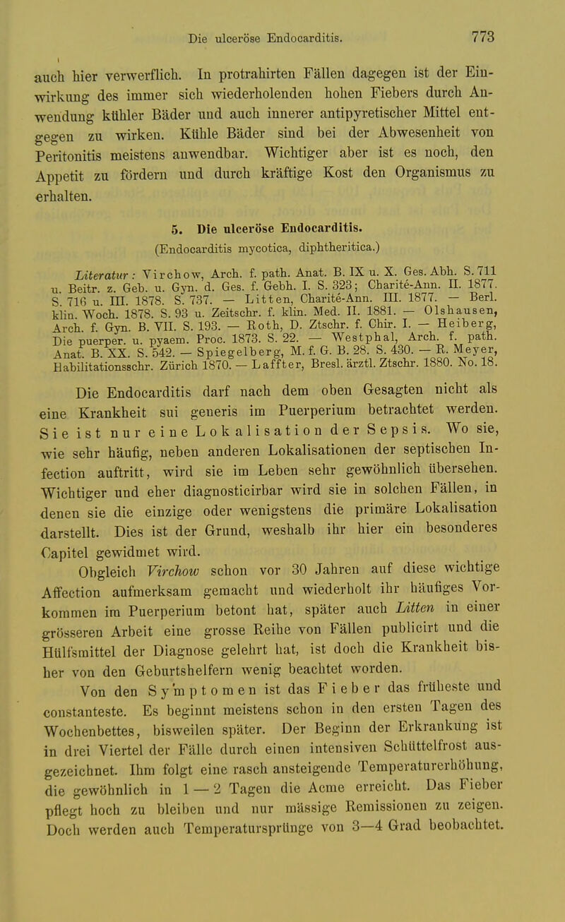 aiich hier verwerflich. In protrahirten Fallen dagegen ist der Ein- wirkung des immer sich wiederholenden holien Fiebers durch An- wendung kllliler Bader und auch innerer antipyretisclier Mittel ent- gegen zu wirken. Ktihle Bader sind bei der Abwesenheit von Peritonitis meistens auwendbar. Wiclitiger aber ist es noch, den Appetit zu fordern imd durch kraftige Kost den Organismus zu erbalten. 5. Die ulcerose Endocarditis. (Endocarditis mycotica, diphtheritica.) Literatur: Virchow, Arch. f. path. Anat. B. IX u. X. Ges. Abh. S.711 Ti Beitr. z. Geb. u. Gyn. d. Ges. f. Gebh. I. S. 323; Charite-Ann. II. 1877. S 716 XL. m. 1878. S. 737. - Lit ten, Charite-Ann. III. 1877. - Berl. kiin Woch. 1878. S. 93 u. Zeitschr. f. klin. Med. II. 1881. — Olshausen, \rch f Gyn. B. VII. S. 193. — Roth, D. Ztschr. f. Chir. I. - Heiberg, Die puerper. u. pyaem. Proc. 1873. S. 22. — Westphal, Arch. f. path. Anat B. XX. S. 542. - Spiegelberg, M. f. G. B. 28. S. 430. - R. Meyer, Habilitationsschr. Ziirich 1870. — Laffter, Bresl. arztl. Ztschr. 1880. No. 18. Die Endocarditis darf nach dem oben Gesagten uicht als eine Krankheit sui generis im Puerperium betrachtet werden. Sie ist nur eine Lokalisation der Sepsis. Wo sie, wie sehr haufig, neben anderen Lokalisationen der septischen In- fection auftritt, wird sie im Leben sehr gewohnlich iibersehen. Wichtiger und eher diagnosticirbar wird sie in solchen Fallen, in denen sie die einzige oder wenigstens die primare Lokalisation darstellt. Dies ist der Grund, weshalb ihr hier ein besonderes Oapitel gewidniet wird. Obgleich Virchow schon vor 30 Jahren auf diese wichtige Affection aufmerksam geraacht und wiederholt ihr hiiufiges Vor- koramen ira Puerperium betont hat, spater auch Litten in einer grosseren Arbeit eine grosse Reihe von Fallen publicirt und die Hulfsraittel der Diagnose gelehrt hat, ist doch die Krankheit bis- her von den Geburtshelfern wenig beachtet worden. Von den S y m p t o m e n ist das F i e b e r das fruheste und constanteste, Es beginnt meistens schon in den ersten Tagen des Wocbenbettes, bisweilen spater. Der Beginn der Erkrankung ist in drei Viertel der Falle durch einen intensiven Schuttelfrost aus- gezeicbnet. Ihm folgt eine rasch ansteigende Temperaturerhohung, die gewohnlich in 1 — 2 Tagen die Acme erreicht. Das Fieber pflegt hoch zu bleiben und nur raassige Remissionen zu zeigen. Doch werden auch Temperatursprtinge von 3—4 Grad beobachtet.
