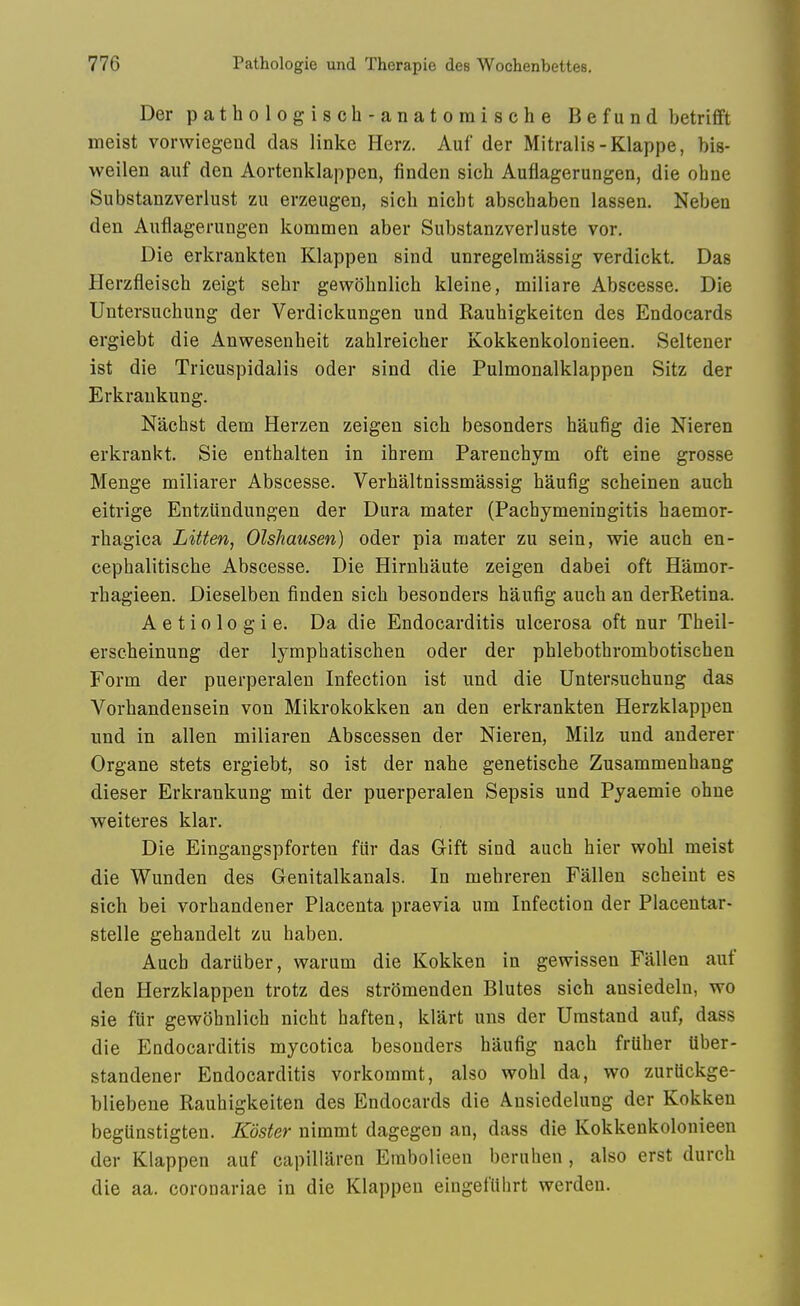 Der pathologisch-anatomische Befund betrifft meist vorwiegend das linke Herz. Auf der Mitralis-Klappe, bis- weilen auf den Aortenklappen, finden sioh Auflagerungen, die ohne Siibstanzverlust zu erzeugen, sich nicbt abscbaben lassen. Neben den Auflagerungen kommen aber Substanzverluste vor. Die erkrankten Klappen sind unregelraassig verdickt. Das Herzfleisch zeigt sebr gewbbnlicb kleine, miliare Abscesse. Die Untersuchung der Verdickungen und Raubigkeiten des Endocards ergiebt die Anwesenbeit zahlreicber Kokkenkolonieen. Seltener ist die Tricuspidalis oder sind die Pulmonalklappen Sitz der Erkraukung. Nacbst dem Herzen zeigen sicb besonders haufig die Nieren erkrankt. Sie entbalten in ibrem Parencbym oft eine grosse Menge miliarer Abscesse. Verbaltnissmassig baufig sebeinen aucb eitrige Entziindungen der Dura mater (Pacbymeningitis baemor- rbagica Litten, Olshausen) oder pia mater zu sein, wie aucb en- cepbalitiscbe Abscesse. Die Hirnbaute zeigen dabei oft Hamor- rbagieen. Dieselben finden sicb besonders baufig aucb an derRetina. Aetiologie. Da die Endocarditis ulcerosa oft nur Tbeil- erscbeinung der lympbatiscben oder der pblebotbrombotiscben Form der puerperalen Infection ist und die Untersuchung das Vorbandensein von Mikrokokken an den erkrankten Herzklappen und in alien miliaren Abscessen der Nieren, Milz und anderer Organe stets ergiebt, so ist der nabe genetiscbe Zusammenbang dieser Erkrankung mit der puerperalen Sepsis und Pyaemie obne weiteres klar. Die Eingangspforten fiir das Gift sind aucb bier wobl meist die Wunden des Genitalkanals. In mebreren Fallen scheint es sicb bei vorbandener Placenta praevia um Infection der Placentar- stelle gebandelt zu baben. Aucb dariiber, warum die Kokken in gewissen Fallen auf den Herzklappen trotz des stromenden Blutes sicb ansiedeln, wo sie fiir gewobnlicb nicbt baften, klart uns der Umstand auf, dass die Endocarditis mycotica besonders baufig nacb friiber Uber- standener Endocarditis vorkommt, also wobl da, wo zuriickge- bliebene Raubigkeiten des Endocards die Ansiedelung der Kokken beglinstigten. Koster nimmt dagegen an, dass die Kokkenkolonieen der Klappen auf capillaren Erabolieen beruben , also erst durch die aa. coronariae in die Klappen eingeflibrt werden.