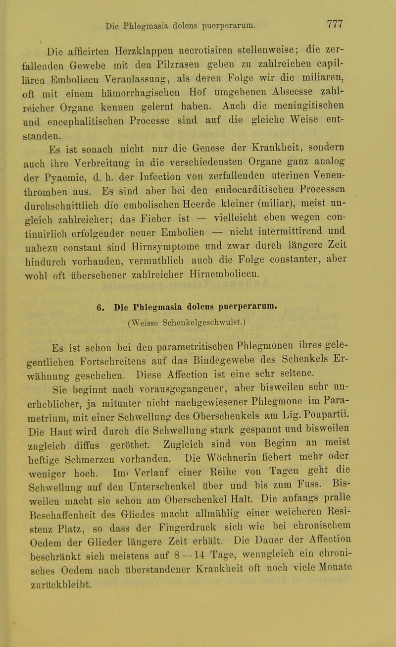 Die afficirten Herzklappen necrotisiren stellenweise; die zer- fallenden Gewebe mit deu Pilzrasen gebeu zu zahlreicben capil- larea Embolieen Veranlassung, als deren Folge wir die miliaren, oft mit einem baraorrbag-iscben Hof umgebenen Abscesse zabl- reicber Organe kennen gelernt baben. Aucb die meningitiscben und encepbalitiscben Processe sind auf die gleicbe Weise ent- standen. Es ist sonacb nicbt nur die Genese der Krankbeit, sondern aucb ibre Verbreitung in die verscbiedensten Organe ganz analog der Pyaemie, d. b. der Infection von zerfallenden uterinen Venen- tbromben aus. Es sind aber bei den endocarditiscben Processen durcbscbnittlicb die emboliscben Heerde kleiner (miliar), meist un- gleicb zablreicber; das Fieber ist — vielleicbt eben wegen con- tinuirlicb erfolgender neuer Embolien — nicbt intermittirend und nabezu constant sind Hirnsymptome und zwar durcb langere Zeit hindurcb vorbanden, vermutblicb aucb die Folge constanter, aber wobl oft iibersebener zablreicber Hirnembolieen. 6. Die Phlegmasia dolens puerperaram. (Weisse Schenkelgeschwulst.) Es ist schon bei den parametritiscben Pblegmonen ibres gele- gentlicben Fortscbreitens auf das Bindegewebe des Scbenkels Er- wabnung gescbeben. Diese Affection ist eine sebr seltene. Sie beginnt nacb vorausgegangener, aber bisweilen sebr un- erbeblicber, ja mitunter nicbt nacbgewiesener Pblegmone im Para- metrium, mit einer Scbwellung des Oberschenkels am Lig. Poupartii. Die Haut wird durcb die Scbwellung stark gespannt und bisweilen zugleicb diffus gerbtbet. Zugleicb sind von Beginn an meist beftige Scbmerzen vorbanden. Die Wochnerin fiebert mebr oder weniger bocb. Im. Verlauf einer Reibe von Tagen gebt die Scbwellung auf den Unterscbenkel liber und bis zura Fuss. Bis- weilen macbt sie scbon am Oberscbenkel Halt. Die anfangs pralle Bescbaffenbeit des Gliedes macbt allmablig einer weicberen Resi- stenz Platz, so dass der Fingerdruck sicb wie bei cbroniscliem Oedem der Glieder langere Zeit erbalt. Die Dauer der Affection beschrankt sicb meistens auf 8 — 14 Tage, wenngleicb ein cbroni- scbes Oedera nacb Uberstandener Krankbeit oft nocb viele Monate zuriickbleibt.