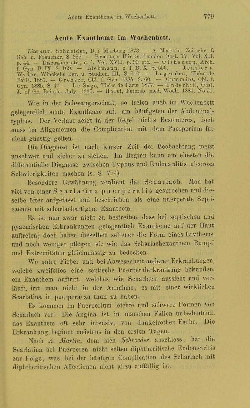 Acnte Exantheme im Wochenbett. Literatur: Schneider, D. i. Marbur<2: 1873. — A.Martin, Zeitschr. f, Geb. u. Frauenkr. S. 325. — Braxton Hicks, London Obst. Tr. Vol. XII. p. 44. — Discussion etc., e. 1. Vol. XVII. p. 90 etc. — Olshausen, Arch, f. Gyn. B. IX. S. 169. — Liebmann, e. 1. B. X. S. 556. — Tenzler u. Wvder, Winckel's Ber. u. Studien. III. S. 710. — Legendre, These de Paris. 1881. — Grenser, Cbl. f. Gyn. 1885. S. 60. — Cummins, Cbl. f. Gyn. 1885. S. 47. — Le Sage, These de Paris. 1877. — Underbill, Obst. J. of Gr. Britain. July. 1880. — Hoist, Petersb. med. Woch. 1881. No 51. Wie in der Schwangerscbaft, so treten auch im Wochenbett gelegentlicb acute Exantbeme auf, am baufigsten der Abdominal- typbus. Der Verlauf zeigt in der Kegel nicbts Besonderes, docb muss im Allgemeinen die Complication mit dem Puerperium fur nicbt giinstig gelten. Die Diagnose ist nacb kurzer Zeit der Beobacbtung meist unschwer und sicber zu stellen. Im Beginn kann am ebesten die differentielle Diagnose zwiscben Typbus und Endocarditis ulcerosa Scbwierigkeiten macben (s. S. 774). Besondere Erwabnung verdient der Scbarlacb. Man bat viel von einer Scarlatina puerperalis gesprocben und die- selbe ofter aufgefasst und bescbrieben als eine puerperale Septi- caemie mit scbarlacbartigem Exantbem. Es ist nun zwar nicbt zu bestreiten, dass bei septiscben und pyaemiscben Erkrankungen gelegentlicb Exantbeme auf der Haut auftreten-, docb baben dieselben seltener die Form eines Erythems und nocb weniger pflegen sie wie das Scharlacbexantbeui Rumpf und Extremitaten gleicbmassig zu bedecken. Wo unter Fieber und bei Abwesenbeit anderer Erkrankungen, welcbe zweifellos eine septiscbe Puerperalerkrankung bekunden, ein Exantbem auftritt, welcbes wie Scbarlacb aussiebt und ver- lauft, irrt man nicbt in der Annabme, es mit einer wirklicben Scarlatina in puerpera-zu tbun zu baben. Es kommen im Puerperium leicbte und scbwere Forraen von Scbarlacb vor. Die Angina ist in mancben Fallen unbedeutend, das Exantbem oft sebr intensiv, von dunkelrotber Farbe. Die Erkrankung beginnt meistens in den ersten Tagen. Nacb A. Martin, dem sicb Schroeder anscbloss, bat die Scarlatina bei Puerperen nicbt selten dipbtberitiscbe Endometritis zur Folge, was bei der baufigen Complication des Scbarlacb mit dipbtheritiscben Affectionen nicbt allzu auftallig ist.