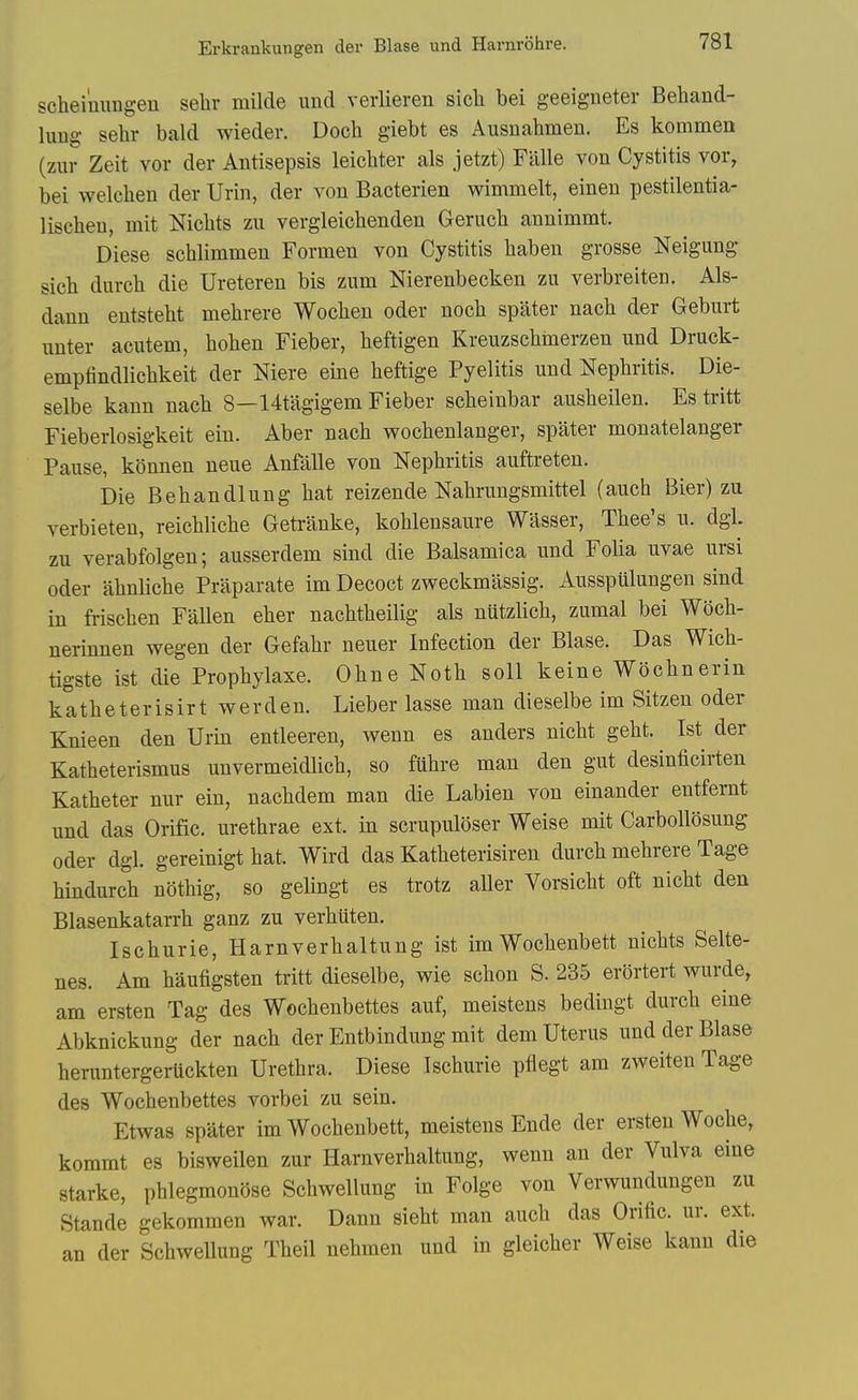 Erkrankungen der Blase und Harnrohre. scheinungen selir milde und verlieren sicli bei geeigneter Behand- lung sehr bald wieder. Doch giebt es Ausnahmeu. Es kommen (zur Zeit vor der Antisepsis leichter als jetzt) Falle von Cystitis vor, bei welehen der Urin, der von Bacterien wimmelt, einen pestilentia- liscben, mit Niclits zu vergleichenden Gerucb annimmt. Diese schlimmen Formen von Cystitis liaben grosse Neigung sich durch die Ureteren bis zum Nierenbecken zu verbreiten. Als- dann entstebt mehrere Woeben oder nocb spater nacb der Geburt unter acutem, boben Fieber, beftigen Kreuzscbinerzen und Druck- empfindlicbkeit der Mere eine beftige Pyelitis und Nepbritis. Die- selbe kann nacb 8—14tagigeni Fieber scbeinbar ausbeilen. Es tritt Fieberlosigkeit ein. Aber nacb wocbenlanger, spater monatelanger Pause, konnen neue Anfalle von Nepbritis auftreten. Die Bebandlung bat reizende Nabrungsmittel (aucb Bier) zu verbieten, reicblicbe Getranke, koblensaure Wasser, Tbee's u. dgL zu verabfolgen; ausserdem sind die Balsamica und Folia uvae ursi Oder abnlicbe Priiparate im Decoct zweckmassig. Ausspulungen sind in friscben Fallen eber nacbtbeilig als nutzlicb, zumal bei Wocb- nerinnen wegen der Gefabr neuer Infection der Blase. Das Wicb- tigste ist die Propbylaxe. Obne Notb soil keine Wocbnerin katbeterisirt werden. Lieber lasse man dieselbe im Sitzen oder Knieen den Urin entleeren, wenn es anders nicbt gebt. Ist der Katbeterismus unvermeidlicb, so fubre man den gut desinficirten Katbeter nur ein, nacbdem man die Labien von einander entfernt und das Orific. uretbrae ext. in scrupuloser Weise mit Carbollosung oder dgl. gereinigt bat. Wird das Katbeterisiren durcb mebrere Tage bindurcb notbig, so gelingt es trotz aller Vorsicbt oft nicbt den Blasenkatarrb ganz zu verbiiten. Iscburie, Harnverbaltung ist imWocbenbett nicbts Selte- nes. Am baufigsten tritt dieselbe, wie scbon S. 235 erortert wurde, am ersten Tag des Wocbenbettes auf, meistens bedingt durcb eine Abknickung der nacb der Entbindung mit dem Uterus und der Blase beruntergeiiickten Uretbra. Diese Iscburie pflegt am zweiten Tage des Wocbenbettes vorbei zu sein. Etwas spater im Wocbenbett, meistens Ende der ersten Wocbe, kommt es bisweilen zur Harnverbaltung, wenn an der Vulva eine Starke, pblegmonose Scbwellung in Folge von Verwundungen zu Stande gekommen war. Dann siebt man aucb das Orific. ur. ext. an der Scbwellung Tbeil nebmen und in gleicber Weise kann die