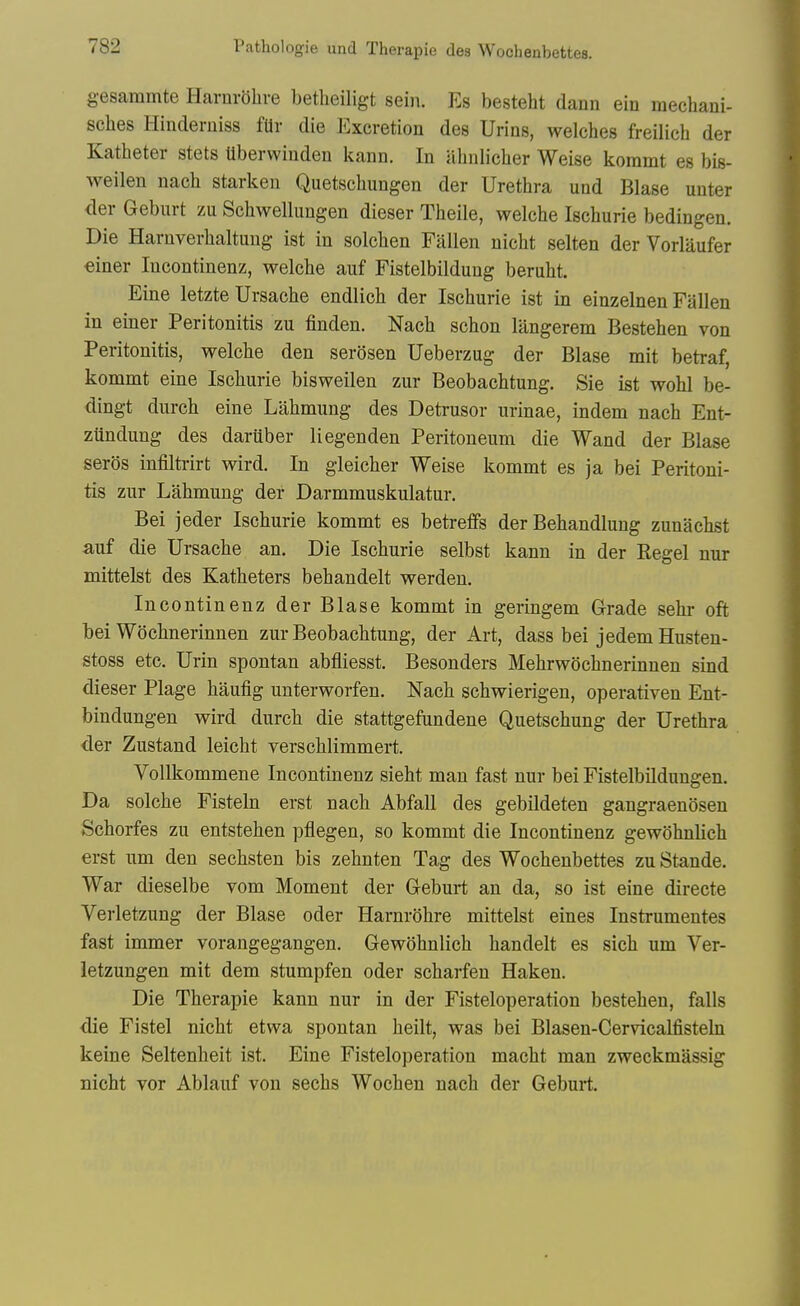 gesammte Harnrohre betlieiligt sein. Es besteht dann ein mecliaui- sclies Hinderniss fUr die Excretion des Urins, welches freilicb der Katheter stets Uberwiuden kann. In abnlicher Weise koramt es bis- weilen nacb starken Quetschungen der Urethra und Blase uuter der Geburt zu Schwellungen dieser Theile, welche Ischurie bedingen. Die Harnverhaltung ist in solchen Fallen nicht selten der Vorlaufer €iner Incontinenz, welche auf Fistelbildung beruht. Eine letzte Ursache endlich der Ischurie ist in einzelnen Fallen in einer Peritonitis zu finden. Nach schon langerem Bestehen von Peritonitis, welche den serosen Ueberzug der Blase mit betraf, kommt eine Ischurie bisweilen zur Beobachtung. Sie ist wohl be- dingt durch eine Lahmung des Detrusor urinae, indem nach Ent- zundung des dartiber liegenden Peritoneum die Wand der Blase seros infiltrirt wird. In gleicher Weise kommt es ja bei Peritoni- tis zur Lahmung der Darmmuskulatur. Bei jeder Ischurie kommt es betreffs der Behandlung zunachst auf die Ursache an. Die Ischurie selbst kann in der Kegel nur mittelst des Katheters behandelt werden. Incontinenz der Blase kommt in geringem Grade sehr oft bei Wochnerinnen zur Beobachtung, der Art, dass bei jedem Husten- stoss etc. Urin spontan abfliesst. Besonders Mehrwochnerinnen sind dieser Plage haufig unterworfen. Nach schwierigen, operativen Ent- bindungen wird durch die stattgefandene Quetschung der Urethra der Zustand leicht verschlimmert. Vollkommene Incontinenz sieht man fast nur bei Fistelbildungen. Da solche Fisteln erst nach Abfall des gebildeten gangraenosen Schorfes zu entstehen pflegen, so kommt die Incontinenz gewohnlich erst urn den sechsten bis zehnten Tag des Wocbenbettes zu Stande. War dieselbe vom Moment der Geburt an da, so ist eine directe Verletzung der Blase oder Harnrohre mittelst eines Instrumentes fast immer vorangegangen. Gewohnlich handelt es sich mn Ver- letzungen mit dem stumpfen oder scharfen Haken. Die Therapie kann nur in der Fisteloperation bestehen, falls die Fistel nicht etwa spontan heilt, was bei Blasen-Cerncalfisteln keine Seltenheit ist. Eine Fisteloperation macht man zweckmassig nicht vor Ablauf von sechs Wochen nach der Geburt.